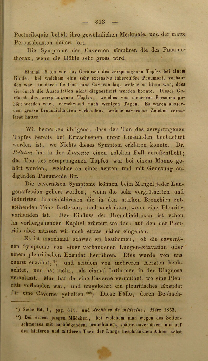 Pectoriloquie tehàlt ilire gewôlinliclien Merkmale, und der matte Percussionston dauert fort. Die Symptôme der Cavernen simuliren die des Pneumo- thorax, wenn die Holile sehr gross wird. Einmal borten wir das Gerausch des zersprungenen Topfes bei einem Kiiido , bei welchem eine sehr extensive tuberculose Pneumonie vorhan- dcn war, in deren Centruin eine Caverne lag, welche so klein war, dass sie durch die Auscultation nicht diagnosticirt werden konnte. Dieses Ge- rausch des zersprungenen Topfes , welches von mehreren Personeu ge- hdrt wordeii war, verscbwand nach wenigea Tagen. Es waren ausser- deoi grosse Broncbialdrüsen vurbanden, welche caveruose Zeichen veraa- lasst hatteu Wir bemerken übrigens, dass der Ton des zersprungenen Topfes bereits bei Erwachsenen unter Umstânden beobachtet worden ist, wo Nichts dieses Symptom erklaren konnte. Dr. Pelletan hat in der Lancette einen solchen Fall verofFentlicht ; der Ton des zersprungenen Topfes war bei einem Manne ge- liort worden, welcher an einer acuten und mit Genesung en- digenden Pneumonie litt. Die cavernosen Symptôme konnen beim Mangel jeder Lun- gonaffection gehort werden, wenn die sehr vergrosserten und indurirten Bronchialdrüsen die in den starkeii Bronchien ent- stehenden Tone fortleiten, und auch dann, wenn eine Pleuritis vorhanden ist. Der Einfluss der Bronchialdrüsen ist schon im vorhergehenden Kapitel erortert worden ; auf den der Pleu- ritis aber müssen wir noch etwas naher eingehen. Es ist manchmal schwer zu bestiramen, ob die caverno- sen Symptôme von einer vorhandenen Lungenexcavation oder einem pleuritisclien Exsudât .herrühren. Dies wurde von uns zuerst erwâhnt,*) und seitdem von mehreren Aerzten beob- achtet, und hat mehr, als einmal Irrthümer in der Diagnose veranlasst. Man hat da eine Caverne verrnuthet, wo eine Pleu- ritis voflianden war, und umgekehrt ein pleuritisches Exsudât fur eine Caverne gehalten. **) Diese Falle, deren Beobach- *) Siehe Bd. 1, pag. 011, und Archives de médecine, Marz 1853. •*) Bei einem jungen Madchen, bei welchem man wegen des Seiten- scbraerzes mit nacbfolgendem bronchialem, spiiter cavcrnüsem und auf den biateren uud mittleren Tbeil der Longe bescbrankleiu Athem uebst