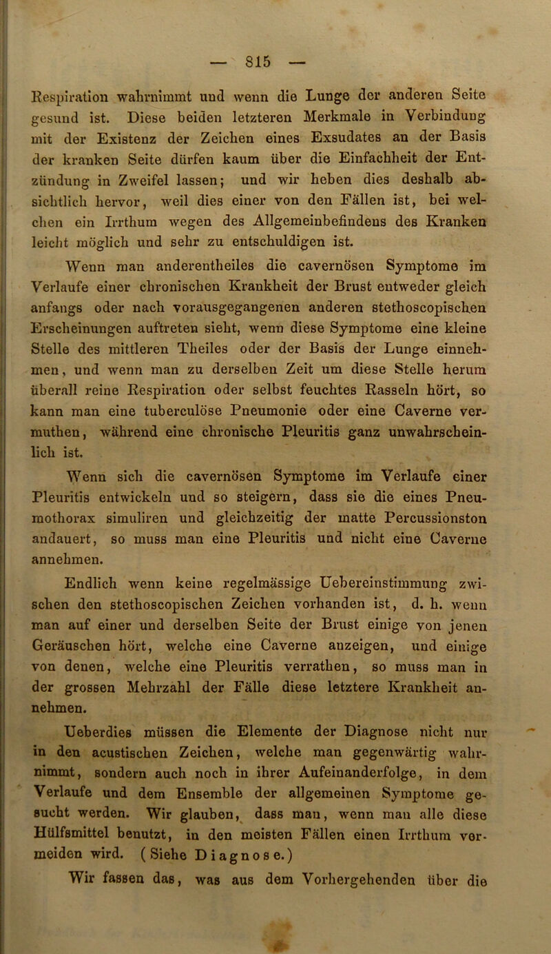 Respiration wahrnimmt und wenn die Lunge dor anderen Seite gesund ist. Diese beiden letzteren Merkmale in Verbindung mit der Existenz der Zeiclien eines Exsudâtes an der Basis der kranken Seite dürfen kaum über die Einfacbheit der Ent- zündung in Zweifel lassen; und wir heben dies deshalb ab- sicbtlicb bervor, weil dies einer von den Eallen ist, bei wel- clien ein Irrthum wegen des Allgemeinbefindeus des Kranken leiclit moglich und sehr zu entschuldigen ist. Wenn raan anderentheiles die cavernosen Symptôme îm Verlaufe einer cbronischen Krankheit der Brust entweder gleich anfangs oder nacb vorausgegangenen anderen stetboscopiscken Erscheinungen auftreten sieht, wenn diese Symptôme eine kleine Stelle des mittleren Theiles oder der Basis der Lunge einneh- men, und wenn man zu derselbeu Zeit um diese Stelle herura überall reine Respiration oder selbst feuchtes Rasseln hort, so kann man eine tuberculose Pneumonie oder eine Caverne ver- mutben, wâhrend eine chronische Pleuritis ganz unwabrschein- licb ist. Wenn sicb die cavernosen Symptôme îm Verlaufe einer Pleuritis entwickeln und so steigern, dass sie die eines Pneu- mothorax simuliren und gleichzeitig der matte Percussionston andauert, so muss man eine Pleuritis und nicht eine Caverne annehmen. Endlich wenn keine regelmâssige Uebereinstiinmung zwi- schen den stethoscopischen Zeichen vorhanden ist, d. h. wenn man auf einer und derselbeu Seite der Brust einige von jenen Gerâuschen hôrt, welche eine Caverne auzeigen, und einige von denen, welche eine Pleuritis verrathen, so muss man in der grossen Mehrzahl der Fâlle diese letztere Krankheit an- nehmen. Ueberdies müssen die Elemente der Diagnose nicht nur in den acustischen Zeichen, welche raan gegenwârtig wahr- nimmt, sondern auch noch in ihrer Aufeinanderfolge, in dem Verlaufe und dem Ensemble der allgemeinen Symptôme ge- sucht werden. Wir glauben,^ dass man, wenn raan aile diese Hülfsmittel beuutzt, in den meisten Fâllen einen Irrthum vor- meiden wird. ( Siehe D i agno s e.) Wir fassen das, was aus dem Vorhergelienden über die