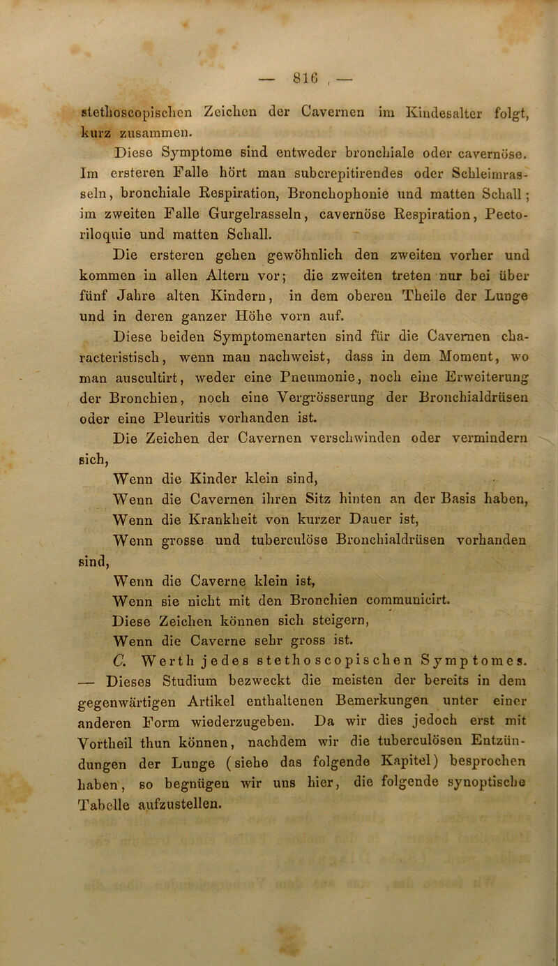 stetlioscopisclicn Zeiclien der Cavernen im Kindesalter folgt, kiirz zusammen. Diese Symptôme sind entweder bronchiale oder cavernose. Im ersteren Falle hdrt man subcrepitirendes oder Scbleiniras- seln, bronchiale Respiration, Bronchophonie und matten Schall ; im zweiten Falle Gurgelrasseln, cavernose Respiration, Pecto- riloquie und matten Schall. Die ersteren gehen gewôhnlich den zweiten vorher und kommen in allen Altern vor; die zweiten treten nur bei über fünf Jahre alten Kindern, in dem oberen Theile der Lunge und in deren ganzer Hbhe vorn auf. Diese beideu Symptomenarten sind für die Cavernen cha- racteristisch, wenn man nachweist, dass in dem Moment, wo man auscultirt, weder eine Pneumonie., noch eiue Erweiterung der Bronchien, noch eine Vergrdsserung der Bronchialdriisen oder eine Pleuritis vorhanden ist. Die Zeichen der Cavernen verschwinden oder vermindern sich, Wenn die Kinder klein sind, Wenn die Cavernen ihren Sitz hinten an der Basis haben, Wenn die Krankheit von kurzer Dauer ist, Wenn grosse und tuberculose Bronchialdriisen vorhanden sind, Wenn die Caverne klein ist, Wenn sie nicht mit den Bronchien communicirt. Diese Zeichen kbnnen sich steigern, Wenn die Caverne sehr gross ist. C. Werth jedes stethoscopischen Symptômes. — Dieses Studium bezweckt die meisten der bereits in dem gegenwartigen Artikel enthaltenen Bemerkungen unter eincr anderen Form wiederzugebeu. Da wir dies jedoch erst mît Vortheil thun kônnen, nachdem wir die tuberculôsen Entzün- dungen der Lunge ( siehe das folgende Kapitel) besprochen haben, so begnügen wir uns hier, die folgende synoptische Tabelle aufzustellen.