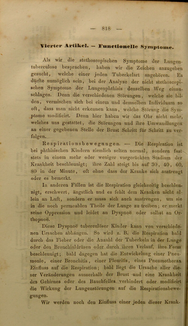 Vlerter Artikel. — ITuiictionelle Synt|itome. Als wir die stethoscopisclien Symptôme der Lungen- tuberculose bespraclien, baben wir die Zeichen anzugeben gesucht, welche einer jeden Tubevkelart angeboren. Es dürfte nambglicb sein, bei der Analyse der nicbt stetboscopi- scben Symptôme der Lungenpbtbisis denselben Weg einzu- schlagen. Denn die verscbiedenen Stbrungen, v/elcbe sie bil- den, vermiscben sich bei einem und demselben Individuum so oft, dass inan nicbt erkennen kann, welcbe Storung die Sym- ptôme modificirt. Denn hier baben wir das Obr nicbt raelir, welches uns gestattet, die Stôrungen und ibre Umwandlungen an einer gegebenen Stelle der Brust Scbritt für Scbritt zu ver- folgen. Respirationsbewegungen. — Die Respiration ist bei phtbisiscben Kindcrn ziemlicb selten normal, sondern fast stets in einem raehr oder weniger vorgerückten Stadium der Krankbeit bescbleunigt; ibre Zabi steigt bis auf 30, 40, 60, 80 in der Minute, oft obue dass der Kranke sicli anstrenst oder es bemerkt. In andereu Fallen ist die Respiration gleicbzeitig bescbleu- nigt, erscbwert, àngstlicb und es feblt dem Kranken nicbt al- lein an Luft, sondern er muss sicb ancb austrengen, uni sie i in die nocb permeablen Tbeile der Lunge zu treiben ; er merkt seine Oppression und leidet an Dyspnoë oder selbst an Or- ^ thopnoë. Diese Dyspnoë tuberculoser Kinder kann von verscbiede- nen Ursacben abbangen. So wird z. B. die Respiration bald ; durcb das Fieber oder die Anzabl der Tuberkeln in der Lung:e 1 oder den Broncbialdrüsen oder diircli ibren Verlauf, ibre Forni j bescbleunigt; bald dagegen bat die Entwickelung einer Pneu- , rnonie, einer Broncbitis, einer Pleuritis, eines Pneumothorax Einfluss auf die Respiration; bald liegt die Ursacbe aller die- ser Veranderungen ausserbalb der Brust und eine Krankbeit t des Gebirnes oder des Bauchfelles verbindert oder modificirt j die Wirkung der Lungenstorungeu auf die Respirationsbewe- i gungen. Wir werden noch don Einfluss einer jeden dieser Krank- ■