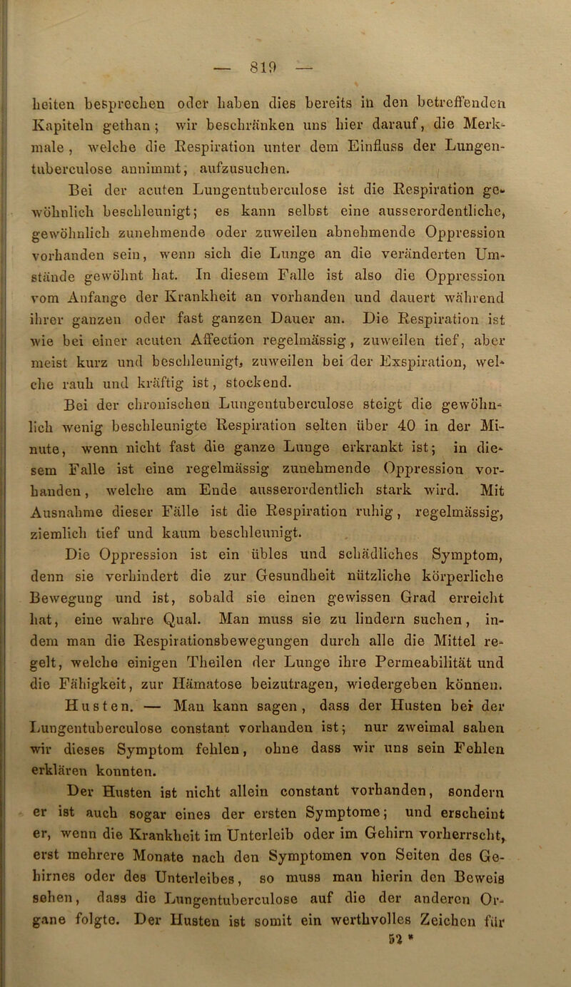 lieiten bespreclien oclei’ liaben clies bereits ili den betrefFendeïi Kapiteln gethan ; wir beschrauken uns hier darauf, die Merk^ male , welche die Respiration imter dem Einfluss der Lungen- tiiberculose annimmt, aiifzusuchen. I Bei der acuten Lungentuberculose îst die Respiration ge- ■wbhnlich beschleunigt; es kann selbst eine ausserordentliche, gewolinlich ziinehinende oder zuweilen abnehmende Oppression vorhanden sein, wenn sich die Lunge an die veranderten Um- stande gewolint bat. In diesem Falle ist also die Oppression vom Anfange der Kranklieit an vorhanden und dauert wahrend ihrer ganzen oder fast ganzen Dauer an. Die Respiration ist Avie bei einer acuten Affection regelmâssig, zuweilen tief, aber meist kurz und beschleunigb zmveilen bei der Exspiration, wel* che rauh und kraftig ist, stockend. Bei der chronischen Lungentuberculose steigt die gewolm^ lich Avenig beschleunigte Respiration selten über 40 in der Mi- nute, Avenn nicht fast die ganze Lunge erkrankt ist; in die- sem Falle ist eine regelmâssig zunehmende Oppression vor- hauden, Avelche am Eude ausserordentlich stark Avird. Mit Ausnahme dieser Falle ist die Respiration ruhig, regelmâssig, ziemlich tief und kaura beschleunigt. Die Oppression ist ein übles und schadliches Symptom, denn sie verhindert die zur Gesundheit nützliche korperliche BeAvegung und ist, sobald sie einen gewissen Grad erreicht hat, eine Avahre Quai. Man muss sie zu lindern suchen, in- dem man die Respirationsbewegungen durch aile die Mittel re- gelt, Avelche einigen Theilen der Lunge ihre Perraeabilitât und die Fahîgkeit, zur Hamatose beizutragen, wiedergeben konneu. Husten. — Mau kann sagen , dass der Husten bel der Lungentuberculose constant vorhanden ist; nur zweimal sahen wir dieses Symptom fehlen, ohne dass wir uns sein Fehlen erklaren konnten. Der Husten ist nicht allein constant vorhanden, sondern er ist auch sogar eines der ersten Symptôme ; und erscheint er, wenn die Krankhcit im Unterleib oder im Gehirn vorherrscht, erst mehrere Monate nach den Symptomen von Seiten des Ge- hirnes oder des Unterleibes, so muss raan hierin don Beweis sohen, dass die Lungentuberculose auf die der andercn Or- gane folgte. Der Husten ist somit ein werthvolles Zeichcn filr »