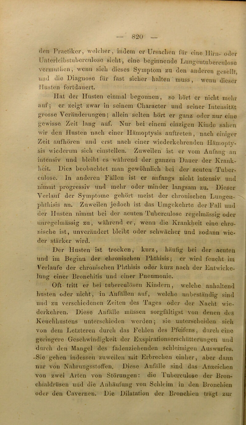 (Ion Practikcr, w(;k-.lier, imleni er Ursaclicn für oinc Hini- odor Unterleibstubcrculoso sioht, cino Leginnende LungcntubercMilose vcnnuiiicn, wenn sicli dicses Syinptom zu den anderen gosellt, und die Diagnose für fast sicher lialten inuss, -wcnu dicscr Ilustcn fortdanert. Hat der Husten einnial bo.gonnen, so liort cr niclit melir auf ; er zeigt zwar in seinem Cliaracter und seiner Intensit.ït grosse Veranderungen ; allein selten hdrt er ganz oder nur eine gewisse Zeit lang auf. Nur boi einera einzigen Kinde salion ■svir den Husten nacb einer Hamoptysis auftreten, nacli einigcr Zeit aufhoren und erst nacb einer wiederkebrenden IlaniopH- sis wiederurn sicli einstellen. Zuweilen ist er vom Anfang an intensiv und bleibt es wahrend der ganzen Dauer der Kraidc- lioit. Dies beobaclitct man gewohniich bei der acutcn Tuber- culose. In anderen Fallen ist er anfangs niclit intensiv und niinmt progressiv und raebr oder minder langsam zu. Dieser Vevlauf der Symptôme geliort meist der cbroniscben Lungen- pbtbisis an. Zuweilen jedocb ist das Umgekehrte der Fall und der Husten nimmt bei der acuten Tuberculose regelmassig oder unregelmassig zu, wabrond er, Avenu die Krankheit eine cbro- niscbe ist, unverandert bleibt oder scliAA'acber und sodann \vie- der starker wird. Der Husten ist trocken, kurz, bautig bei der acuten und im Beginn der clironischen Phthisis ; er Avird feucbt im Verlaufe der cbroniscben Pbtbisis oder kurz nacb der Entwicke- lung einer Broncliitis und einer Pneumonie. Oft tritt er bei tuberculosen Kindern, w^elcbe anbaltend Imsten oder nicbt, in Anfallen auf, Avelcbe unbostandig sind und zu verscbiedenen Zeiten des Tages oder der Naciit Avie- derkebren. Diese Anfalle müssen sorgfiiltigst von denen des Keuebbustens untersebieden Averden ; sie untersebeiden sieb von dem Letzteren dureb das Feblen des Pfeifens, durcli eine geringere Gescbwindigkeit der Exspirationscrscbütterungcn und dureb den Mangel des fadenziebenden scbleimigeu AusAvurfes. ■ Sie geben indesseu zuweilen mit Erbrecben einber, aber dann nur von Nalirungsstofl’en, Diese Anfàlle sind das Anzeieben von zwei Artcn von Stürungen : die Tuberculose der Bron- cbialdriisen und die Anbaufung von Scldeim in den Broncliien oder den Cavernen. Die Dilatation der Broncliien triigt zur