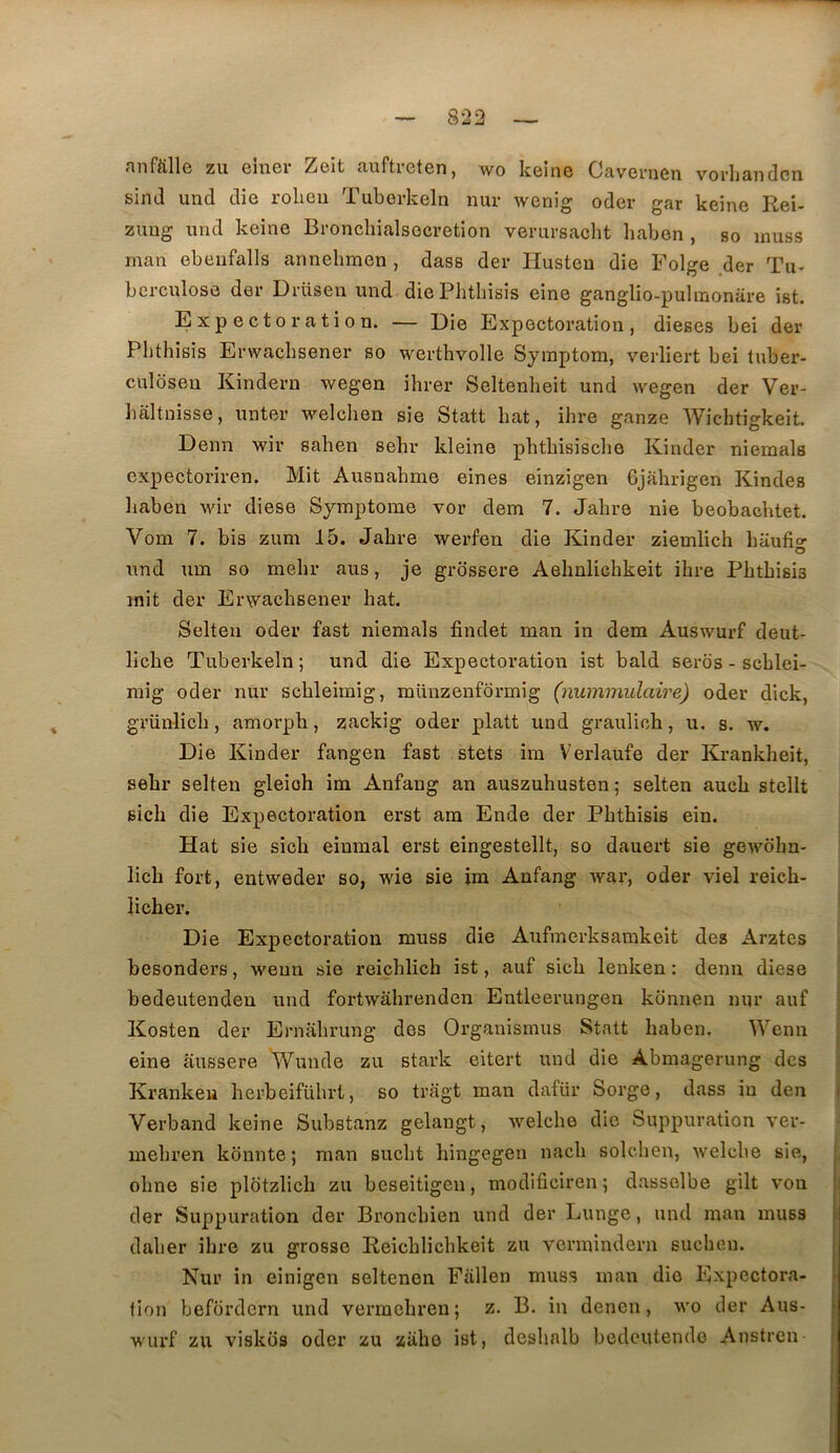 nnfftllG zu G1U61' Zcit ciuftictcn, wo kcino OfivGi’nGn. vorlitUidcn sind und die rolicu TuborlcGln nur wGnig oder gar keinG Rgî- zuug und kGinG BronchialsocrGtion vGrursacht haben , so inuss man GbGufalls annGbmGn , dass der IIustGu dÎG FolgG der Tu- berculose der DrüsGii und diGPlitliisis GÎne ganglio-pulmonare ist. ExpGcto ration. — Dîg Expectoration, dieses bei der Pbthisis Erwaebsener so werthvolle Symptoin, verliert bei tuber- culosen Kindern wegen ihrer Seltenheit und wegen der Ver- baltnisse, unter welchen sie Statt bat, ihre ganze Wichtigkeit. Denn wir sahen sehr kleine pbtbisisclie Kinder niemals expectoriren. Mit Ausnabme eines einzigen Gjahrigen Kindes liaben wir diese Symptôme vor dem 7. Jalire nie beobacbtet. Vom 7. bis zum 15. Jabre werfen die Kinder ziemlicb baufi»- O und um so mebr aus, je grbssere Aebnlicbkeit ibre Pbtbisis mit der Erwaebsener bat. Selteii oder fast niemals findet man in dem Auswurf deut- licbe Tuberkeln; und die Expectoration ist bald seros - scblei- mig oder nur scbleimig, münzenformig (nummulaire) oder dick, grünlicb, amorph, zackig oder platt und graulich, u. s. w. Die Kinder fangen fast stets ira Verlaufe der Krankbeit, sebr selten gleioh im Anfang an auszuhusten; selten aucb stellt sicb die Expectoration erst am Ende der Pbthisis ein. Hat sie sieh einmal erst eingestellt, so dauert sie gewdlm- licb fort, entweder so, wie sie im Anfang war, oder viel reieb- licber. Die Expectoration muss die Aufmerksamkeit des Arztes besonders, wenn sie reiçblich ist, auf sicb lenken : denn diese bedeutendeu und fortwâbrenden Entleerungen kônnen nur auf Kosten der Ernabrung des Organismus Statt baben, Wenn eine aussere Wunde zu stark eitert und die Abmagerung des Krankeu berbeifübrt, so tragt man dafür Sorge, dass in den Verband keine Substanz gelangt, welcbe die Suppuration ver- mebren konnte ; man suebt hingegen nacb solcben, welcbe sie, obne sie plbtzlicb zu beseitigen, modificiren ; dasselbe gilt von der Suppuration der Bx^onebien und der Lunge, und man muss daber ibre zu grosse Reicblicbkeit zu vermindern sueben. Nur in einigen seltenen Fallen muss man die Expectora- tion befbrdern und vermebren; z. B. in denen, wo der Aus- wurf zu visktis oder zu ziihe ist, desbalb bedeutendo Anstren