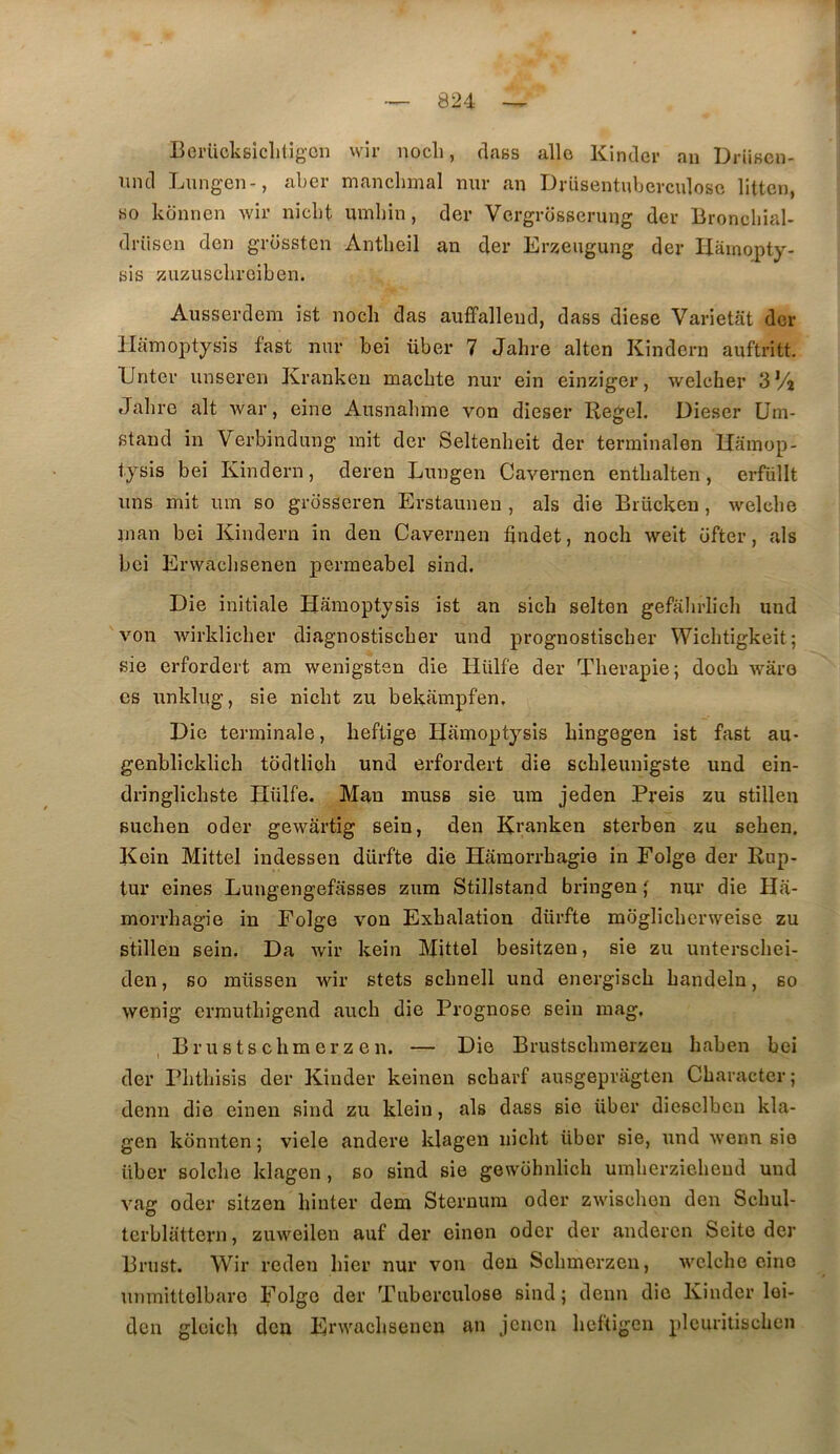 Bci’Ucksiclitig'Cii wir nocli, class allô Kinder an Driiscn- iind Lungen-, aber manchmal nur an Drüsentuberculosc litten, bo konnen Avir nicbt umliin, der Vergrosserung der Broncliial- drüsen don grossten Antlieil an der Ers^engung der Hâinopty- bis ^ïiizuschreiben. Ausserdem ist nocli das auffallend, dass diese Varietat der Hamoptysis fast nnr bel über 7 Jahre alten Kindcrn auftritt. Tinter nnseren Krankeu macbte nur ein einziger, weleher SVi Jahre ait Avar, eine Ausnabme von dieser Regel. Dieser Um- stand in Verbindung mit der Seltenheit der terminalen Uamop- tysis bei Kindern, deren Lungen Cavernen enthalten, erfullt uns mit um so grosseren Erstaunen , als die Brücken, Avelche nian bei Kindern in den Cavernen tindet, nocli Aveit ofter, als bei Envaclisenen permeabel sind. Die initiale Hamoptysis ist an sich selten gefahrlich und von Avirklicher diagnostiscber und prognostiscber Wichtigkeit; sie erfordert ara Avenigsten die Hülfe der Thérapie; doch Avâro CS unklug, sie nicht zu bekarapfen. Die terminale, heftige Hamoptysis hingegen ist fast au- genblicklich tddtlich und erfordert die schleunigste und ein- dringlichste Hülfe. Man muss sie um jeden Preis zu stillen Buchen oder geAvartig sein, den Kranken sterben zu sehen, Kein Mittel indessen dürfte die Haraorrhagie in Folge der Rup- tur eines Lungengefasses zum Stillstand bringen ; nur die Ha- morrhagie in Folge von Exhalation dürfte moglichenveise zu stillen sein. Da Avir kein Mittel besitzen, sie zu unterschei- den, so müssen Avir stets schnell und energisch handeln, so Avenig errauthigend auch die Prognose sein mag. Br U s ts cil mer Z en. — Die Brustschmerzeu haben bei der Phthisis der Kinder keinen scharf ausgepragten Charactcr; demi die einen sind zu klein, als dass sie über dieselbcn kla- gen konnten ; viele andere klagen nicht über sie, und Avenn sie über solche klagen, so sind sie gewohnlich umherziehend und vag oder sitzen hinter dem Sternum oder zAvischon den Schul- tcrbliittern, zuAveilen auf der einen oder der andercn Seite der Brust. Wir reden hier nur von den Schmerzen, AATlche cino unmittolbaro Folge der Tuberculose sind ; demi die Kinder loi- dcn glcieli den HrAA^achsencii an jcncn heftigen plcuritischen
