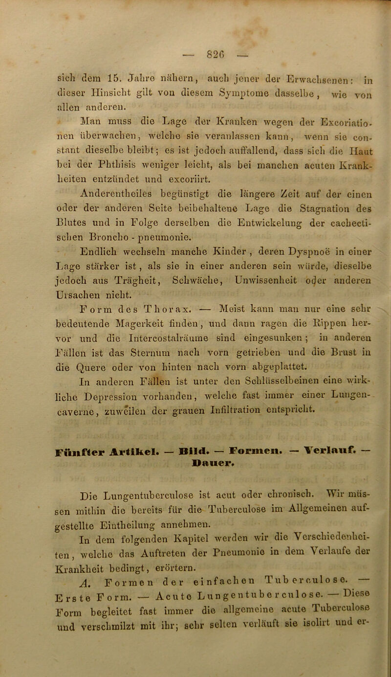 — 82(') — sich dem 15. Jaliro naliern, aucli jener der Erwaelisenen : in dieser Hinsicht gilt von diesem Symptôme dasselbe , wie von allen an der eu. Man mnss die Lage der Kranken wegen der Excoriatio- nen überwaclien, welche sie veranlassen kann, wenn sie con- stant dieselbe bleibt 5 es ist jedoeli auffallend, dass sicli die Haut bei der Pbtbisis weniger leiclit, als bei manclien acuten Krank- Leiten entzündet und excoriirt. Anderentlieiles begünstigt die langere Zeit auf der einen oder der anderen Seite beibehaltene Lage die Stagnation des Blutes und in Eolge derselben die Eutwickelung der cacbecti- scben Broncbo - pneumonie. Endlicb wecliseln manche Kinder , deren Dyspnoë in einer Lage starker ist, als sie in einer anderen sein wiirde, dieselbe jedoch aus Tragheit, Schwache, Unwissenheit oder anderen Ursachen nicht. Form des Thorax. — Meist kann mau nur eine sehr bedeutende Magerkeit finden, und dann ragen die Rippen her- vor und die Intercostalraume sind eingesunken ; in anderen Fàllen ist das Sternum nach vorn getrieben und die Brust in die Quere oder von hinten nach vorn abgeplattet. In anderen Fallen ist unter den Schliisselbeinen eine wirk- liche Dépréssion vorhandeu, welche fast immer einer Lungen- caverne, zuwéilen der grauen Infiltration entspricht. Funffer Ai'tiRel. — Blld. — Foriiteii. — Verlaiif. — Bauer* Die Lungentubercnlose ist acut oder clironisch. Wir müs- sen mithin die bereits für die Tuberculose im Allgemeinen auf- gestellte Eintheilung annehmen. In dem folgenden Kapitel werdcn wir die Verschiedenhei- ten, welche das Auftreten der Pneumonie in dem Verlaufe der Krankheit bedingt, erortern. A. Forraen der einfachen Tuberculose. — Ers te Form. — Acuto Lungentube r culose. — Diese Form begleitet fast immer die allgemeine acute Tuberculose und verschmilzt mit ihr; sehr selten verltiuft sie isolirt und er-