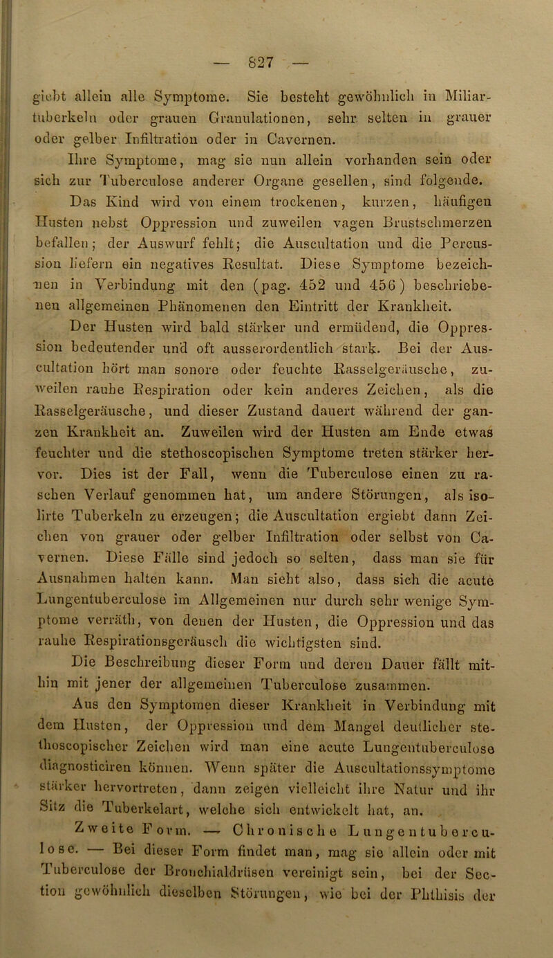 gicbt alleiu aile Symptôme. Sie besteht gewohulicli in Miliar- tuberkeln oclcr grauen Granulationen, selir selten iu grauer ocler gelber Infiltration oder in Cavernen. Ilire Symptôme, mag sie nun allein vorbanden sein oder sicli zur Tuberculose anderer Organe gesellen, sind folgende. Das Kind wird von einem trockenen, kurzen, liaufigen Hiisten nebst Oppression und zuweilen vagen Brustscbmerzen befallen ; der Auswurf feblt; die Auscultation und die Percus- sion liefern ein négatives Résultat. Diese Symptôme bezeicli- iien in Verbindung mit den (pag. 452 und 456) bescbriebe- uen allgeraeinen Phanomenen den Eintritt der Kranklieit. Der Husten wird bald starker und ermüdend, die Oppres- sion bedeutender un'd oft ausserordentlich stark. Bei der Aus- cultation lidrt man sonore oder feuclite Rasselgerauscbe, zu- Aveilen raube Respiration oder kein anderes Zeicben, als die Rasselgerauscbe, und dieser Zustand dauert wabrend der gan- zen Krankbeit an. Zuweilen wird der Husten am Ende etwas feucbter und die stetboscopiscben Symptôme treten starker ber- vor. Dies ist der Fall, wenu die Tuberculose einen zu ra- scben Verlauf genommen bat, um andere Storungen, als iso- lirte Tuberkeln zu erzeugen; die Auscultation ergiebt dann Zei- cben von grauer oder gelber Infiltration oder selbst von Ca- vernen. Diese Ffille sind jedocb so selten, dass man sie fur Ausnabmen balten kann. Man siebt also, dass sich die acute Lungentuberculose im Allgemeinen nur durch sebr wenige Sym- ptôme verrâtb, von deuen der Husten, die Oppression und das raube RespirationsgerSuscb die wicLtigsten sind. Die Bescbreibung dieser Form und dereu Dauer fallt mit- bin mit jener der allgemeinen Tuberculose zusavnmen. Aus den Symptoraen dieser Krankbeit in Verbindung mit dem Husten, der Oppression und dem Mangel deullicber ste- tboscopiscber Zeicben wird man eine acute Lungentuberculose diagnosticiren künnen. Wenn spater die Auscultationssymptome starker bervortretcn, dann zeigen viclleicbt ibre Natur und ihr Sitz die Tuberkelart, welcbe sicb entwickelt bat, an. ZweiteFovm. — Cbroniscbe Lungentubercu- lose. — Bei dieser Form findet man, mag sie allein oder mit Tuberculose der BroncbialdrUsen vereinigt sein, bei der Sec- tion gewobnlicb diesclben Storungen, wie bei der Pblbisis der