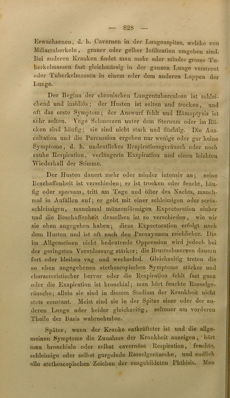 Erwaclisenon, d. li. Cavenien in der Luiigcnspitzc, wnlclic von MiliartuLcrkeln , gTauer oder gelbcr Infiltration iimgeben sind. 13ei andercn Kranken findet man mehr odcr rninder grosse Tii- berkelraassen fast gleicbmassig in dcr ganzen Lunge verstrent oder Tnberkelniassen in einem oder dera andercn Lappen der Lunge. Der Beginn der cbroniscbcn Lungentubercnlose ist scblei- cbend und insidios ; der Husten ist selten imd trocken, und oft das erste Symptom ; der Auswurf fehlt und Hamoptysis ist sebr selten. Vage Sclimerzen unter dem Sternum oder im Rii- cken sind baufig; sie sind nicbt stark und flücbtig. Die Aus- cultation und die Percussion ergeben nur wenige oder gar keine Symptôme, d. b. undeutlicbes Respirationsgerâuscb oder nocb raube Respiration, verlangerte Exspiration und einen leicbteu Wiederball der Stimme. Der Husten dauert mebr oder rninder intensiv an ; seine Bcscbaffenlieit ist verscbieden; er ist trocken oder feucbt, bau- fig oder sparsam, tritt am Tage und ofter des Nacbts, maueh- mal in Anfallen auf ; er gebt mit einer scbleimigen oder seros- scbleiraigen, raancbmal münzenlormigen Expectoration einber und die Bescbaffenbeit desselben ist so verscbieden , wie wir sie oben angegeben baben ; diese Expectoration erfolgt nacb dem Husten und ist oft nacb den Paroxysmeu reiclilicbcr. Die im Allgcmeinen nicbt bedeutende Oppression wird jedocb bei der gcringstcn Veranlassung starkcr; die Brustscbmerzen dauern fort oder bleiben vag und wecbsclnd. GIcicbzcitig treten die so eben angegebenen stetboscopiscbcn Symptôme starker und cbaracteristiscber bervor oder die Respiration feblt fast ganz oder die Exspiration ist bronchial ; man bort feucbtc Rasselgc- rauscbe; allein sie sind in diesem Stadiiun der Krankbeit nicbt stcts constant. Meist sind sie in dcr Spitze einer oder der an- dcren Lunge oder beider gleicbzcitig, seltener ara vorderen Tbeile der Basis wabrnebmbar. Spiiter, wenn der Kranke entkriiftcter ist und die allge- meînen Symptôme die Zunabine dcr Krankbeit anzeigen, ' bort man bronchiale oder selbst cavcrnbse Respiration, feucbto, scblciinigc oder selbst gurgelnde Rasselgcrâuscbo, und cndlicli aile stctboscopiscben' Zeieben dcr ausgebildetcn Pbtbisis. Mau