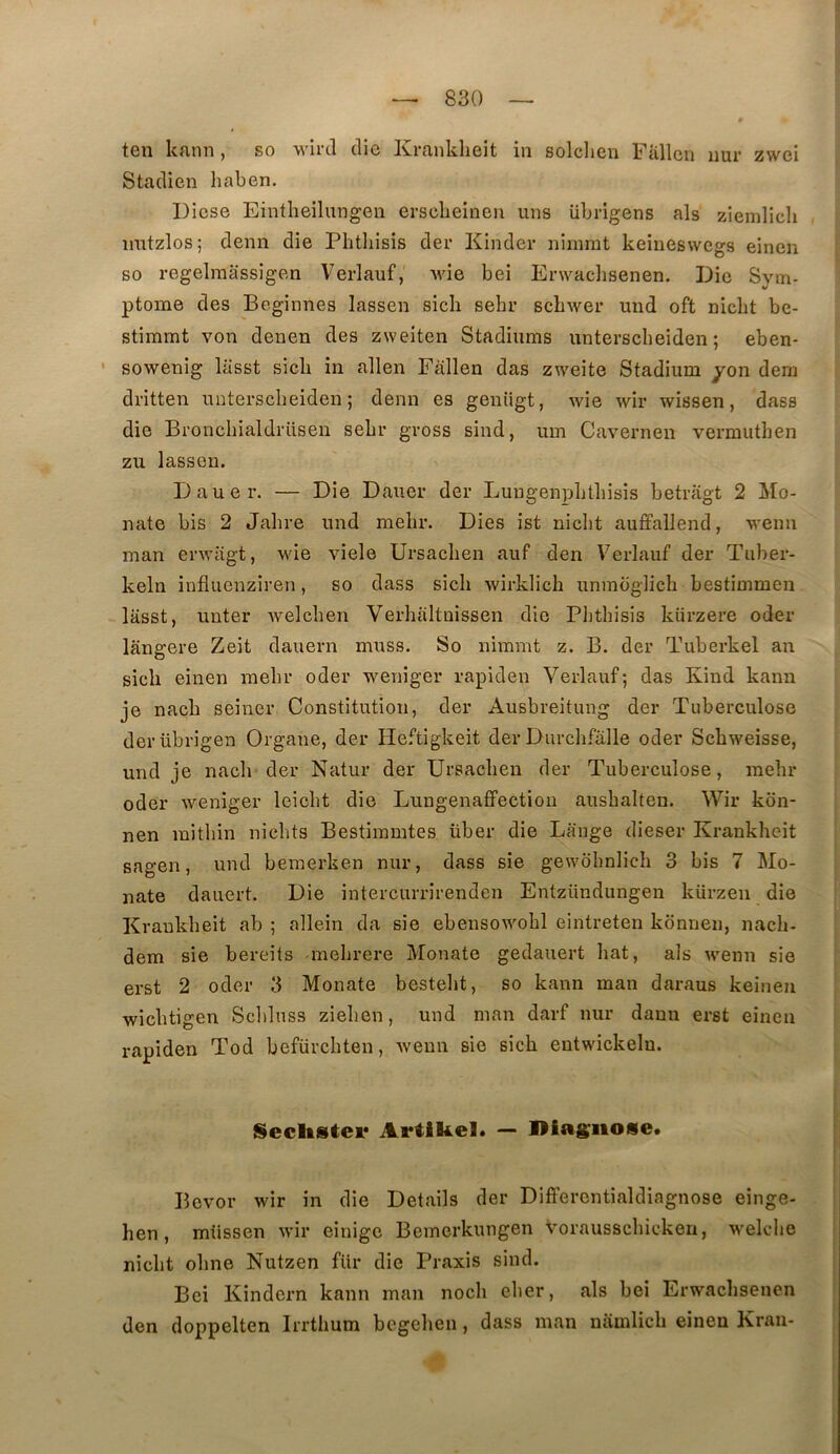 ten kann, so -wircl clic Kranklieit in solclien Fallen nur zwei Staclien haben. Dicse Eintlieilungen ei-sclieinen uns übrigens als ziemlicli , imtzlos; demi die Phtliisis der Kinder nirnrat keineswegs einen so regelraassigen Verlauf, wie bei Erwachsenen. Die Sym- ptôme des Beginnes lassen sich sebr scbwer und oft niclit be- stimmt von denen des zweiten Stadiums unterscheiden ; eben- • sowenig lasst sicb in allen Fallen das zcveite Stadium yon dem dritten unterscheiden; demi es genügt, wie wir wissen, dass die Bronchialdrüseu sebr gross sind, um Caverneii vermuthen zu lassen. Dauer. — Die Dauer der LungenpLtbisis betragt 2 Mo- nate bis 2 Jahre und mebr. Dies ist niclit aufifallend, wenn man erwiigt, wie viele Ursacben auf den Verlauf der Tiiber- keln influenziren, so dass sicli wirklich unmbglich bestimmen lasst, unter welcben Verhaltnissen die Plithisis kürzere oder langere Zeit dauern muss. So nimmt z. B. der Tuberkel an sich einen mebr oder weniger rapiden Verlauf; das Ivind kann je nacb seiner Constitution, der Ausbreitung der Tuberculose derübrigeii Organe, der Heftigkeit der Durcbfâlle oder Scbweisse, und je nacb der Natur der Ursacben der Tuberculose, mebr oder weniger leicbt die Lungenafifection ausbalten. Wir kon- nen mitbin nicbts Bestiramtes über die Lange dieser Kranklieit sagen, und bemerken nur, dass sie gewdbnlicb 3 bis 7 Mo- nate dauert. Die intercurrirenden Entzündungen kürzen die Kranklieit ab ; allein da sie ebensowobl eintreten konnen, nacb- dem sie bereits mebrere Monate gedauert bat, als wenn sie erst 2 oder 3 Monate bestebt, so kann man daraus keineu wicbtigen Scbluss zieben, und man darf nur dami erst einen rapiden Tod befürcbten, wenn sie sicb eutwickeln. SecliStei* ArtIUel. — IMagiiose. Bcvor wir in die Details der Differentialdiagnose einge- hen, müssen wir einige Bemerkungen vorausscbicken, welcbe nicbt obne Nutzen fiir die Praxis sind. Bei Kindern kann man nocb eber, als bei Erwachsenen den doppelten Irrthum begeben, dass man namlicb einen Kran-