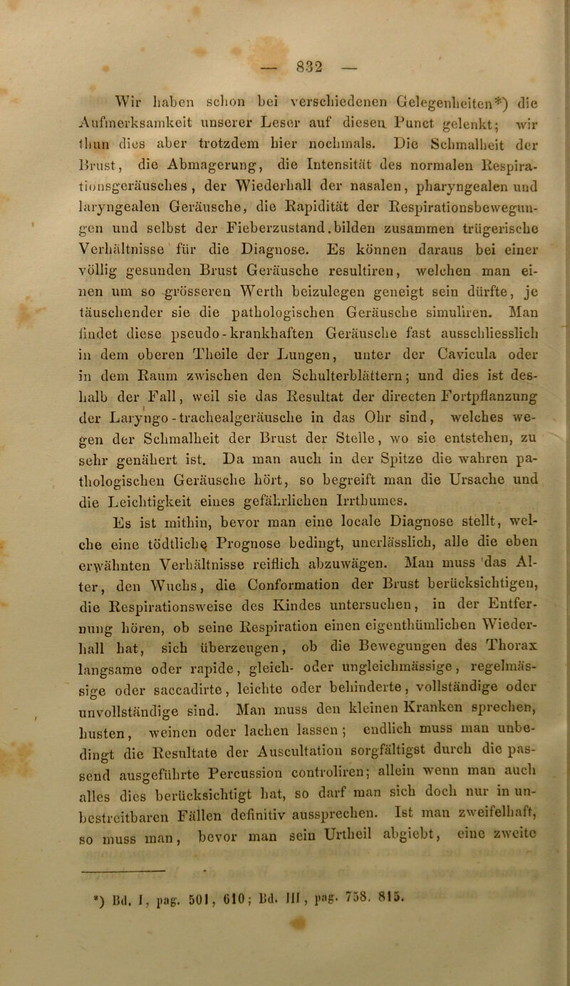 Wir liaben sclion Lei verscliiedenen Gelegenlieiten*) die Aiifinerksamkeit unserer Lesor auf dieseii Punct, gelenkt; wir lliun dios aber trotzdem hier nocliinals. Die Sclimallieit der Pnist, die Abmagerung, die Intensitat des normalen Respira- tionsgcrâuscbes , der Wiederball der nasalen, pharyngealen und laiyngealen Gerausclie, die Rapiditat der Respirationsbewegim- gen und selbst der Fieberzustand.bilden zusammen trügeriscbo Verliiiltnisse für die Diagnose. Es kdnnen daraus bei einer vollig gesunden Brust Gerausche resultiren, welchen man ei- nen um so grdsseren Werth beizulegen geneigt sein dürfte, je tâuschender sie die patbologischen Gerausche simuliren. Man llndet diese pseudo-krankhaften Gerausche fast ausscbliesslich in dem oberen Theile der Lungen, unter der Cavicula oder in dem Raum zwiscben den Schulterblattern ; und dies ist des- balb der P^'all, weil sie das Résultat der directen Fortpflanzung der Laryngo-trachealgerauscbe in das Obr sind, welches we- gen der Scbmalbeit der Brust der Stelle, wo sie entstehen, zu sehr genabert ist. Da man aucb in der Spitze die wabren pa- thologiscbeu Gerausche hbrt, so begreift man die Ursache und die Leicbtigkeit eines gefahrlichen Irrtburnes. Es ist mithin, bevor man eine locale Diagnose stellt, wel- che eine todtlicb^ Prognose bediugt, unerlasslicb, aile die eben er\vâhnten Verbaltnisse reiflicli abzuwâgen. Mau muss 'das Al- ler, den Wuchs, die Conformation der Brust beriicksichtigeu, die Respirationsweise des K.indes untersuclien, in der Entfer- nung horen, ob seine Respiration einen eigenthümlicben Wieder- hall bat, sicb überzeugen, ob die Bewegungen des Thorax langsame oder rapide, gleicb- oder ungleicbmâssige, regelmas- sige oder saccadirte, leicbte oder bebinderte, vollstândige oder unvollstandige sind. Man muss den kleinen Kranken sprecben, busten, weinen oder lacben lassen 5 cndlicb muss man unbe- dingt die Resultate der Auscultation sorgfaltigst durcb die pas- send ausgefübrte Percussion controliren; allein wenn man aucb ailes dies berücksicbtigt bat, so darf man sicb docb nui in un- bcsti’citbaren Fallen delinitiv aussprecben. Ist man zweifelbaft, so muss inan, bevor man sein Urtbeil abgiebt, eine zwcitc *) Bd. J, pag. 501, CIO; Bd. III, pag. 758, 815.