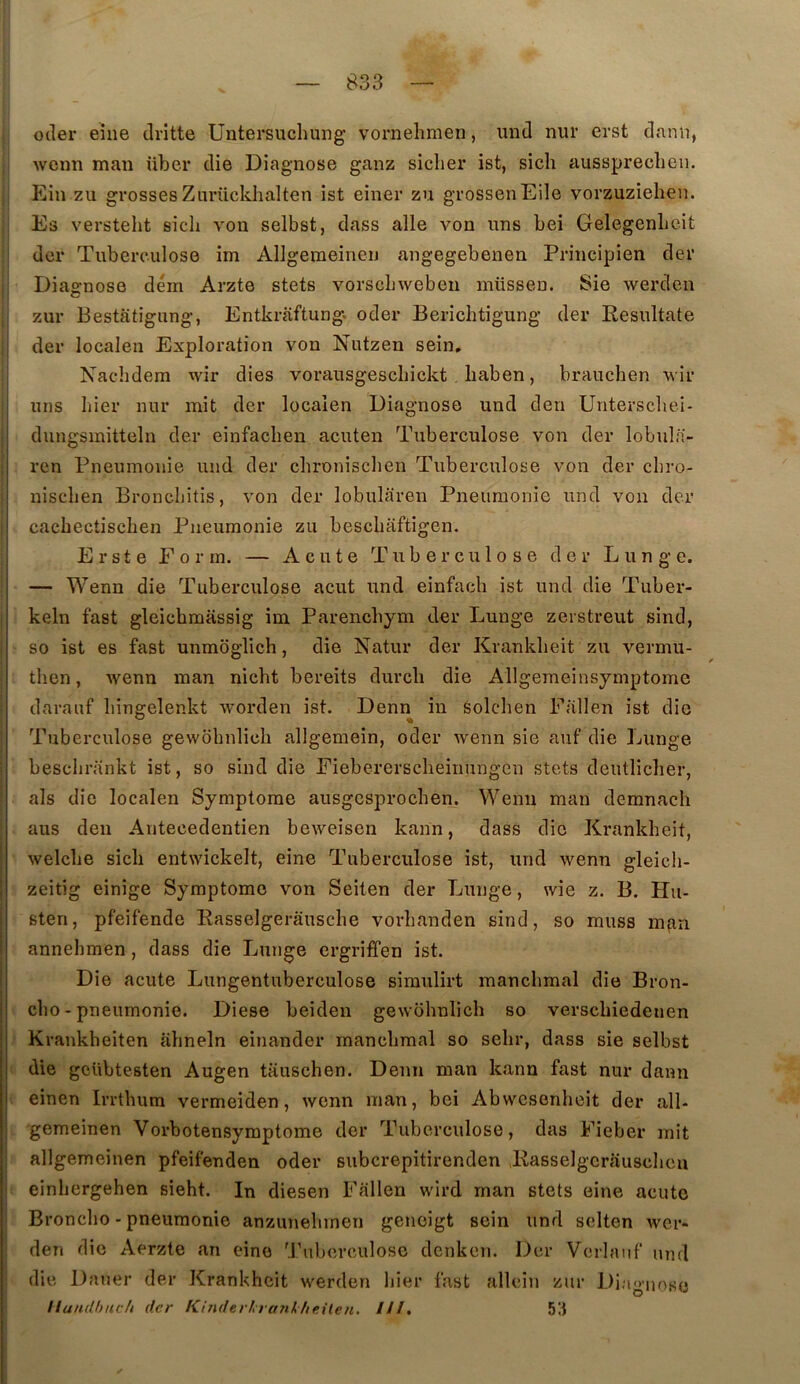 V oder enie dritte Untersuchung vornehmen, imd niir evst d.nnn, wenn man über die Diagnose ganz siclier ist, sich aussprecheii. . Ein zii grosses Ziirückhalten ist einer zu grossenEile vorzuziehen. I Es verstelit sich von selbst, class aile von uns bei Gelegenheit i der Tuberculose im Allgeraeinen angegebenen Principien der Diagnose dém Arzte stets vorschweben inüssen. Sie werden zur Bestatignng, Entkraftungx oder Berichtigung der Resultate i der localen Exploration von Nutzen sein, j Nachdem wir dies vorausgescliickt liaben, brauchen wir uns hier nur mit der localen Diagnose und den Unterschei- dungsinitteln der einfachen acuten Tuberculose von der lobula- ren Pneumonie und der clironischen Tuberculose von der chro- nischen Bronchitis, von der lobularen Pneumonie und von der cachectischen Pneumonie zu beschaftigen. E r s t e P 0 r m. — A c u t e Tuberculose der L u n g e. — Wenn die Tuberculose acut und einfach ist und die Tuber- keln fast gleichmassig im Parenchym der Lunge zeistreut sind, so ist es fast unmoglich, die Natur der Krankheit zu vermu- then, wenn man nicht bereits durch die Allgemeinsymptome darauf hingelenkt worden ist. Denn in solchen Fallen ist die Tuberculose gewohnlich allgemein, oder wenn sie auf die Lunge beschrankt ist, so sind die Fiebererscheiniingen stets deutliclier, als die localen Symptôme ausgcsprochen, Wenn man demnach ans den Antecedentien beweisen kann, dass die Krankheit, welche sich entwickelt, eine Tuberculose ist, und wenn gleich- i zeitig einîge Symptôme von Seiten der Lunge, wie z. B. Hu- sten, pfeifende Rasselgerâusche vorhanden sind, so muss mgn ! annehmen, dass die Lunge ergriffen ist. i Die acute Lungentuberculose simulirt manchmal die Bron- i cho - pneumonie. Diese beiden gewohnlich so verschiedenen ! Krankbeiten ahneln einander manchmal so sehr, dass sie selbst die gcübtesten Augen tauschen. Denn man kann fast nur dann einen Irrthum vermeiden, wenn man, bei Abwesenheit der all- •gemeinen Vorbotensymptome der Tuberculose, das Fieber mit allgemeinen pfeifenden oder subcrepitirenden Jiasselgcrauscheu einhergehen sieht. In diesen Fallen wird man stets eine acute Broncho - pneumonie anzunehinen gencigt sein und seiten wer- den die Aerzte an eine Tuberculose dcnken. Der Vcrlaiif and die Dauer der Krankheit werden hier fast allein zur Diagnose IlundUnch (1er Khulerlrankhe.ilen. Ill, 5:1