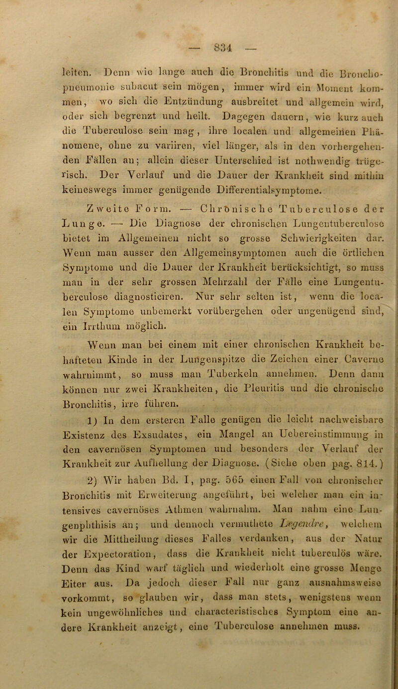 su leiten. Demi wic lange aucli die Broncliitis und die Bronclio- piieiunoiiie suLacut sein inogen, ininier wird cin Moment koin- men, wo sicli die Entzündung ausbreitet und allgemein wird, oder sicli begrenzt und lieilt. Dagegen dauern, wie kurz auch die Tuberculose sein mag , ihre localen und allgemeiiien Pbii- nomene, obne zu variiren, viel langer, als in den vorliergelien- den Fallen an; allein dieser Unterscliied ist notbweiidig trüge- ïisch. Der Verlauf und die Dauer der Kranklieit sind mitbiu keiueswegs iminer geniigende Differentialsymptome. Zvveite Form. — Cbrîiniscbe Tuberculose der Lunge. ■—■ Die Diagnose der ebroniseben Lungeutuberculose bietet im Allgemeineu niebt so grosse Scbwierigkeiten dar. Weun mau ausser den Allgemeinsymptomen aucb die ortlicben Symptôme und die Dauer der Krankbeit beriicksicbtigt, so muss mau in der sebr grossen Mebrzabl der Falle eine Lungentu- berculose diagnosticiren. Nur sebr selten ist, wenn die loca- leu Symptôme unbemerkt vorübergeben oder ungenügend sind, eiu Irrtbum mdglicb. Weun mau bei einem mit einer ebroniseben Krankbeit be- bafteteu Kinde in der Lungenspitze die Zeieben einer Caverne i wabrnimmt, so muss mau Tuberkeln annehmen. Denn dann ■ konnen nur zwei Kraukbeiten, die Pleuritis und die ebroniselie : Bronebitis, irre fübren. t. 1) In dem ersteren Falle genügen die leiebt naebweisbare !i Existenz des Exsudâtes, ein Mangel an Uebereinstimmung in i den eavernbsen Symptomen und besonders der Verlauf der ; Krankbeit zur Aufbellung der Diagnose. (Siebe oben pag. 814.) { 2) Wir baben Bd. I, pag. 565 einen Fall von clironiscber ) Bronebitis mit Erweiterung angefübrt, bei weleber man ein iir ; tensives caveruoses Atbmen Avabrnahm. Man nalnn eine Lun- 1 genpbthisis an; und deunoeb vermutliete L/egendre, welcbem i wir die Mitlbeilung dieses Falles verdauken, aus der Natiir : der Expectoration, dass die Krankbeit niebt tuberculos ware. . Denn das Kind warf taglieb und wiederholt eine grosse Menge : Eiter aus. Da jedoeb dieser Fall nur ganz ausnabmsweiso t vorkommt, so glaubcn wir, dass man stets, wenigsteus wenn | kein ungewobnliebes und ebaraeteristisches Symptom eine au- | dere Krankbeit anzeigt, eine Tubereuloso annebmon muss.