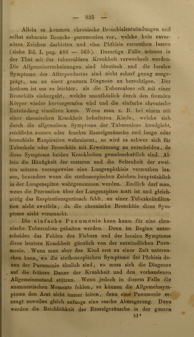 Alleiii es kommen chroiiiscLe BronclnalentzUndungen und selbst subacute Bronche-pneumonien vor, welche kein caver- ^ noses Zeichen darbieten und eîne Phthisis vermuthen lassen (sîeho Bd. I. pag. 486 — 565). Derartige Falle müssen in der Tliat mit der tuberculosen Krankbeit verwechselt werden. Die Allgemeinerscheinungen sind identisch und die localen Symptôme des Afterproductes sind nicht scharf genug ausge-* pragt, um zu einer genauen Diagnose zu berechtigen, Der , Irrthum ist um so leichter, als die Tuberculose oft mit einer I Broncliitis cinliergebt, welche unaufborlicb durcb den freraden I Korper wieder bcrvorgerufen wird und die einfache cbronisclie j Dntzündung simuliren kann. Wenn man z. B. bei eînem mit I einer cbroniscben Krankbeit bebaftelen Kinde, welche sicli j durch die allgemeinen Symptôme der Tuberculose kundgiebt, ! rcichliclie sonore oder feuchte Kasselgerâusche und lange oder bronchiale Exspiration wahrnimrat, so wird es schwer sich fiir Tuberkeln oder Bronchitis mit Erweiterung zu entscheiden, da diese Symptôme beiden Krankheiten gemeinschaftlich sind. Al- lein die Hâufigkeit der ersteren und die Seltenheit der zwei- ten müssen vorzugsweise eiue Lungenphthisis vermuthen las- sen, besonders wenn die stethoscopischen Zeichen hauptsachlich I in der Lungenspitze wahrgenomraen werden. Endlich darf raan, wenn die Percussion über der Lungenspitze matt ist und gleicli- zeitig das Eespirationsgerausch fehlt, an einer Tuberkeiinfiltra- tion nicht zweifeln, da die chronische Bronchitis diese Sym- ptôme nicht verursacht. Die einfache Pneumonie kann kaum für eine chro- : nische Tuberculose gehalten werden. Deim im Beginn unter- ' scheiden das Fehlen des Fiebers und der localen Symptôme ! diese letztere Krankbeit ganzlich von der entzündlichen Pneu- monie. Wenn man aber das Kind erst zu einer Zeit untersu- chen kann, wo die stethoscopischen Symptôme der Phthisis de- nen der Pneumonie âhnlich sind, so- muss sich die Diagnose auf ilie frühere Dauer der Krankbeit und den vorhandenen Allgemeinzustand stützen. Wenn jedoch in diesem Falle die anamnestischen Momente fehlen, so konnen die Allgemeinsym- ptome den Arzt nicht immer leiten, denn eine Pneumonie er- zeugt znweilen gleich anfangs eine rasche Abmagerung. Danu werden die Reichlichkeit der RasselgerSusche in der ganzeii 53*