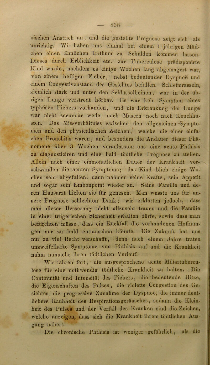 iiisclien Anstricli an , uncl die gestcllte Prognose zeigt sich als unriclitig. Wir liaben uns einmal bei einem lijabrigen Mad- chen eineu iibnlicben Irrthum zu Sdiulden komraen lassen. Dieses durch Erblichkeit etc. zur Tuberculose prâdisponirte Kind wurde, uacbdem es einige Wocben lang abgeinagert war, von einem heftigen Fieber, nebst bedeutender Dyspnoë und einem Congestivzustand des Gesichtes befallen. Schleimrasseln, ziemlich stark und unter den Scblüsselbeinen, war iii der üb- rigen Lunge verstreut borbar. Es war kein Symptom eines typhbsen Fiebers vorhanden, und die Erkrankung der Lunge Avar nicbt secundàr weder nacb Maseru nocb nacb Keucbbu- sten. Das Missverbaltniss zAviscben den allgemeinen -Syrapto- men und den pbysicaliscben Zeicben, welche die einer oinfa- cben Broncbitis waren, und besonders die Andauer dieser Pba- nomeue über 3 Wocben veranlassten uns eine acute Pbtbisis zu diagnosticiren und eine bald todtlicbe Prognose zu stellen. Allein nacb einer einmonaüicben Dauer der Krankbeit ver- ecbwanden die acuten Symptôme; das Kind blieb einige Wo- cben sebr abgefallen, dann nabmen seine Krafte, sein Appétit und sogar sein Embonpoint wieder zu. Seine Familie und de- ren Hausarzt bielten sie für genesen. Man wusste uns für un- sere Prognose scblecbten Dank; wir erklârten jedocb, dass man dieser Besserung nicbt allzusebr trauen und die Familie in einer trügeriscben Sicbez*beit erhalten dürfe, sowie dass man befürcbten müsse, dass eiu Rückfall die vorbandenen Hoffnun- gen nur zu bald enttausoben kcinute. Die Zukunft bat uns nur zu viel Recbt verscbafft, denn nacb einem Jabre traten unzweifelbafte Symptôme von Pbtbisis auf und die Krankbeit nahm nunmebr ibren todtlicben Verlauf. Wir fabren fort, die ausgesprocbene acute Miliartubercu- lose für eine notbwendig todtlicbe Krankbeit zu balten. Die Continuitat und Intensitat des Fiebers, die bedeuteude Hitze, die Eigensobaften des Puises , die violette Congestion des Ge- sicbtes, die progressive Zunabmo der Dyspnoë, die immer deut- lichere Raubbeit des Bespirationsgerauscbes, sodaim die Klein- heit des Puises und der Verfall des Kranken sind die Zeicben, welcbe anzeigeu, dass sicb die Krankbeit ibrem todtlicben Aus- gang nübert. Die cbrouiscbo Pbtbisis ist weniger gclabrlicb, als die