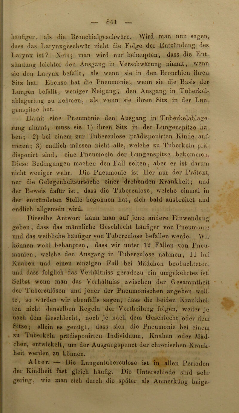 liaiiliger, als die Broncliialgesclnvüre. Wird raan iiun sagen, dass das Laiynxgescliwür niclit die Folge der Entzündung des Larynx ist ? Nein; man wird nur behaupten, dass die Ent- züudung leicliter den Ausgang in Verscbwârung nimmt, wenn sie den Larynx befôllt, als wenn sie in den Bronebien iljron 8^itz bat. Ebeuso bat die Pneumonie, wenn sie die Basis der Lungen befallt, weniger Neigung, den Ausgang in Tuberkél- ablagerung zii nebmen, als wenn sie ibren Sitz in der Lun- genspitze bat. Dainit eine Pneumonie den Ausgang in Tuberkelablage- rung nirnmt, muss sie 1) ibren Sitz in der Lungenspitze ba- ben ; 2) bei einem zur Tuberculose pradisponirten Kinde auf- treten ; 3) endlicb müssen nicbt aile, welcbe zu Tuberkeln pra- disponirt sind, eine Pneumonie der Lungenspitze bekommen. Eiese Bedingungen macben den Fall selten, aber er ist darmn nicbt weniger wabr. Die Pneumonie ist bier nur der Priitext, nur die Gelegenbeitsursacbe einer drobenden Krankbeit; und der Beweis dafür ist, dass die Tuberculose, welcbe eininal in \ der entzündeten Stelle begonnen bat, sicb bald ausbreitet und endlicb allgemein wird. Dieselbe Antwort kann man auf jene andere Einwendung geben, dass das mannlicbe Gescblecbt bâufiger von Pneumonie und das weiblicbe bâufiger von Tuberculose befallen werde. Wir konnen wobl bebaupten, dass wir unter 12 Fâllen von Pneu- monien, welcbe den Ausgang in Tuberculose nabmen, 11 bei Knaben und einen einzigeii Fall bei Mâdcben beobacbteten, und dass folglicb das Verbàltniss geradezu ein umgekebrtes ist! Selbst wenn raan das Verbàltniss zwiscben der Gesammtbeit der Tuberculosen und jener der Pneumoniscben angeben woll- te, 80 würden wir ebenfalls sagen, dass die beiden Krankbei- ten nicbt denselben Regeln der Vertbeilung folgen, weder je nacb dera Gescblecbt, nocb je nacb dem Gescblecbt oder dem Sitze ; allein es geniigt, dass sicb die Pneumonie bei einem zu Tuberkeln pradisponirten Individuuin, Knaben oder MâJ- cben, entwickelt, um der Ausgangspunct der cbroniscbeu Krank- beit werden zu konnen. Al ter. — Die Lungentuberculose ist in allen Perioden der Kiudbeit fast gleicb bâufig. Die Unterscbiedo sind sebr gering, wio man sicb dureb die spâter als Amnerkûng beige-