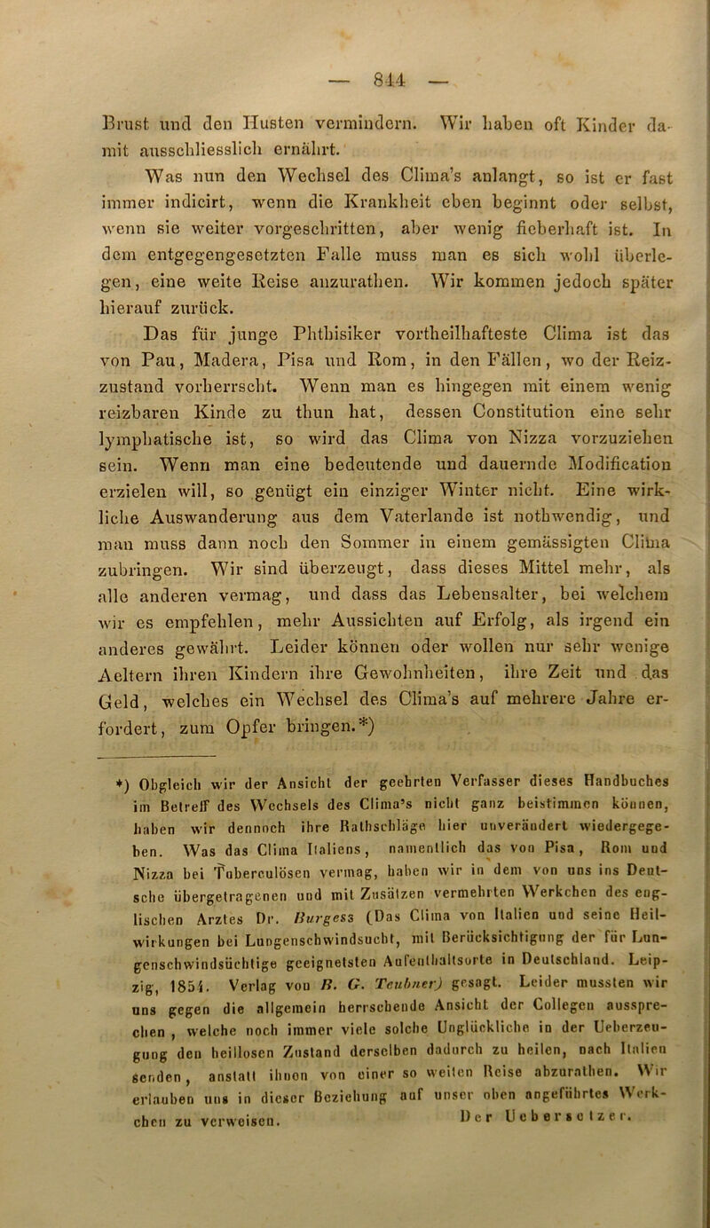 I Brust, uncl den Husten vermiiiclcrn. Wir liabeii oft Kinder da- mit ausscliliesslicli ernâlirt. Was nun den Wechsel des Clima’s anlangt, so ist cr fast inimer indicirt, wenn die Kranklieit eben beginnt oder selbst, wenn sie weiter vorgescliritten, aber wenig ficberbaft ist. In dem entgegengesetzten Falle rauss raan es sicli wolil überle- gen, eine weite Keise anzuratben. Wir koramen jedocb spater liierauf zurück. Das für junge Phtbisiker vortlieilhafteste Clima ist das von Pau, Madera, Pisa und Rom, in den Fallen, wo der Reiz- zustand vorherrscbt. Wenn man es bingegen mit einera wenig reizbaren Kinde zu tbun bat, dessen Constitution eine sebr lympbatiscbe ist, so wird das Clima von Nizza vorzuziehen sein. Wenn man eine bedeutende und dauernde Modification erzieleu will, so genügt ein einziger Winter nicbt. Eine wirk- liche Auswanderung aus dem Vaterlande ist notbwendig, und raan rauss dann nocb den Sommer in einem gemassigten Clitna zubringen. Wir sind überzeugt, dass dieses Mittel mebr, als aile anderen vermag, und dass das Lebensalter, bei welcbeiu wir es empfeblen, mebr Aussicbten auf Erfolg, als irgend ein anderes gewalirt. Leider kbnnen oder wollen nur sebr wenige Aeltern ibren Kindern ibre Gewobnbeiten, ibre Zeit und das Geld, welcbes ein Wecbsel des Clima’s auf mebrere Jabre er- fordert, zura Opfer bringen.*) +) Obffleich wir (1er Ansicht der geehrten Verfasser dieses Handbuches im BelrelF des Wcchsels des Clima’s nicbt ganz beistiminen koiinen, haben wir dennoch ibre Ralbscblage hier unverandert wiedergege- ben. Was das Clima Ilaliens, namenllich das von Pisa, Rom und Nizza bei fuberculosen vermag, baben wir in dem von uns ins Deul- scbe iibergetragenen und mit Zusaizen v'crmehrten Werkchen des eng- liscben Arztes Dr. Burgess (Das Clima von Italien und seine Heil- wirkungen bei Lungenschwindsucbt, rail Berücksichtigiing der für Lun- genschwindsiichlige gceignetsten Aufenlliallsorle in Deulsehland. Leip- zig, 1854. Verlag vou B. G. Teuhner) gesagl. Leider mussten wir uns gegen die allgemein herrscbeude Ansicht der Collegen ausspre- clien , welche nocli immer vielc solche Unglückliche in der Ueberzeu- gung den beillosen Znstand dersclben dadurch zu heilen, nach Italien senden , anslall ibnon von einer so vveiten Rcise abzuralben. ir erlîiuben uns in diescr Bcziebuiig auf unser oben angefiihrtes \^ erk- ehcii zu vcrweisen. Der U e b e r s o I z c r. i