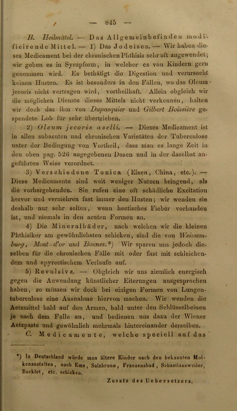 / B. He'dmittel. — Das Ail gemeinb efi n cl eu motli- ficir e nde Mitt e 1.— 1) Das Jodeisen.— Wir haben diè- ses Médicament bei der cbrouischen Pbtbisis seliroft angewendet; wir geben es in Syrupform, in welcber es von Kindern gcrn geuommen wird. Es betbatigt die Digestion und verursacbt keinen Ilusten. Es ist besonders in den Fallen, \vo das Oleum ' jecoris nicbt vertragen wird, vortbeilliaft. Allein obgleicli wir die moglicben Dieuste dieses Mittels nicbt verkennen, balten wir docb das ibm von Dupasquier und Gilbert Boissière gc- spendete Lob für sebr übertrieben. 2) Oleum jecoris aselli. — Dieses Médicament ist ' in allen subacuten und cbroniscben Varietâten der Tuberculose I unter der Bedingung von Vortlieil, dass man es lange Zeit in j den oben pag. 526 angegebenen Dosen und in der daselbst an- I gefübrten Weise verordnet. i 3)Verscbiedene Tonica (Eisen, China, etc.). — I Diese Medicamente sind weit weniger Nutzen bringend, als die vorbergebenden. Sie rufen eine oft scbadlicbe Excitation bervor und vermebren fast immer den Husten ; wir wenden sie desbalb nur sebr selten, wenn liectiscbes Fieber vorbanden ist, und niemals in den acuten Formen an. 4) Die M i n e r al b a d er, uacli welcben wir die kleinen Phtbisiker am gewobnlicbsten scbicken, sind die von Weissem- I hurg, Mont-d^or und Bœmes.*) Wir sparen uns jedocb die- selben für die cbroniscben Falle mit oder fast mit scbleichen- dem und apyrectiscbem Werlaufe auf. 5) Re vulsi va. — Obgleich Avir uns ziemlich energiscli I gegen die Anwendung künstlicber Eiterungen ausgesprocben j baben, so iniissen wir docb bei einigen Formen von Lungen- j tuberculose eine Ausnabme biervon machen. Wir wenden die I Aetzmittel bald auf den Armen, bald unter den Schlüsselbeinen I je nach dem Falle an, und bedienen uns dazu der Wiener Aetzpaste und gewobulich mebrmals bintereinander derselben. C. Medicamente, welcbe speciell auf das *) la Deatschland würde man altéré Kinder nacb den bekannien Mol- kenanstalten , nach Ems, Sa|zbrunn, Franzeusbad , Sebastiuusvveiler, Bocklel, etc. scbicken. Znsatz des Ueberselzers.