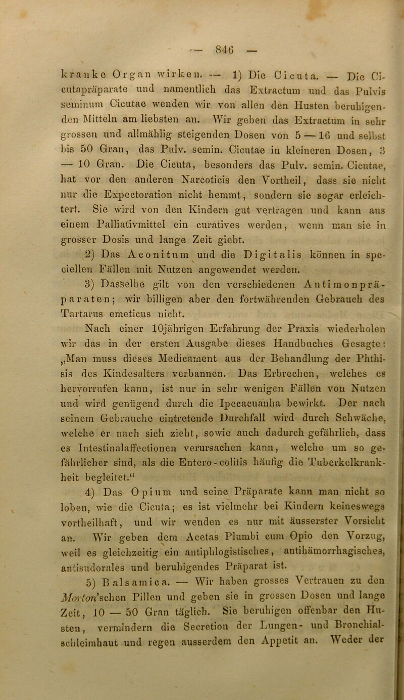 84tî k rail ko Or g an wirkeii. — 1) Dio Ci eu ta. — Die Ci- cutapraparate iind namentlich das Extractum iiiid das Pulvis seinimim Cicutae wenden Avir von allen den Husten beruliif’-en- O don Mitteln am liebsten an. Wir geben das Extractum in selir grosseu und allmâblig steigenden Dosen von 5 —16 und selbst bis 50 Grau, das Pulv. semin. Cicutae in kleineren Dosen, 3 — 10 Gran. Die Cicuta, besonders das Pulv. semin. Cicutae, bat vor den anderen Narcoticis den Vortbeil, dass sie niebt mil’ die Expectoration niclit liemmt, sondern sie sogar erleicli- tert. Sie wird von den Kindern gut vertragen und kann ans eiuem Pallialivmittel eîn curatives werden, wenn man sie in grosser Dosis und lange Zeit giebt. 2) Das Aconitum und die Digitalis konnen in spe- ciellen Fallen mit Nutzen angewendet werden. 3) DasSelbe gilt von den versebiedenen Antimonpra- paraten; Avir billigen aber den fortwâlirenden Gebrauch des Tartarus emeticus niebt. Nacb einer lOjabrigen Erfabrung der Praxis wiederbolen AA’îr das in der ersten Ausgabe dieses Handbuebes Gesagte : J,Man rauss dieses Médicament aus der Beliandlung der Phtbi- sis des Kindesalters verbannen. Das Erbrecben, Avelebes es bervorrufen kann, ist nur in sebr Avenigen Fallen von Nutzen und wird genügend dureb die Ipecacuanlia bewirkt. Der nacb seinem Gebrauebe eintretende Durclifall Avird dureb Scbwacbe, Avelcbe er nacb sicb zieht, soAvie aucb dadureb gefabrlicb, dass es Intestinalaffectionen verursacben kann, welcbe uin so ge- fahrlicber sind, als die Entero- colitis bauiig die Tuberkelkrank- heit begleitet.“ 4) Das Opium und seine Praparate kann man niebt so loben, Avie die Cicuta; es ist vielmelir bei Kindern keineswegs vortbeilhaft, und Avir wenden es nur mit ausserster Vorsiebt an. Wir geben dem Acetas Plumbi cum Opio den Vorzug, weil es gleicbzeitig ein antipblogistiscbes, antibâmorrbagisebes, antisudorales und berubigendes Praparat ist. 5) B al s amie a. — Wir haben grosses Vertrauen zu den 3/n7’Wscben Pillen und geben sie in grossen Dosen und lange Zeit, 10 — 50 Gran taglicb. Sie berubigen offenbar den Hu- Bten, vermîndern die Sécrétion der Lungen- und Broncbial- scbleimbaut und regen ausserdem den Appétit an. Weder der