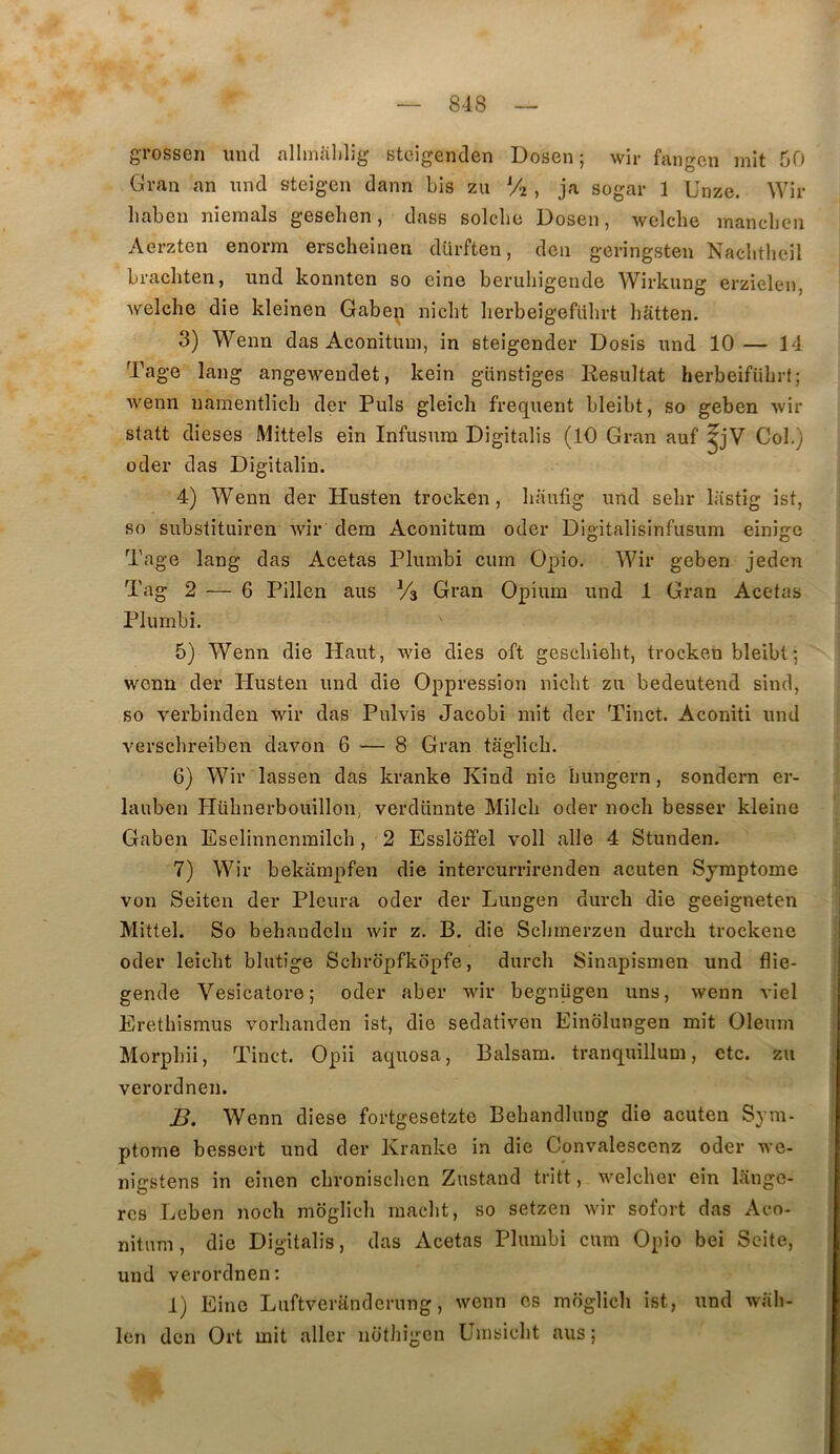 grossen imcl allinalilig steigenden Dosen ; wir fangen mit 50 Gran an und steigen dann bis zu % , ja sogar 1 Unze. Wir liabeu niemals gesehen, dass solcbe Dosen, welclie manclicn Aerzten enorra erscheinen dürften, den gcringsten Nachthcil brachten, und konnten so eine beruliigende Wirkung erzielen, welche die kleinen Gaben nicbt berbeigefubrt hâtten. 3) Wenn das Aconitum, in steigender Dosis und 10— 14 Tage lang angewendet, kein gtinstiges Résultat herbeifübrt; wenn namentlicb der Puis gleicli frequent bleibt, so geben wir statt dieses Mittels ein Infusum Digitalis (10 Gran auf ^jV Col.) oder das Digitalin. 4) Wenn der Husten trocken, liauiig und sebr lastig ist, so substituiren wir dem Aconitum oder Digitalisinfusum einigc Tage lang das Acetas Plumbi curn Opio. Wir geben jeden Tag 2 — 6 Pillen aus Va Gran Opium und 1 Gran Acetas Plumbi. 5) Wenn die Haut, wie dies oft gescbiebt, trocken bleibt-, wenn der Husten und die Oppression nicbt zu bedeutend sind, so verbinden wir das Pulvis Jacobi mit der Tinct. Aconiti und verschreiben davon 6 — 8 Gran taglicb. 6) Wir lassen das kranke Kind nie bungern, sondern er- lauben Plübnerbouillon, verdünnte Milcb oder noch besser kleine Gaben Eselinnenrailch, 2 Esslbffel voll aile 4 Stunden. 7) Wir bekampfen die intercurrirenden acuten Symptôme von Seiten der Pleura oder der Lungen durch die geeigneten Mittel. So behaudclii wir z. B. die Scbmerzen durch trockene oder leicbt blutige Scbrbpfkopfe, durch Sinapismen und flie- gende Vesicatore; oder aber Avir begnügen uns, wenn viel Erethismus vorhanden ist, die sedativen Einblungen mit Oleum Morpbii, Tinct. Opii aquosa, Balsam. tranquillum, etc. zu verordnen. B. Wenn diese fortgesetzte Bebandlung die acuten Sym- ptôme bessert und der Kranke in die Convalescenz oder we- nigstens in einen chronischen Zustand tritt, welcher ein lânge- res Leben noch mbglich macbt, so setzen wir sofort das Aco- nitum , die Digitalis, das Acetas Plumbi cum Opio bei Seite, und verordnen: 1) Eine Luftveranderung, wenn es moglich ist, und wab- len den Ort mit aller notbigen Umsicbt aus ;