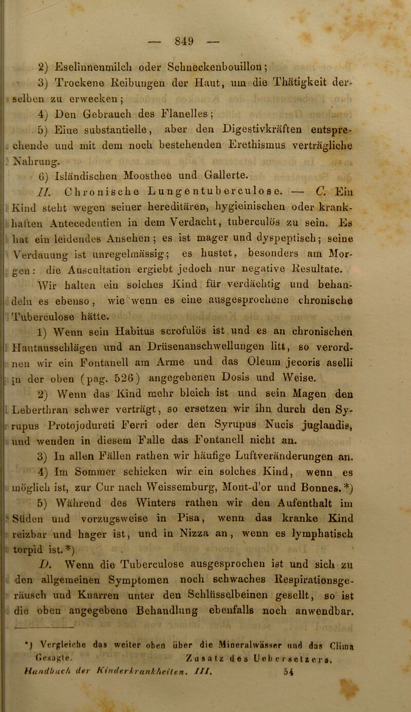 2) Eselînnenmilch oder Scbiieckenbouillou ; 3) Trockeno Reibuugen der Haut, um die Thatigkeit der- selben zu erwecken ; 4) Den Gebraucli des Flanelles ; 5) Eiue substantielle, aber den Digestivkraften entspre- chende iind mit dem nocb bestehenden Erethismus vertrâgliche Nabruug. G) Islândischen Moosthee und Gallerte. II. Chronisclie Lungentuberculose. — C. Eîn Kind stebt wegen seiner hereditaren, bygieiniscben oder krank- baften Anteeedentien in dem Verdacht, tuberculds zu sein. Es bat ein leidendes Anseben ; es ist mager und dyspeptiscb ; seine j Verdauung ist unregelmassig ; es bustet, besonders am Mor- I gen : die Auscultation ergiebt jedocb nur négative Eesultate. Wir balten ein solcbes Kind für verdàcbtig und behan- deln es ebeuso, wie wenn es eine ausgesprocbene cbronische Tuberculose batte. 1) Wenn sein Habitus scrofulos ist und es an cbroniscben Hautausscblagen und an Drüsenanscbwellungen litt, so verord- nen wir ein Fontanell am Arme und das Oleum jecoris aselli in der oben (pag. 526) angegebenen Dosis und Weise. 2) Wenn das Kind mebr bleicb ist und sein Magen den . Lebertbran scbwer vertragt, so ersetzen wir ihn durcb den Sy- rupus Protojodureti Ferri oder den Syrupus Nucis juglaudis, und wenden in diesem Falle das Fontanell nicbt an. 3) In allen Fallen ratben wir haufige Luftveranderungen an. ' 4) Im Sommer scbicken wir ein solcbes Kind, wenn es ’ moglicb ist, zur Cur nacb Weissemburg, Mont-d’or und Bonnes.*) 5) Wahrend des Winters ratben wir den Aufentbalt im j ' Süden und vorzugsweise in Pisa, wenn das kranke Kind li reizbar und hager ist, und in Nizza an, wenn es lymphatisch i torpid ist. *) IK Wenn die Tuberculose ausgesprocben ist und sicb zu den allgemeinen Symptomen nocb scbwaches Respirationsge- rauscb und Knarren unter den Scblüsselbeinen gesellt, so ist die oben angegebeno Behandlung ebenfalls nocb anwendbar. *J Vergleiohe das weiler obert über die Mineralwasser mid das Cliina 6esagle. Zusatsc dos üeberselze rs. tlundbuch der hirnlerkrankhcilen. III, 54