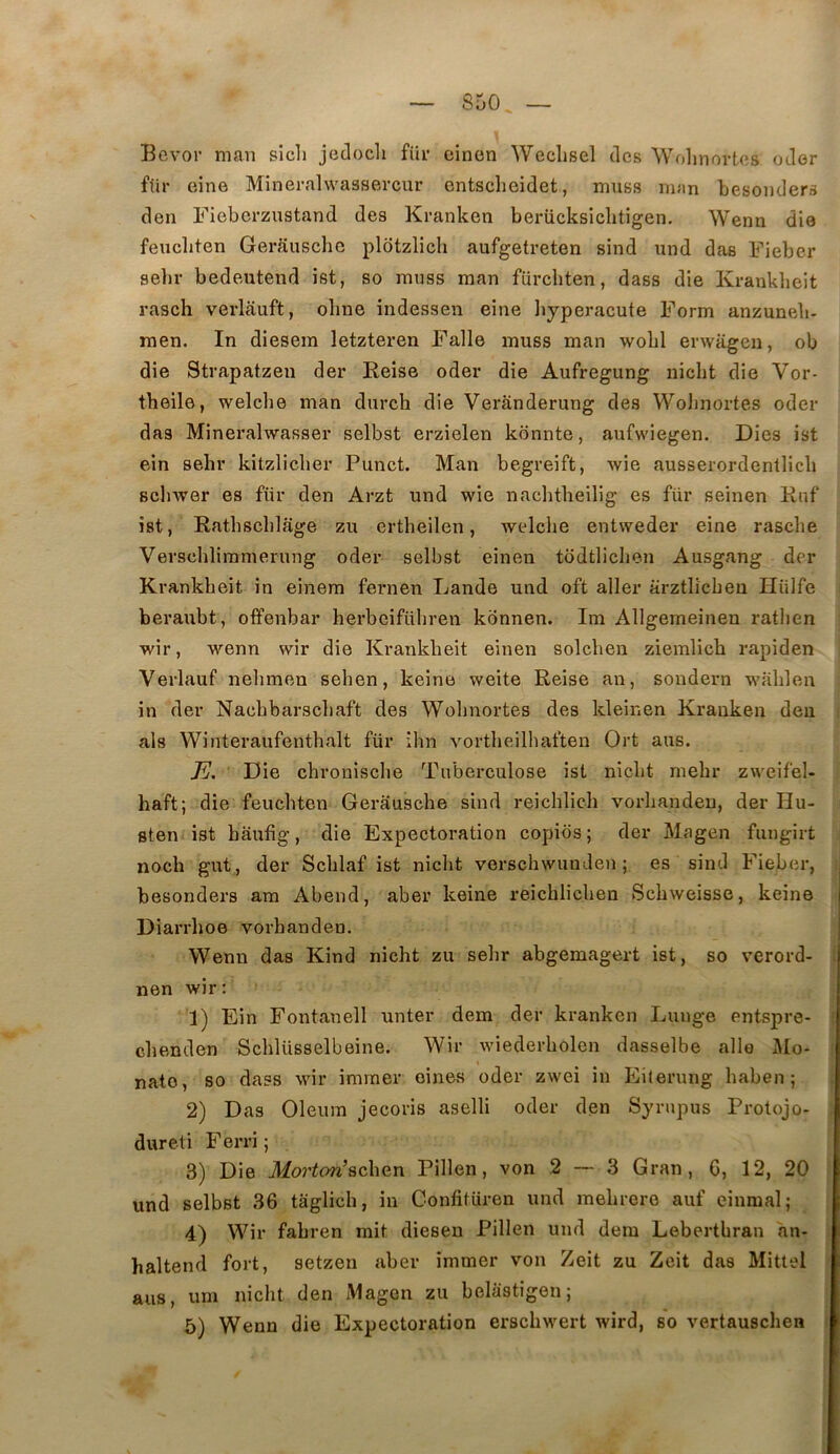 Bevor man sicl» jedocli fiir cinen Weclisel des Wolinovtes oder für eine Mîneralwaasercur entsclieidet, muss man besonders den Fiebcrzustand des Kranken beriicksichtigen. Wenn die feucliten Gerauschc plotzlich aufgetreten sind nnd das Fieber selir bedeutend ist, so rauss man fürcliten, dass die Krankbeit rasch verlauft, olme indessen eine liyperacute Form anzuneb- raen. In diesem letzteren Falle muss man wobl erwiigen, ob die Strapatzen der Reise oder die Aufregung niebt die Vor- tbeile, welche man dureb die Veranderung des Wobnortes oder das Mineralwasser selbst erzielen kônnte, aufwiegen. Dies ist ein sebr kitzliclier Punct. Man begreift, wie ausserordentlicb Bcbwer es für den Arzt und wie naclitbeilig es für seinen Rnf ist, Ratbscblage zu ertbeilen, welcbe entweder eine rasebe Verscblimmerung oder selbst einen todtlicben Ausgang der Krankbeit in einem fernen Lande und oft aller arztlicbeu Ilülfe i beraubt, offenbar berbeifübren konnen. Im Allgemeinen ratben wir, wenn wir die Krankbeit einen solcben ziemlicb rapiden Verlauf nebmen seben, keine weite Reise an, sondern wablen in der Naebbarsebaft des Wobnortes des kleinen Kranken den i als Winteraufentbalt für ihn vortbeilliaften Ort ans. Die ebronisebe Tuberculose ist niebt mebr zweifel- haft; die feuebten Gerausebe sind reicblicb vorbandeu, der Hu- sten ist baufig, die Expectoration copios; der Magen fungirt j noeb gut , der Scblaf ist niebt verscbwunden ; es sind Fieber, i besonders ara Abend, aber keine reicblicben Sebweisse, keine > Diarrhoe vorbandeu. Wenn das Kind niebt zu sebr abgemagert ist, so verord- ! nen wir; i 1) Ein Fontanell unter dem der kranken Lunge entspre- | cbenden Scblüsselbeine. Wir wiederbolen dasselbe aile l\Io- nato, so dass wir imrner oines oder zwei in Eiternng baben ; 2) Das Oleum jeeoris aselli oder den Syrupus Protojo- | dureti Ferri ; 3) Die Mortori schan Pillen, von 2 — 3 Gran, G, 12, 20 | und selbst 36 tâglicb, in Confitüren und mebrere auf einmal; | 4) Wir fabren mit dieseu Pillen und dem Lebertbran an- haltend fort, setzen aber immer von Zeit zu Zeit das Mittel ans, um niebt den Magon zu belastîgen; j 5) Wenn die Expectoration ersebwert wird, so vertauseben |