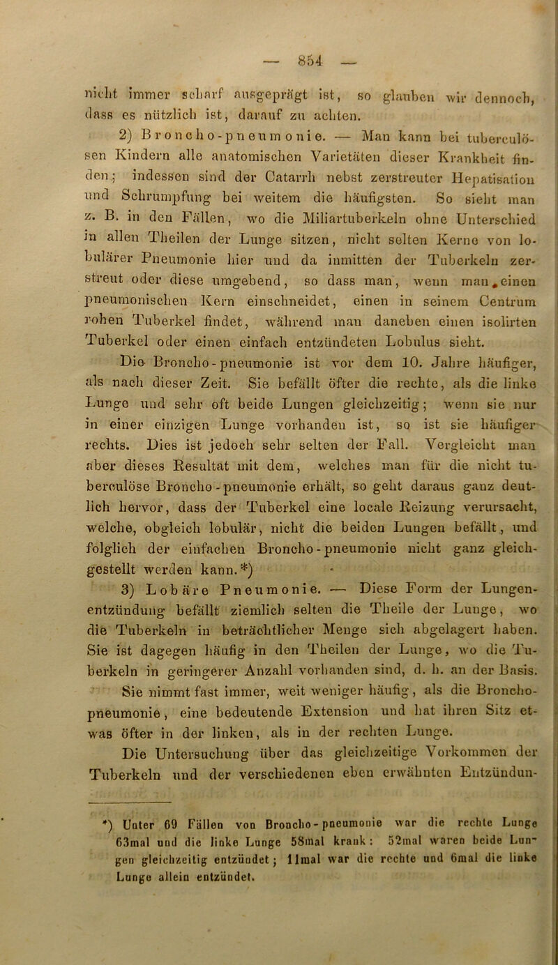 nîclit îmmer sclifu-f niifigepragt ist, so glanben wlr dennoch, (lass es nützlich ist, darnuf zu acliten. 2) Broncho-prienm onie. — Man kann bei tuberculo- sen Kindern aile anatoraiscben Varietaten dieser Krankbeit fin- den ; indessen sind der Catarrli nebst zerstreuter Hépatisation imd Scbrumijfung bei weitem die liâufigsten. So sielit man B. in den Fallen, wo die Miliartuberkeln ohne Unterscbied m allen Theilen der Lunge sitzen, niclit selten Kerno von lo- bulârer Pneumonie hier und da inmitten der Tuberkeln zer- streut oder diese umgebend, so dass man, wenn man.einen pneumoniscben Kern einsclineidet, einen in seinem Centrum J’ohen Tuberkel findet, wâbrend man daneben einen isolirten Tuberkel oder einen einfach entzündeten Lobulus siebt. Die- Bronche - pneumonie ist vor déni 10. Jahre liaufiger, als nach dieser Zeit. Sie befallt ofter die rechte, als die linke Lunge und sehr oft beide Lungen gleichzeitig ; wenn sie nur in einer einzigen Lunge vorliandeu ist, so ist sie liaufiger rechts. Dies ist jedoch sehr selten der Fall. Vergleicht man aber dieses Résultat mit dem, welches man für die nicht tu- berculose Bronche-pneumonie erhalt, so geht daraus ganz deut- lich hervor, dass der Tuberkel eine locale Reizung verursacht, welche, obgleich lobular, nicht die beiden Lungen befallt., und folglich der einfachen Broncho - pneumonie nicht ganz gleich- gestellt werden kann.*) 3) Lobare Pneumonie. •— Diese Forra der Lungen- entzündung befallt ziemlich selten die Theile der Lunge, wo » die Tuberkeln in betraohtlicher Menge sich abgelagert haben. . Sie ist dagegen haufig in den Theilen der Lunge, wo die Tu- • berkeln in geringerer Anzahl vorhanden sind, d. h. an der Basis. ; Sie nimmt fast immer, weit weniger haufig, als die Broncho- ' pneumonie, eine bedeutende Extension und bat ihren Sitz et- i was ofter in der linken, als in der rechten Lunge. j Die Untersuchung über das gleichzeitige Yorkommen der Tuberkeln und der verschiedenen eben erwahnten Entzündun- *) Uater 69 Fallen von Broncho-pneumonie war die rechte Lunge ! 63mal und die linke Lunge 58inal kraiik ; 52inal waren beide Lun- gen gleichzeitig entzüiidet ; limai war die rechte und 6mal die linke t Lunge allein entzündet.