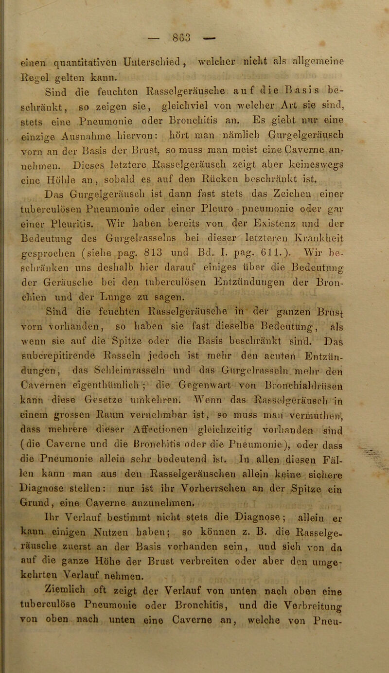 eînen qiiantltativen Uulerschietl, welclicr niclit als allgpmeînc Eegel gelten kann. Sind die feucliten Rasselgerâusclie aiif die B a si s be- sclirankt, so zeigen sie, gleicbviel von welclier Art sie sind, stets eine Pneumonie oder Broncbitis an. Es giebt nnr eine einzige Ausnabme biervon : bort raan namlich Gurgelgerauscb vorn an der Basis der Brust, so muss inan raeist eine Caverne an- nelimen. Dieses letztere Easselgerâusch zeîgt aber keineswegs eine Holile an , sobald es auf den Eücken besclirankt ist. Das Gurgelgerauscb ist dann fast stets das Zeicbeu einer tuberculosen Pneumonie oder einer Pleuro - pneumonie oder gar einer Pleuritis. Wir baben bereits von der Existenz nnd der Bedeutung des Gurgelrasselns bei dieser letzteren Krankbeit gesprocben (siebe pag. 813 und Bd. I. pag. 611.). Wir be- scliranken uns desbalb hier darauf einiges über die Bedeutung der Gerauscbe bei den tuberculosen Entzündungen der Bron- cliien und der Lunge zu sagen. Sind die feucbten Easselgerauscbe in' der ganzen Brust vorn vorbanden, so baben sie fast dieselbe Bedeutung, als wenn sie auf die Spitze oder die Basis besclirankt sind. Das subcrepitirende Easseln jedoch ist raebr den acuten Entzün- dungen, das Scbleimrasseln und das Gurgelrasseln melir den Cavernen eigentbüralicb ; die Gegenwart von Broncbialdrüsen kann diese Gesetze umkebren. W’’enn das Eassclgerauscb in einem grossen Eaum vernebmbar ist, so muss man vermutlien, dass mebrere dieser Affectionen gleicbzeitig vorbanden sind (die Caverne und die Broncbitis oder die Pneumonie), oder dass die Pneumonie allein sebr bedeutend ist. In allen diesen Fàl- Icn kann man aus den Easselgerâuscben allein keine sicbere Diagnose stellen; nur ist ibr Vorberrscben an der Spitze ein Grund, eine Caverne anzunebmen. Ibr Vcrlauf bestimrat nicbt stets die Diagnose ; allein er kann einigen Nutzen baben; so kônnen z. B. die Easselge- râuscbe zuerst an der Basis vorbanden sein , und sicb von da ; auf die ganze Hobe der Brust verbreiten oder aber den urnge- ! kehrten Verlauf nebmen. i Ziemlicb oft zeigt der Verlauf von unten nacli oben eine ; tuberculose Pneumonie oder Broncbitis, und die Verbreitung ^ von oben nach unten eine Caverne an, welche von Pneu-