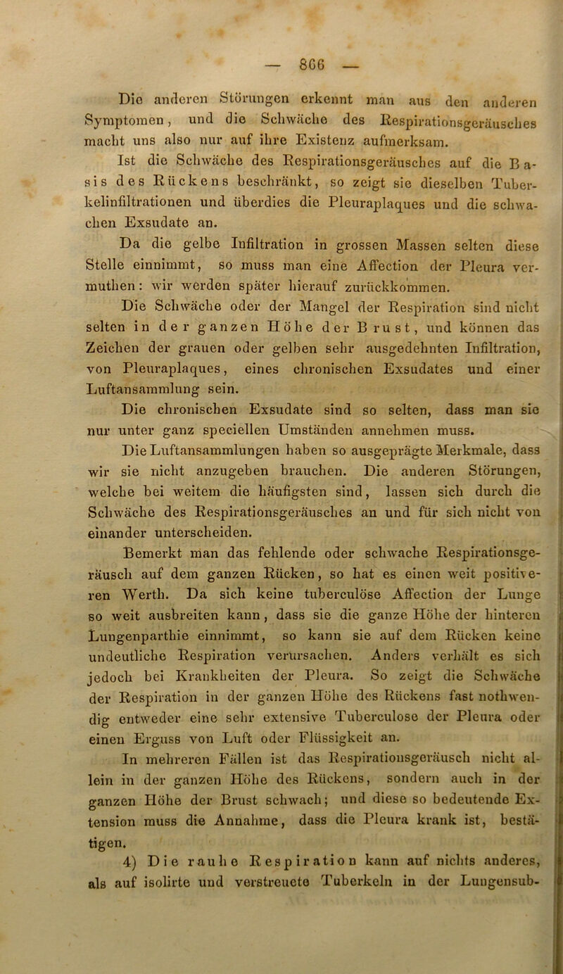 8G6 üio ciiidcrGn fetuiiingcn crlccnnt lïifin <ins dcn ciiiclcirGn Symptomen, und die Scliwache des Kespirationsgeriiusches maclit uns also nur auf ilire Existenz aufmerksam. Ist die Sclnvacbe des Respirationsgerausches auf die B a- sis des Rückens beschrankt, so zeigt sie dieselben Tuber- kelinfiltrationen und überdies die Pleuraplac^ues und die scbwa- cben Exsudate an. Da die gelbe Infiltration in grossen Massen selten diese Stelle einnimmt, so muss man eine Affection der Pleura ver- mutben : Avir werden spàter bierauf zurückkommen. Die Scbwacbe oder der Mangel der Respiration sind nicbt selten in der ganzen Hobe der Brust, und kônnen das Zeicben der grauen oder gelben sebr ausgedebnten Infiltration, von Pleuraplaques, eines cbroniscben Exsudâtes und einer Luftansammlung sein. Die cbroniscben Exsudate sind so selten, dass man sie j nur unter ganz speciellen Umstânden annebmen muss. j Die Luftansammlungen baben so ausgeprâgte Merkmale, dass | wir sie nicbt anzugeben braucben. Die anderen Stdrungen, | welcbe bei weitem die baufigsten sind, lassen sicb durcb die | Scbwacbe des Respirationsgerauscbes an und für sicb nicbt von | eînander unterscbeiden. Bemerkt man das feblende oder scbwacbe Respirationsge- rauscb auf dem ganzen Rücken, so bat es einen weit positive- ren Wertb. Da sicb keine tuberculose Affection der Lunge so weit ausbreiten kann, dass sie die ganze Hobe der bintereu Lungenpartbie einnimmt, so kann sie auf dem Rücken keine undeutlicbe Respiration A^eriirsacben. Anders verlialt es sicb jedocb bei Krankbeiten der Pleura. So zeigt die Scbwacbe der Respiration in der ganzen Hobe des Rückens fast notbwen- dig entweder eine sebr extensive Tuberculose der Pleura oder einen Erguss von Luft oder Flüssigkeit an. In mebreren Fallen ist das Respiratiousgerauscb nicbt al- | lein in der ganzen Hobe des Rückens, sondern aucb in der | ganzen Hobe der Brust scbwacb; und diese so bedeutende Ex- I tension muss die Annabme, dass die Pleura krank ist, besta- tigen. 4) Die raube Respiration kann auf nicbts anderes, als auf isolirte und verstreuete Tuberkeln in der Luugensub-
