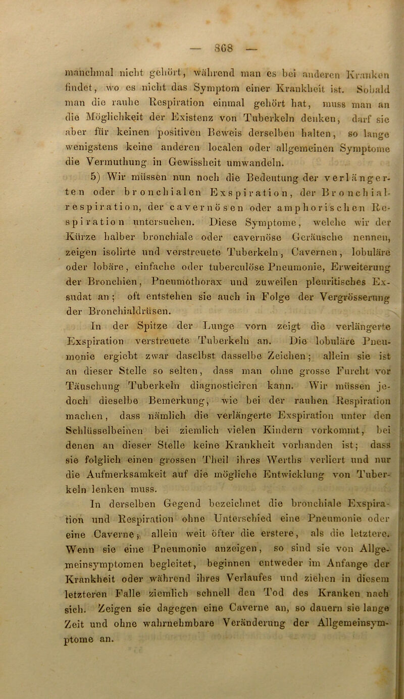 8G8 mnnclimfll iiiclit g’cliort, Wtilircnil mun gs l)ci rui(.lo,rcn Ivr.'UilcGn iindet, wo es niclit das Syniptom einer Kraiiklieit ist. Sohald iiian die ranlic Respiration einraal geliort hat, muss man an die Mogliclikeit der Existenz von Tuberkeln denken, darf sie aber fiir keinen positiven Reweis derselben balten, so lange wenig.stens keine anderen localen oder allgemeinen Symptôme die Vennutlmng in Gewisslieit umwandeln. 5) Wir raüssen nun nocli die Bedentung der verlanger- ten oder bronchial en Exs pi ration, der Broncbial- respiration, der cavernosen oder amphorisclien Re- spiration untersucben, Diese Symptôme, welche wir der Kürze halber broncliiale oder cavernbse Gerausche nennen, zeigen isolirte und vorstreuete Tuberkeln, Cavernen, lobulare oder lobare, einfaclie oder tuberculose Pneumonie, Erweiterung der Broncliien, Pneumothorax und zuweilen plenritisches Ex- sudât an ; oft entstehen sie aucli in Folge der Vergrôsserung i der Broncbialdrüsen. In der Spitze der Lunge vorn zeigt die verlangerte i Exspiration verstreuete Tuberkeln an. Die lobulare Pneu- monie ergicbt zwar daselbst dasselbe Zeichen; allein sie ist • an dieser Stelle so selten, dass man obne grosse Furcht vor i Tauscbung Tuberkeln diagnosticiren kann. Wir müssen je- doch dieselbe Bemerkung, wie bei der rauben Respiration i maclien, dass namlicli die verlangerte Exspiration unter den } Scbliisselbeinen bei ziemlich vielen Kindern vorkommt, bei ,> sie folglicli einen grossen Tbeil ihres Wertbs verliert und nur die Aufmerksamkeit auf die mogliche Entwicklung von Tuber- keln lenken muss. I In derselben Gegend bezeiclmet die bronchiale Exspira- r.' tion und Respiration obne Unterscbied eine Pneumonie oder m eine Caverne allein weit bfter die erstere, als die letzterc. r Wenn sie eine Pneumonie anzeigen, so sind sie von Allge- meinsymptomen begleitet, beginnen entweder im Anfange der > Krankheit oder wahrend ihres Verlaufes und zieben in dicsem | letzteren Falle ziemlich schnell den Tod des Kranken nach sich. Zeigen sie dagegen eine Caverne an, so dauern sie lange L Zeit und obne wahrnebmbare Veranderung der Allgemeinsym- t ptome an. denen an dieser Stelle keine Krankheit vorbanden ist5 ï .