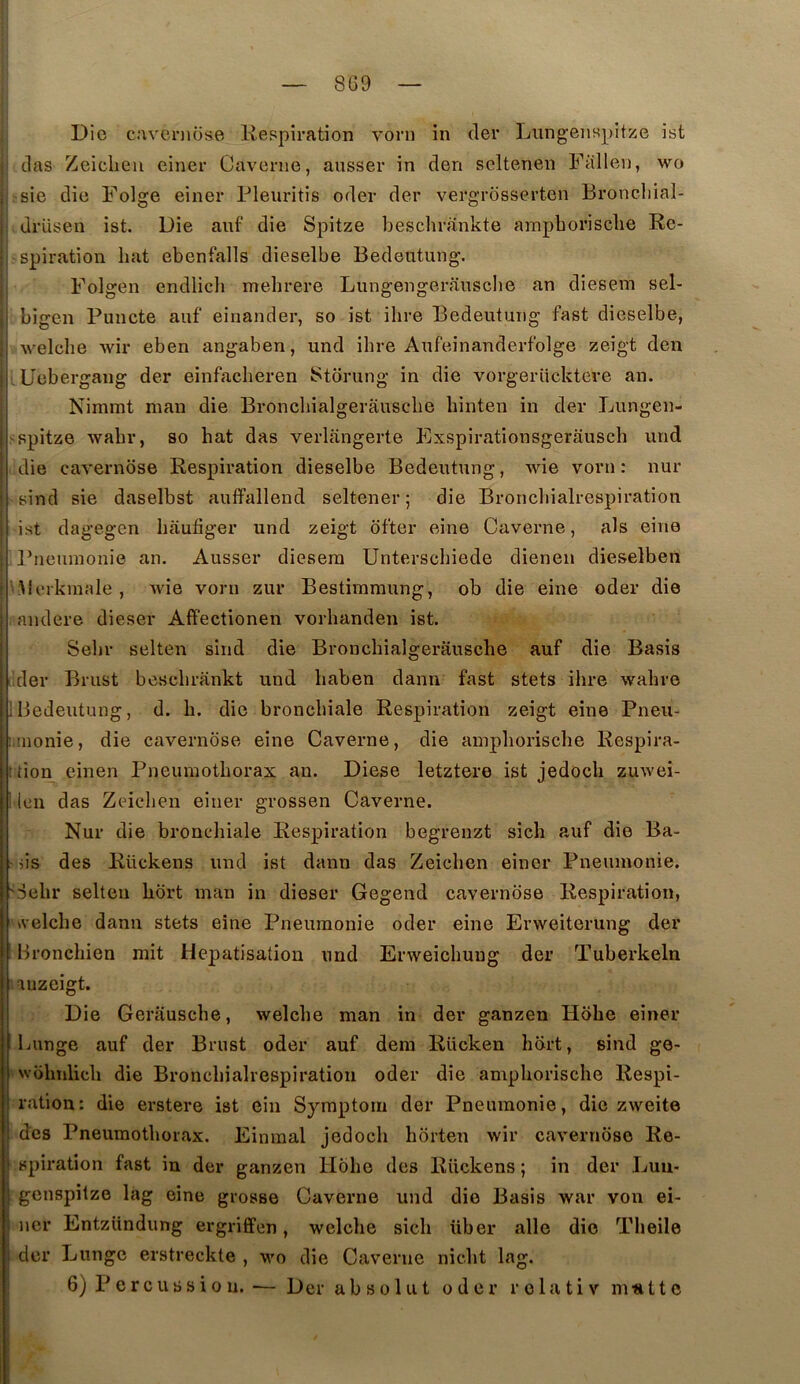 8G9 I Die caveniüse liespiration vorn in (1er Lungenspitze ist (las Zeiclieii einer Caverne, ansser in den seltenen Falleu, \vo r-sie die Folge einer Pleuritis oder der vergrosserten Broncliial- drüsen ist. Die auf die Spitze beschrankte ampborisclie Re- spiration hat ebenfalls dieselbe Bedeutung. Folgen endlicli mehrere Lungengerausebe an diesem sel- : bigen Puncte auf einander, so ist ilire Bedeutung fast dieselbe, I welche wir eben angaben, und ibre Aufeinanderfolge zeigt den I üebergang der einfacheren Storung in die vorgerücktere an. Nimmt man die Broncbialgerauscbe binten in der Lungen- spitze wabr, so hat das verlangerte Exspirationsgerauseb und die caverndse Respiration dieselbe Bedeutung, wie vorn : nur sind sie daselbst auffallend seltener ; die Broncliialrespiration ist dagegen baufiger und zeigt ofter eine Caverne, als eine Pneuraonie an. Ausser diesera Untersebiede dienen dieselben Berkmale , wie vorn zur Bestiramung, ob die eine oder die audere dieser AfPectionen vorbanden ist. Sebr selten sind die Broncbialgerauscbe auf die Basis ’der Brust besebrankt und baben dann fast stets ibre wabre Bedeutung, d. b. die bronchiale Respiration zeigt eine Pneii- liuionie, die cavernose eine Caverne, die ampborisclie Respira- :tion einen Pneumothorax an. Diese letztere ist jedoeb zuwei- ' Icn das Zeieben einer grossen Caverne. Nur die bronchiale Respiration begrenzt sich auf die Ba- ns des Rückens und ist dann das Zeieben einer Pneumonie. 'Sebr selten bbrt inan in dieser Gegend caverndse Respiration, Aclclie dann stets eine Pneumonie oder eine Erweiterung der Bronebien mit Hépatisation und Erweicliuug der Tuberkeln auzeigt. Die Gerausebe, welcbe man in der ganzen Hdbe einer Lunge auf der Brust oder auf dem Rücken hdrt, sind go- wohtilicb die Broncliialrespiration oder die ampborisclie Respi- ration: die erstere ist ein Symptom der Pneumonie, die zweite des Pneumothorax. Einmal jedoeb horten wir caverndse Re- ( spiration fast in der ganzen Hdbe des Rückens ; in der Luu- I genspitze lag eine grosse Caverne und die Basis war von ei- I lier Entzündung ergriffen, welcbe sicb über aile dio Tlieile : der Lunge erstreckte , w'o die Caverne niebt lag. ^ 6) Percussion. — Der absolut oder rolativ matte I