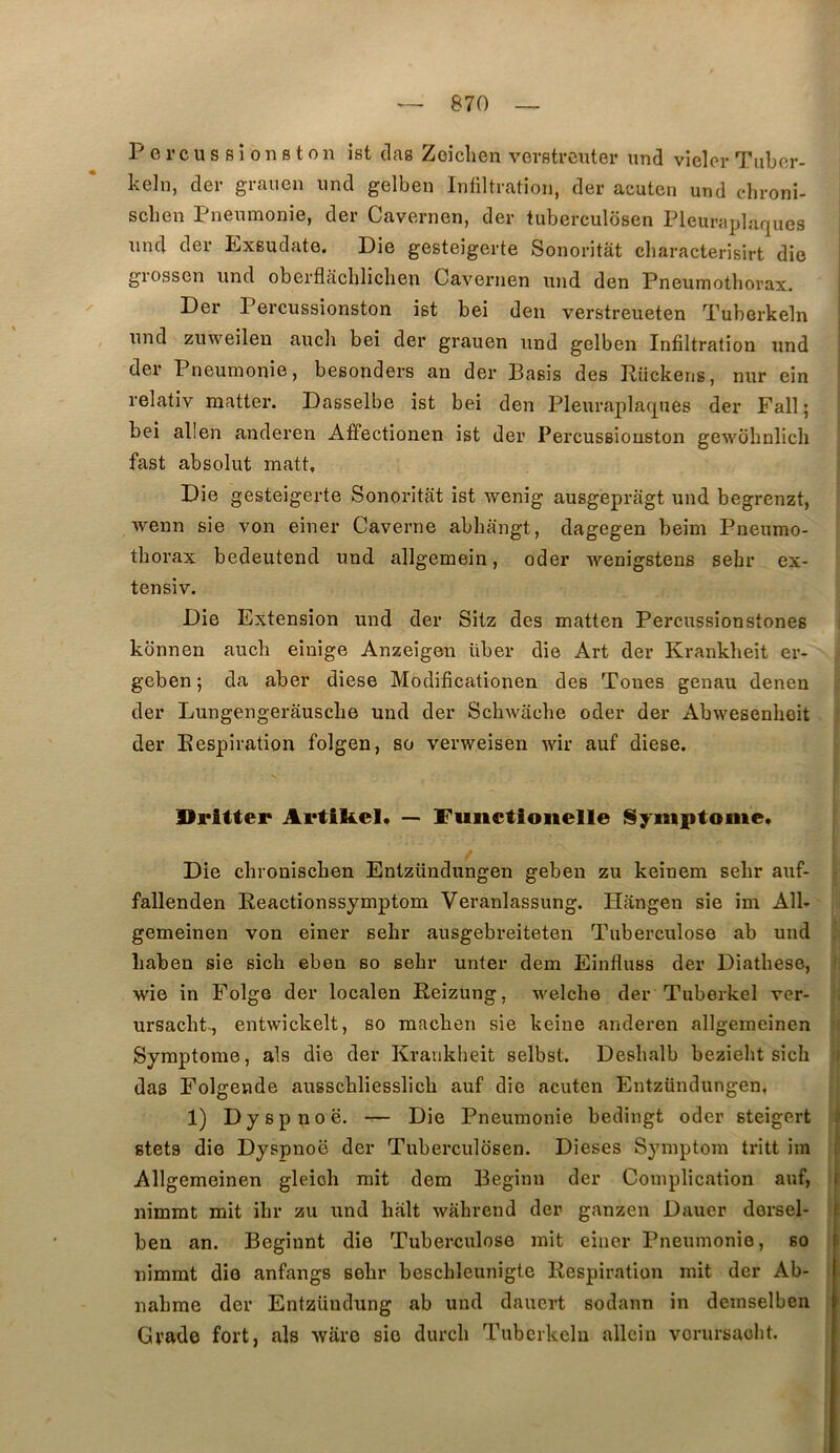 P e r c U s s i 0 n s t O n îst clag Zoiclien vevstrcuter und vieler Tiibor- keln, der graiien und gelben Infiltration, der acuten und clironi- scben Pneumonie, der Cavernen, der tuberculosen Pleuraplaques und der Exsudate. Die gesteigerte Sonoritât characterisirt die giossen und oberflâchlicben Cavernen und den Pneumothorax. ! ^ Der Percussionston igt bei den verstreueten Tuberkeln ; , und zuweilen aucli bei der grauen und gelben Infiltration und der Pneumonie, besonders an der Basis des Rückens, nur ein ' relativ matter. Dasselbe ist bei den Pleuraplaques der Fall • bei allen anderen Affectionen ist der Percussionston gewbhnlich fast absolut matt. Die gesteigerte Sonoi’itat ist wenig ausgepragt und begrenzt, wenn sie von einer Caverne abhangt, dagegen beim Pneumo- thorax bedeutend und allgemein, oder wenigstens sebr ex- tensiv. Die Extension und der Sitz des matten Percussionstones i konnen auch einige Anzeigen über die Art der Krankheit er- geben ; da aber diese Modificationen des Tones genau denen der Lungengerâusche und der Schwache oder der Abwesenhoit l der Respiration folgen, so verweisen wir auf diese. Dritter Ai*tikel. — Fuiictioiielle Symptôme. i Die cbroniscben Entzündungen gebeu zu keinem sebr auf- • fallenden Reactionssymptom Veranlassung. Hângen sie im Alb gemeinen von einer selir ausgebreiteten Tuberculose ab und ; liaben sie sich eben so sebr unter dem Einfluss der Diathese, 1: wie in Folge der localen Reizung, welche der Tuberkel ver- |i i ursacht^, entwickelt, so macben sie keine anderen allgemeinen f{ Symptôme, aïs die der Krankheit selbst. Desbalb beziebt sich (I das Folgende ausscbliesslich auf die acuten Entzündungen, | 1) Dyspnoë. -r— Die Pneumonie bedingt oder steigert ' gtets die Dyspnoë der Tuberculosen. Dieses Symptom tritt im ; Allgemeinen gleioh mit dem Beginn der Complication auf, ’ nimmt mit ibr zu und hait wahrend der ganzen Dauer dersel- I ben an. Beginnt die Tuberculose mit einer Pneumonie, so nimmt die anfangs sebr bescbleunigte Respiration mit der Ab- ; nahme der Entzündung ab und daucrt sodann in demselben Grade fort, als waro sie durch Tuberkeln allein vorursaobt.