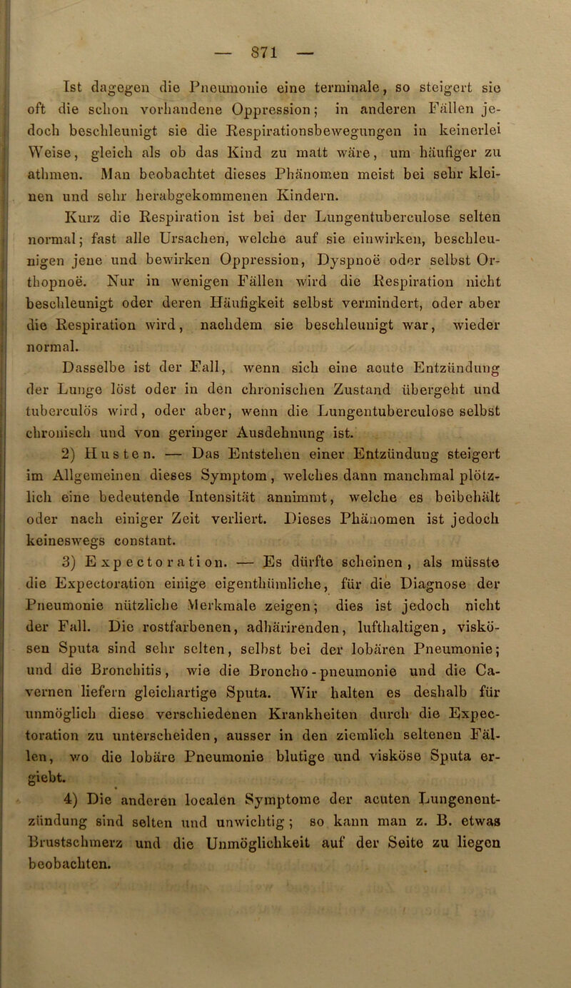 Ist dagegen die Pneumonie eine terminale, so steig-ert sic oft die sclion vorhandene Oppression; in anderen Fallen je- doch besclileunigt sie die Respirationsbewegungen in keinerlei Weise, gleicb als ob das Kind zu malt ware, ura haufiger zu athmen. Mau beobachtet dieses Phanomen meist bei sebr klei- nen und selir herabgekomraenen Kindern. Kurz die Respiration ist bei der Lungentiiberculose selten normal; fast aile Ursachen, welcbe auf sie einwirken, bescbleu- nigen jeue und bewirken Oppression, Dyspnoë oder selbst Or- ! tbopnoë. Nur in wenigen Fallen wird die Respiration nicbt il besclileunigt oder deren Haufigkeit selbst vermindert, oder aber I die Respiration wird, nacbdem sie bescbleunigt war, wieder :j normal. I Dasselbe ist der Fall, wenn sicb eine aoute Entzündung der Lunge lost oder in den cbroniscben Zustand übergebt und tubercules wird, oder aber, wenn die Lungentuberculose selbst ebroniseb und von geringer Ausdebnung ist. 2) H us te n. — Das Entsteben einer Entzündung steigert im Allgemeinen dieses Symptom, welcbes dann manebraal plotz^ licb eine bedeutende Intensitat annimrat, welcbe es beibebiilt oder nacb einiger Zeit verliert. Dieses Pbanomen ist jedoeb keineswegs constant. 3) Expectoration. — Es dürfte sebeinen , als müsste die Expectoration einige eigentbiimliche, fur die Diagnose der Pneumonie nützlicbe .Vlerkmale zeigen; dies ist jedoeb nicbt der Fall. Die rostfarbenen, adbarirenden, luftbaltigen, visko- sen Sputa sind sebr selten, selbst bei der lobaren Pneumonie; und die Bronebitis, wie die Bronebo - pneumonie und die Ca- vernen liefern gleiebartige Sputa. Wir balten es desbalb für unmoglicb diese versebiedenen Krankbeiten dureb die Expec- toration zu untersebeiden, ausser in den zieralicb seltenen Fâl- len, v/o die lobare Pneumonie blutige und viskose Sputa er- giebt. % 4) Die anderen localen Symptôme der acuten Lungenent- zUndung sind selten und unwicbtig ; so kann man z. B. etwas Brustsebmerz und die Unmoglicbkeit auf der Seite zu liegon beobacbten.