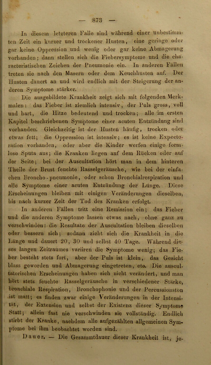 In diesem letzteren Falle siud walirend einer unbestlmin- tcn Zeit ein knrzer und trockener Husten, eine geringe oder gar keine Oppression imd wenig odor gar keine Abmagerung vorhanden ; dann stellen sicli die Fiebersymptorae und die clia- vacteristischen Zeicben der Pneumonie ein. In anderen Fallen treten sie nach den Maseru oder dem Keucbliusten auf. Der Ilusten dauert an und wird endlich mit der Steigerung der an- deren Symptôme stârker. Die ausgebildete Krankheit zeigt sicli mit folgenden Merk- malen : das Fieber ist ziemlich intensiv, der Puis gross, voll und bart, die Hitze bedeutend und trockeu ; aile im ersten Kapitel bescliriebeuen Symptôme einer acuten Entzündung sind vorhanden. Gleichzeitig ist der Husten baufig, trocken oder etwas fett; die Oppression ist intensiv; es ist keine Expecto- ration vorhanden, oder aber die Kinder werfen einige form- lose Sputa aus ; die Kranken liegen auf dem Rücken oder auf der Seite; bei der Auscultation hort man in dem binteren Tbeile der Brust feuebte Rasselgerausche, wie bei der einfa- cbeu Bronebo - pneumonie, oder sebon Broncbialrespiration und aile Symptôme einer acuten Entzündung der Lunge. Diese Ersebeinungen bleiben mit einigen Veranderungen dieselben, bis nacli kurzer Zeit der Tod des Kranken erfolgt. In anderen Fallen tritt eine Remission ein ; das Fieber und die anderen Symptôme lassen etwas nach, obne ganz zu verscbwinden : die Resultate der Auscultation bleiben dieselben oder bessern sicb ; sodann ziebt sicb die Krankheit in die Lange und dauert 20, 30 und selbst 40 Tage. Wâbrend diè- ses langen Zeitraumes variiren die Symptôme wenig; das Fie- ber besteht stets fort, aber der Puis ist klein, das Gesiebt blass geworden und Abmagerung eingetreten, eto. Die auscul- tatorischen Ersebeinungen baben sicb niebt verandert, und man boit stets feuebte Rasselgerausche in verschiedener Starke, bronchiale Respiration, Bronchophonie und der Percussionston ist matt; es finden zwar einige Veranderungen in der Intensi- tat, der Extension und selbst der Existenz dieser Symptôme Statt; allein fast nie verschwiudeu sie vollstandig. Endlich stirbt der Kranke, naebdem aile aufgezàblten allgemeinen Sym- ptôme bei ibra beobacbtet worden sind. Dauer, — Die Gesaiumtdauer dieser Krankheit ist, je-