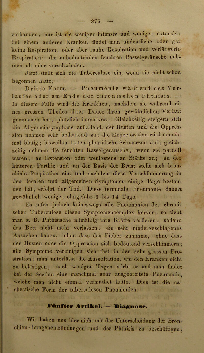 vorbanden, nur ist sie wenîger intensiv und weniger extensiv; bei einem anderen Kranken findet man undeutllcbe oder gar keine Kespiration, oder aber raidie Respiration und verlângerte Exspiration ; die unbedeutenden feucbten Rasselgerausche neb- ineri ab oder verscbwinden. Jetzt stellt sicb die Tuberculose ein, wenu sie nicbt sclion begonnen batte, Drîtte Form. — Pneumonie wâbrend des Ver- la uf es oder ara Ende der chroniscben Pbtbisis. — In diesem Falle wird die Krankbeit, nacbdem sie wabrend ei- nes grossen Tbeiles ibrer Dauer ibren gewobnlichen Verlauf genoramen bat, plotzlicb intensiver. Gleiebzeitig steigern sicb die Allgeraeinsjmptome auffallend, der Husten imd die Oppres- sion nebinen sebr bedeutend zu ; die Expectoration wird mancli- mal blutig ; bisweilen treten pleuritiscbe Scbmerzen auf ; gleicli- zeitig nebmen die feucbten Rasselgerâusclie, wenn sie partiell waren , an Extension oder wenigstens an Starke zu; an der binteren Partbie und an der Basis der Brust stellt sicb bron- chiale Respiration ein, und nacbdem diese Verscblimmerung in don localen und allgemeinen Symptomen einige Tage bestan- den bat, erfolgt der Tod. Diese terminale Pneumonie dauert gewolmlicb wenige, ohngefâbr 3 bis 14 Tage. Es rufen jedocb keineswegs aile Pneumonien der cbroni- scben Tuberculose diesen Symptomencomplex bervor; so siebt man z. B. Pbtbisiscbe albnablig ilire Krafte verlieren , sodaim das Bett nicbt mebr verlassen, ein sebr niedergescblagenes Ausseben baben, olme dass das Fieber zuniramt, obne dass der Husten oder die Oppression sicb bedeutend vcrscblimmern ; aile Symptôme vereinigen sicb fast in der sebr grossen Pro- stration 5 man unterlâsst die Auscultation, um den Kranken nicbt zu belâstigen , nacb wenigen Tagen stirbt er und man findet bei der Section eine mancbmal sebr ausgebreitete Pneumonie, welcbe man nicbt einmal vcrmutbet batte. Dies ist. die ca- cbectiscbe Form der tuberculosen Pneumonien. FAnfler Artlkel. — Diasnose* Wir baben uns hier nicbt mit der Unterscbeidung der Bron- cbicn-Lungenentzündungen und der Pbtbisis zu bescbiiftigcu ;