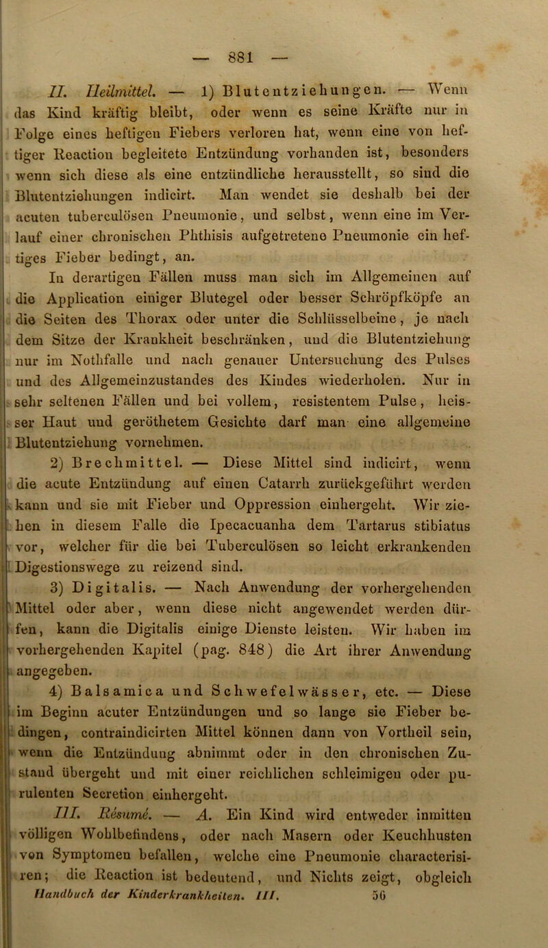IL Ileilmittel — l)Blutentziehungen. — Wenn (las Kind krâftig bleibt, oder wenn es seine Krafte nur iu Folge eines beftigen Fiebers verloren bat, wenn eine von bef- tiger Réaction begleitete Entzündung vorbanden ist, besonders ; wenn sicb diese als eine entzündlicbe herausstellt, so sind die 1 Blutentziôbungen indicirt. Man wendet sie desbalb bei der i acuten tuberculosen Pneumonie, und selbst, wenn eine im Ver- lauf einer cbroniscben Pbtbisis aufgetretene Pneumonie ein lief- tiges Fieber bedingt, an. In derartigeu Fàllen muss man sicb im Allgemeinen auf . die Application einiger Blutegel oder besser Scbrdpfkdpfe an die Seiten des Tborax oder unter die Scblüsselbeine, je nacli dem Sitze der Krankheit bescbranken, und die Blutentziehung nur im Notbfalle und nacb genauer Untersucbung des Puises und des Allgemeinzustandes des Kindes wiederbolen. Nur in sebr seltenen Fâllen und bei vollem, resistentem Puise, beis- ser Haut und gerotbetem Gesicbte darf man eine allgemeine I Blutentziehung vornebmen. i 2)Brecbmittel. — Diese Mittel sind indicirt, wenn j die acute Entzündung auf einen Catarrb zurückgeführt werden ! - kann und sie mit Fieber und Oppression einbergebt. Wir zie- I ben in diesem Falle die Ipecacuanba dem Tartarus stibiatus i vor, welcber fur die bei Tuberculosen so leicbt erkraukenden I i Digestionswege zu reizend sind. I 3) Digitalis. — Nacb Anwendung der vorbergebenden 1 ' Mittel oder aber, wenn diese nicbt angewendet werden diir- fen, kann die Digitalis einige Dienste leisten. Wir baben im i vorbergebenden Kapitel (pag. 848) die Art ibrer Anwendung I angegeben. I 4) Balsamica und Scbwefelwasser, etc. — Diese im Beginn acuter Entzündungen und so lange sie Fieber be- idingen, contraindicirten Mittel konnen dann von Vortbeil sein, ' wenn die Entzündung abnimmt oder in den cbroniscben Zu- staud übergebt und mit einer reicblicben scbleiraigeu oder pu- rulenten Sécrétion einbergebt. III. Résumé. — A. Ein Kind wird entweder inmitten volligen Woblbetindens, oder nacb Maseru oder Keucbbusten I von Symptomeu befalleu, welcbe eine Pneumonie cbaracterisi- I ren; die Reaction ist bedeutend, und Nicbts zeigt, obgleicli Uandbuch der Kinderkrankheilen. III, 50