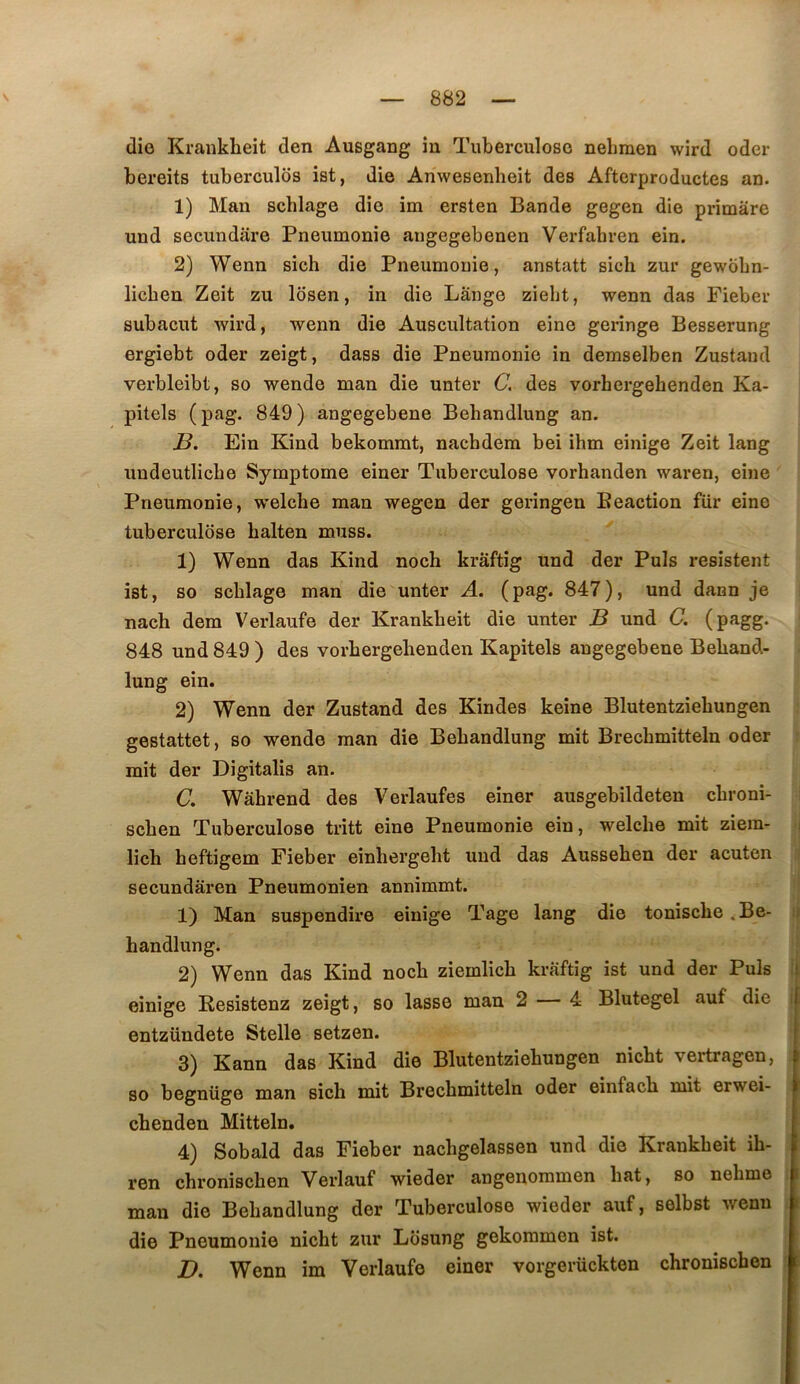 die Krankheit den Ausgang in Tuberculose neliraen wird oder bereits tuberculôs ist, die Anwesenheit des Aftcrproductes an. 1) Man schlage die im ersten Bande gegen die primâre und secundare Pneumonie augegebenen Verfahren ein. 2) Wenn sich die Pneumonie, anstatt sich zur gewobn- licben Zeit zu Ibsen, in die Lange ziebt, wenn das Fieber subacut wird, wenn die Auscultation eine geringe Besserung ergiebt oder zeigt, dass die Pneumonie in demselben Zustand verbleibt, so wende man die unter C. des vorhergehenden Ka- pitels ( pag. 849 ) angegebene Behandlung an. J3, Ein Kind bekommt, nachdem bei ihm einige Zeit lang undeutlicbe Symptôme einer Tuberculose vorhanden waren, eine Pneumonie, welche man wegen der geringen Beaction fiir eine tuberculose halten muss. 1) Wenn das Kind noch kraftig und der Puis résistent ist, so scblage man die unter A. (pag. 847), und dann je nach dem Verlaufe der Krankheit die unter B und C. (pagg. 848 und 849 ) des vorhergehenden Kapitels angegebene Behand- lung ein. 2) Wenn der Zustand des Kindes keine Blutentziehungen gestattet, so wende man die Behandlung mit Brechmitteln oder mit der Digitalis an. (7. Wâhrend des Verlaufes einer ausgebildeten chroni- schen Tuberculose tritt eine Pneumonie ein, welche mit ziem- , lich heftigem Fieber einhergeht und das Aussehen der acuten secundâren Pneumonien annimmt. 1) Man suspendire einige Tage lang die tonische ^Be- ir handlung. 2) Wenn das Kind noch ziemlich kraftig ist und der Puis f einige Resistenz zeigt, so lasse man 2 — 4 Blutegel auf die i entzündete Stelle setzen. 3) Kann das Kind die Blutentziehungen nicht vertragen, so begnüge man sich mit Brechmitteln oder einfach mit erwei- chenden Mitteln. 4) Sobald das Fieber nachgelassen und die Krankheit ih- ren chronischen Verlauf wieder angenommen hat, so nehmo man die Behandlung der Tuberculose wieder auf, selbst wenn die Pneumonie nicht zur Lbsung gekommen ist. £?. Wenn im Verlaufe einer vorgerückten chronischen