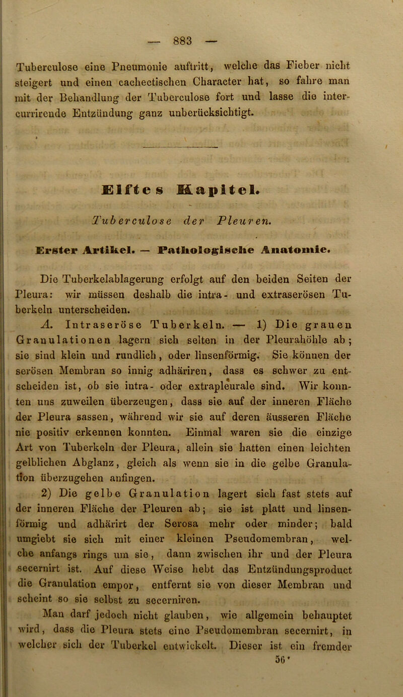 Tuberculose eine Pneumonie auftritt, welche das Fieber niclit steigert und eirien cacbectischen Character bat, so fabre man mit der Bebandlung der Tuberculose fort und lasse die inter- currirende Entzündung ganz unberücksicbtigt. £lftes Kapitel* Tub erculose der Pleuren. Erster Artikel. — Patliologisclie Anatomie. Die Tuberkelablagerung erfolgt auf den beiden Seiten der Pleura: wir müssen desbalb die intra- und extraserôsen Tu- berkeln unterscheiden. A. Intraserose Tuberkeln. — 1) Die grauen Granulationen lagern sich seiten in der Pleurahohle ab ; sie sind klein und rundlich, oder linsenformig. Sie konnen der serôsen Membran so innig adbâriren, dass es scbwer zu ent- scbeiden ist, ob sie intra- oder extrapleurale sind. Wir konn- ten uns zuweilen überzeugen, dass sie auf der inneren Flaclie der Pleura sassen, wahrend wir sie auf deren ausseren Flaclie nie positiv erkennen konnten. Eirimal waren sie die einzige Art von Tuberkeln der Pleura, allein sie batten einen leicbten gelblicben Abglanz, gleicb als wenn sie in die gelbe Granula- tion überzugeben anfingen. 2) Die gelbe Granulation lagert sicb fast stets auf der inneren Flacbe der Pleuren ab ; sie ist platt und linsen- formig und adbârirt der Serosa mebr oder minder; bald umgiebt sie sicb mit einer kleinen Pseudomembran, wel- cbe anfangs rings uin sie, dann zwiscben ibr und der Pleura secernirt ist. Auf diese Weise bebt das Entzündungsproduct die Granulation empor, entfernt sie von dieser Membran und scbeint so sie selbst zu secerniren. Man darf jedocb nicbt glauben, wie allgemein bebauptet wird, dass die Pleura stets eine Pseudomembran secernirt, in welcber sicb der Tuberkel eiitwickolt. Dieser ist ein fremder 56’