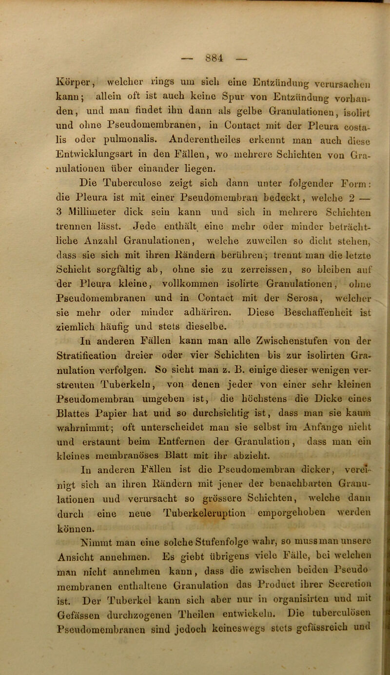 Kcirper, welclicr rings um sicli eine Entzündung vcrursaclien kanu; allein oft ist aucb keine Spur von Entziindung vorban- den, und man findet ibn dann als gelbe Granulationen, isolirt und obne Pseudomerabranen, in Contact mit der Pleura costa- lis oder pulmonalis. Anderentbeiles erkennt man aucb diese Entwicklungsart in den Fâllen, wo mebrere Scbicbten von Gra- ‘ nulationen über einander liegen. Die Tuberculose zeigt sicb dann unter folgender Form : die Pleura ist mit einer Pseudomembran bedeckt, welcbe 2 — 3 Millimeter dick sein kanu und sicb in mebrere Scbicbten trennen lasst. Jede entbalt eine mebr oder minder betracbt- licbe Anzabl Gi’anulationen, welcbe zuweilen so dicbt steben, dass sie sicb mit ibren Randern berübreu ; treunt man die letzte Scbicbt sorgfàltig ab, obne sie zu zerreissen, so bleiben aiif der Pleura kleine, vollkommen isolirte Granulationen, obne Pseudomembranen und in Contact mit der Serosa, welcber sie mebr oder minder adbariren. Diese Bescbaffenbeit ist ziemlicb bâufig und stets dieselbe. In anderen Fàllen kann man aile Zwiscbenstufen von der Stratification dreier oder vier Scbicbten bis zur isolirten Gra- nulation verfolgen. So siebt man z. B. einige dieser wenigen ver- streuten Tuberkeln, von denen jeder von einer sebr kleinen i Pseudomembran umgeben ist, die bccbstens die Dicke eines Blattes Papier bat und so durcbsicbtig ist, dass man sie kanm wabrnimrat; oft unterscbeidet man sie selbst im Anfange uicbt und ex’staunt beim Entfernen der Granulation, dass man ein kleines raembranoses Blatt mit ihr abziebt. In anderen Fàllen ist die Pseudomembran dicker, vereî- nigt sicb an ibren Randern mit jener der benacbbarten Grauu- lationen und verursacbt so grossere Scbicbten, Avelcbe dann i durcb eine neue Tuberkeleruption emporgeboben werden : konnen. Nimmt man eine solcbe Stufenfolge wabr, so mussman unserc Ansicht annebmen. Es giebt übrigens viele Fàlle, bei welcben i man nîcbt annebmen kann, dass die zwiscben beiden Pseudo raembranen entbalteue Granulation das Product ibrer Sécrétion i ist. Der Tuberkel kann sicb aber nur in organisirteu und mit > Gefàssen durcbzogenen Tbeilen entwickeln. Die tuberculüsen t Pseudomerabranen sind jedocb keineswegs stets gcfâssreicb und I