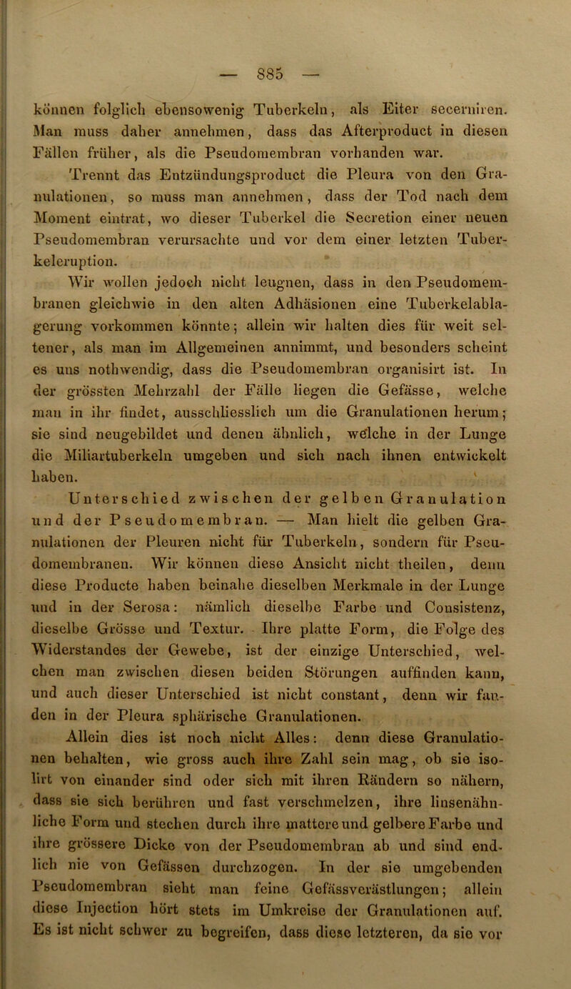 kouuen folglicli eLensowenig Tuberkeln, als Eiter secernîren. Man rauss daher annelimen, dass das Afterproduct in diesen Fallen friiher, als die Pseudoraembran vorbanden war. Trennt das Entzündungsproduct die Pleura von den Gra- nulationen, so niuss man annehmen, dass der Tod nach dem Moment eintrat, wo dieser Tiiberkel die Sécrétion einer neuen Pseudomembran verursachte und vor dem einer letzten Tiiber- keleruption. Wir vvollen jedoch nicbt leugnen, dass in den Pseudomem- branen gleicbwie in den alten Adhasionen eine Tuberkelabla- gerung vorkommen kbnnte ; allein wir balten dies fur weit sel- tener, als man im Allgemeinen annimmt, und besonders sclieint es uns nothwendig, dass die Pseudomembran organisirt ist. In der grossten Mehrzahl der Falle liegen die Gefasse, welchc mari in ihr findet, ausschliesslich um die Granulatinnen herum; sie siud neugebildet und denen âbnlich, w^lclie in der Lunge die Miliartuberkeln umgeben und sicb nach ihnen entwickelt haben. ' Unterscbied zwischen der gelben Granulation und der Pseudomembran. — Man hielt die gelben Gra- nuiationen der Pleuren nicbt fur Tuberkeln , sondern fur Pseu- domembranen. Wir konnen diese Ansicbt nicbt tbeilen, demi diese Producte baben beinabe dieselben Merkmale in der Lunge und in der Serosa : namlicb dieselbe Farbe und Consistenz, dieselbe Grosse und Textur. Ibre platte Form, die Folge des Widerstandes der Gewebe, ist der einzige Unterscbied, wel- cben man zwischen diesen beiden S^tbrungen auffinden kanu, und auch dieser Unterscbied ist nicbt constant, denn wir fan- den in der Pleura spbariscbe Granulationen. Allein dies ist noch nickt Ailes : denn diese Granulatio- nen bebalten, wie gross auch ibre Zabi sein mag, ob sie iso- lirt von einander sind oder sicb mit ibren Randern so nahern, dass sie sicb berübrcn und fast verscbmelzen, ibre liusenabn- licbe Form und stecben durcli ibre mattereund gelbere Farbe und ibre grôssere Dicko von der Pseudomembran ab und sind end- licb nie von Gefassen durcbzogen. In der sie umgebenden Pseudomembran siebt man feine Gefassverastlungen ; allein diese Injection hort stets im Umkreiso der Granulationen auf. Es ist nicbt scbwer zu bogreifen, dass diese Ictzteren, da sic vor