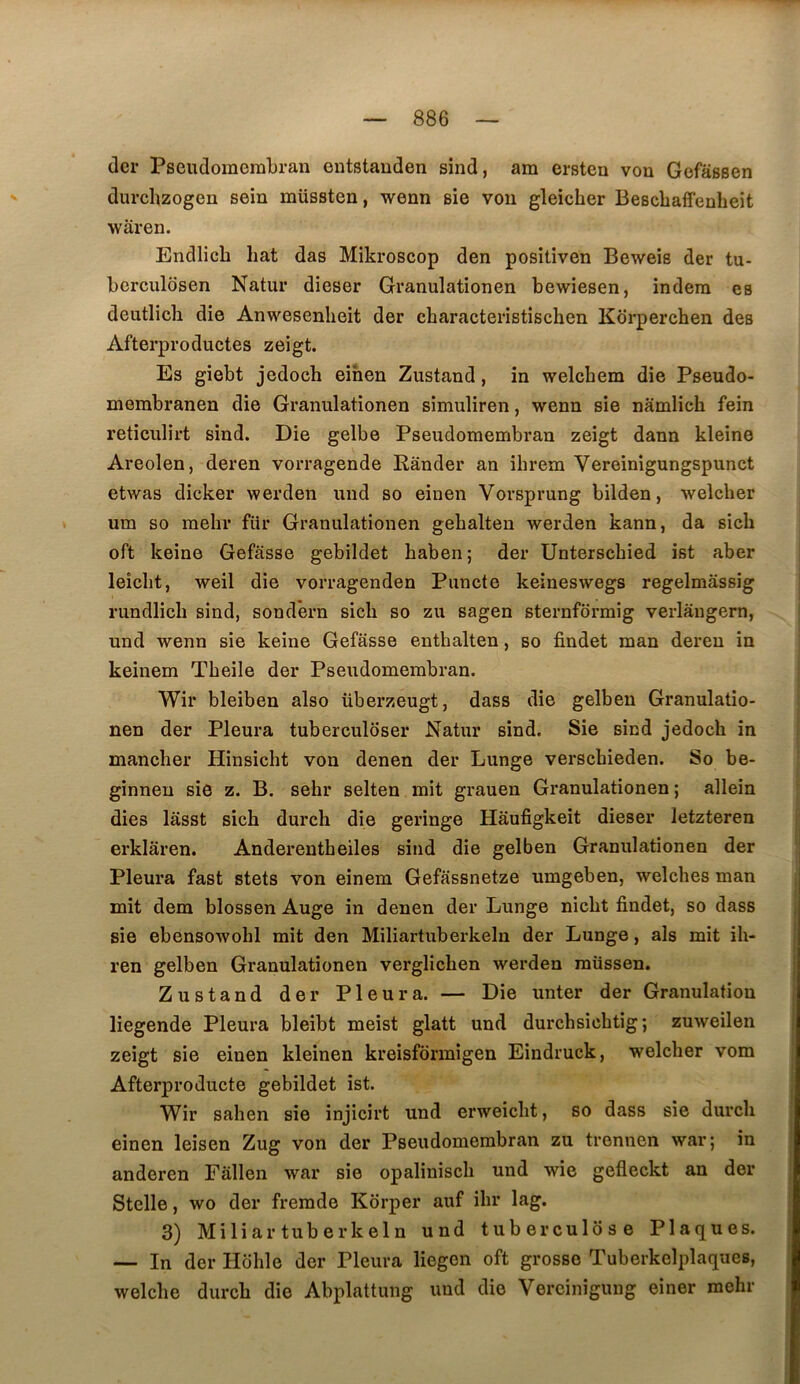 dcr Pseudoraembran entstauden sind, am ersten von Gefassen durchzogen sein müssten, wenn sie von gleicher Bescbaffenheit waren. Endlich hat das Mikroscop den positiven Beweis der tu- berculosen Natur dieser Granulationen bewiesen, indera es deutlich die Anwesenlieit der characteristischen Korperchen des Afterproductes zeigt. Es giebt jedoch eihen Zustand, in welchem die Pseudo- membranen die Granulationen simuliren, wenn sie namlich fein reticulirt sind. Die gelbe Pseudomembran zeigt dann kleine Areolen, deren vorragende Rànder an ihrem Vereinigungspunct etwas dicker werden uud so einen Vorsprung bilden, welcher um so raehr fiir Granulationen gehalten werden kann, da sich oft keine Gefasse gebildet haben; der Unterschied ist aber leicbt, weil die vorragenden Piincte keineswegs regelmâssig rundlicb sind, sondern sich so zu sagen sternfdrmig verlaugern, und wenn sie keine Gefasse enthalten, so findet man deren in keinem Tbeile der Pseudomembran. Wir bleiben also überzeugt, dass die gelben Granulatio- nen der Pleura tuberculôser Natur sind. Sie sind jedoch in mancber Hinsicbt von denen der Lunge verscbieden. So be- ginneu sie z. B, sehr selten mit grauen Granulationen ; allein dies lasst sich durch die geringe Hâufigkeit dieser letzteren erklâren. Anderentheiles sind die gelben Granulationen der Pleura fast stets von einem Gefassnetze umgeben, welcbes man mit dem blossen Auge in denen der Lunge nicbt findet, so dass sie ebensowobl mit den Miliartubei'kelu der Lunge, als mit ib- ren gelben Granulationen verglicben werden raüssen. Zustand der Pleura. — Die unter der Granulation liegende Pleura bleibt meist glatt und durcbsicbtig ; zuweilen zeigt sie einen kleinen kreisfôrmigen Eindruck, welcher vom Afterproducte gebildet ist. Wir saben sie injicirt und erweicbt, so dass sie durch einen leisen Zug von der Pseudomembran zu trennen war; in anderen Fâllen war sie opalinisch und wie gefleckt an der Stelle, wo der fremde Korper auf ihr lag. 3) Miliar tuberkeln und tuberculose Plaques. — In der Hdhle der Pleura liegcn oft grosse Tuberkelplaques, welche durch die Abplattung uud die Vercinigung einer mohr