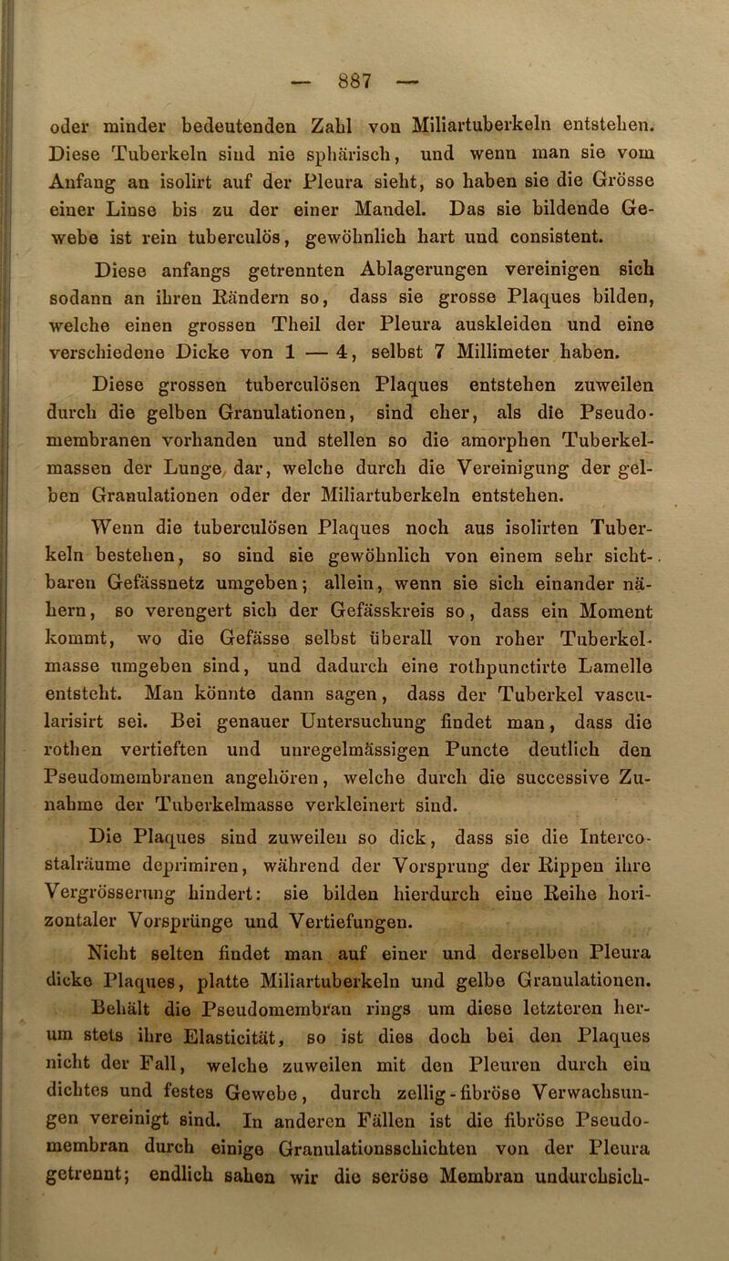 oder minder bedeutenden Zabi von Milîartuberkeln entsteben. Diese Tuberkeln siiid nie spliariscli, und wenn man sie vom Anfang an isolirt auf der Pleura sieht, so haben sie die Grosse einer Linse bis zu der einer Mandel. Das sie bildende Ge- webe ist rein tuberculds, gewobnlicb bart und consistent. Diese anfangs getrennten Ablagerungen vereinigen sîch sodann an ibren Eandern so, dass sie grosse Plaques bilden, welcbe einen grossen Theil der Pleura auskleiden und eine verschiedene Dicke von 1 — 4, selbst 7 Millimeter haben. Diese grossen tuberculôsen Plaques entsteben zuweilen durcb die gelben Granulationen, sind eber, als dîe Pseudo* membranen vorbanden und stellen so die amorphen Tuberkel- massen der Lunge, dar, welcbe durcb die Vereinigung der gel- ben Granulationen oder der Miliartuberkeln entsteben. Wenn die tuberculôsen Plaques noch aus isolirten Tuber- keln besteben, so sind sie gewobnlicb von einera sebr sicht- baren Gefassnetz umgeben; allein, wenn sie sich einander na- bern, so verengert sicb der Gefâsskreis so, dass ein Moment kommt, wo die Gefâsse selbst überall von roher Tuberkel- masse umgeben sind, und dadurcb eine rotbpunctirte Lamelle entstebt. Man konnte dann sagen, dass der Tuberkel vascu- larisirt sei. Bei genauer Untersucbung findet man, dass die rotlien vertieften und unregelmâssigen Puncte deutlich den Pseudomembranen angeboren, welcbe durcb die successive Zu- nabme der Tuberkelmasse verkleinert sind. Die Plaques sind zuweilen so dick, dass sie die Interco- stalriiume deprimiren, wàhrend der Vorsprung der Eippen ihre Vergrosserung bindert: sie bilden hierdurcb eine Reihe bori- zontaler Vorsprünge und Vertiefungen. Nicbt selten findet man auf einer und derselben Pleura dicke Plaques, platte Miliartuberkeln und gelbe Granulationen. Bebalt die Pseudomembran rings um diese letzteren ber- um stets ihre Elasticitat, so ist dies docb bei den Plaques nicbt der Fall, welcbe zuweilen mit den Pleuren durcb ein dicbtes und festes Gewebe, durcb zellig-fibrose Verwacbsun- gen vereinigt sind. In andercn Fallen ist die fibrose Pseudo- membran durcb einige Granulationsscbicbten von der Pleura getrennt; endlicb saben wir die serose Membran undurcbsicb-