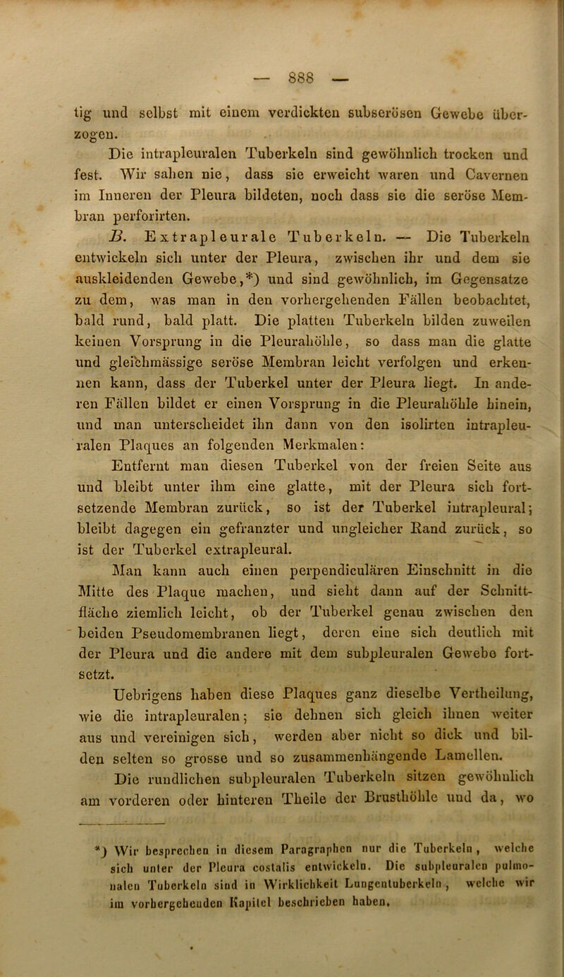 lig und selbst mit einem verdickton subserosen Gewebe übcr- zogeu. Die intrapleuralen Tuberkeln sind gewolmlich trocken und fest. Wir salien nie, dass sie erweicht waren und Cavernen im Inneren der Pleura bildeten, nocb dass sie die serose Mem- bran perforirten. B. Extrapleurale Tuberkeln. — Die Tuberkeln entwickeln sicli unter der Pleura, zwiscben ihr und dem sie auskleidenden Gewebe,*) und sind gewohnlicb, im Gegensatze zu dem, was man in den vorbergebenden Fâllen beobacbtet, bald rund, bald platt. Die platteii Tuberkeln bilden zuweilen keinen Vorsprung in die Pleuraboble, so dass man die glatte und gleicbraassige serose Membran leicbt verfolgeii und erken- nen kann, dass der Tuberkel unter der Pleura liegt. In ande- ren Fallen bildet er einen Vorsprung in die Pleuraboble binein, und man unterscbeidet ibn dann von den isolirten intrapleu- ralen Plac[ues an folgenden Merkmalen; Entfernt man diesen Tuberkel von der freien Seite aus und bleibt unter ibm eine glatte, mit der Pleura sicb fort- setzende Membran zurück, so ist der Tuberkel intrapleural; bleibt dagegen ein gefranzter und ungleicber Pand zurück, so ist der Tuberkel extrapleural. Mau kann aucb einen perpendicularen Einscbnitt in die Mitte des Plaque macben, und siebt dann auf der Scbnitt- flâcbe ziemlicb leicbt, ob der Tuberkel genau zwiscben den  beideu Pseudomembranen liegt, deren eine sicb deutlicb mit der Pleura und die andere mit dem subpleuralen Gewebe fort- setzt. Uebrigens haben diese Plaques ganz dieselbe Vertbeilung, wie die intrapleuralen; sie debnen sicb gleicb ibnen Aveiter aus und vereinigen sicb, werden aber nicbt so dick und bil- den selten so grosse und so zusammenbangende Lamellen. Die ruudlicben subpleuralen Tuberkeln sitzen gewobulicb am vorderen oder bintereu Tbeile der Brustboble und da, wo *) Wir besprecben in diesem Paragraphen nur die Tuberkeln, welclie sicb unier der Pleura coslalis enlwickeln. Die subpleuralen pulino- iialcn Tuberkeln sind in Wirklicbkeil Lungenluberkeln , welclie wir iiu vorhergeheuden Kapilel besebrieben haben.