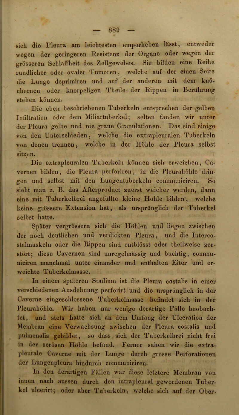 sicli die Pleura am leicbtesten emporlieben lasst, entweder wegen der geringeren Resistenz der Organe oder wegen der grosseren Scblaffbeit des Zellgewebes. Sic bilden eine Reibe rundlicber oder ovaler Tumoren, welcbe auf der einen Seite die Lunge deprimireii imd auf der anderen mît dem kno- cbernen oder knorpeligen Theile der Rippen in Beriibrung steben kcinnen. Die eben bescbriebenen Tuberkeln entsprecben der gelben Infiltration oder dem Miliartuberkel; selten fanden wir unter der Pleura gelbe und nie graue Granulationen. Das sind einige von den ünterscbieden, welcbe die extrapleuralen Tuberkeln von denen trennen, welcbe in der Hoble der Pleura selbst sitzen. Die extrapleuralen Tuberkeln kônnen sicb erweicben, Ca- vernen bilden, die Pleura perforiren, in die Pleurabbble drin- gen und selbst mit den Lungentuberkeln communiciren. So siebt man z. B. das Afterproduct zuerst weicber werden, dann eino mit Tuberkelbrei angefüllte kleine Hoble bilden, welcbe keine grossere Extension bat, als ursprünglicb der Tuberkel selbst batte. Spater vergrossern sicb die Hobleu und liegen zwiscben der nocb deutlicben und verdickten Pleura, und die Interco- stalmuskeln oder die Rippen sind entblosst oder tbeilweise zer- stort; diese Cavernen sind uuregelmâssig und bucbtig, commu- niciren mancbraal unter einander und entbalten Eiter und er- weicbte Tuberkelmasse. In einem spiiteren Stadium ist die Pleura costalis in einer verscbiedenen Ausdebnuug perforirt und die ursprünglicb in der Caverne eiugescblossene Tuberkelmasse befindet sicb in der Pleuraboble. Wir baben nur wenige derartîge Fülle beobacb- tet, und slets batte sicb an dem Umfang der Ulcération der Membran eine Verwacbsung zwiscben der Pleura costalis und pulraonalis gebildet, so dass sicb der Tuberkelbrei nicbt frei in der serosen Hoble befand. Eerner saben wir die extra- pleurale Caverne mit der Lunge durcb grosse Perforationen der Lungenpleura bindurcb communiciren. In den derartigen Fallen war diese letztere Membran von innen nacb aussen durcb den intrapleural gewordenen Tuber- kel ulcerirt; oder aber Tuberkeln, welcbe sicb auf der Ober-