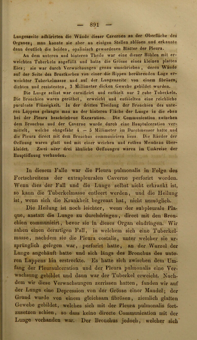 LuDgenseile adhUrirteo die W’dnde dieser Caverneo ao der Oberflache des Organes^ mao konote sie aber aa einigen Stellen ablosea und erkannle daan deutlich die beiden , opaliniscli gewordenen Bliitter der Pleura. An dem uutcrea uod hinteren Tbeile war eine dieser Hoblen mit er- weichten Tuberkeln aagefüllt und halle die Grosse eines kleiueu plalten Eies ; sie war durch Verwachsungen genau umschrieben , deren Wiinde auf der Seile des Brustkorbes yon einer die Rippen berübrendcn Lage er- weichler Tuberkelmasse und auf der Lungenseite von einem fibrosen, dicbten und resisteoten, 3 Millimeter dicken Gewebe gebildel wurden. Die Luuge selbst war carnificirt und enlhielt nur 2 robe Tuberkeln. Die Bronchien waren gerdthet, erweicht und enlbielten eine reichliche purulente Flüssigkeit. In der drilten Theilung der Bronchien des unte- ren Lappens gelangte mau au der hinteren Flache der Lunge in die eben bci der Pleura beschriebeoe Excavation. Die Communication zwiscben dera Broncbus und der Caverne wurde durch eine Hauptulceration ver- miltelt, welche ohngefàhr 4—5 Millimeter im Durchinesser hatle und die Pleura direct mit dem Bronchas communiciren liess. Die Blinder der OeB'nung waren glalt und mit einer weichen und rolhen Memhran üher- kleidet. Zwei oder drei ahnliche Oetfuungeu waren im Umkreise der Uauptbifauug vorbanden. In diesem Falle war die Pleura pulmonalis in Folge des Fortschreitens der extrapleuralen Caverne perforirt worden. Wenn dies der Fall und die Lunge selbst nicht erkrankt ist, so kaiin die Tuberkelmasse entleert werden, und die Heilung ist, wenn sich die Krankheit begrenzt hat, nicht unmoglich. Die Heilung ist noch leichter, wenn der subpleurale Pla- que, anstatt die Lunge zu durchdringen, direct mit den Bron- chien communicirt, bevor sie in dieses Organ eindringen. Wir sahen einen derartigen Fall, in welchem sich eine Tuberkel- masse, nachdem sie die Pleura costalis, unter welcher sie ur- sprünglich gelegen war, perforirt batte, an der Wurzel der Lunge angehâuft batte und sich langs des Broncbus des unte- ren Lappens hin erstreckte. Es batte sich zwiscben dem Um- fang der Pleuraulceration und der Pleura pulmonalis eine Ver- wachsung gebildet und dann war der Tuberkel erweicht. Nach- dem wir diese Verwachsungen zerrissen hatten, fanden wir auf der Lunge eine Dépression von der Grosse einer Mandel ; der Grund wurde von einem gleichsam fibriisen, ziemlich glatten Gewebe gebildet, welches sich mit der Pleura pulmonalis fort- zusotzen schien, so dass keine directe Communication mit der Lunge vorbanden war. Der Broncbus jedoch, welcher sich