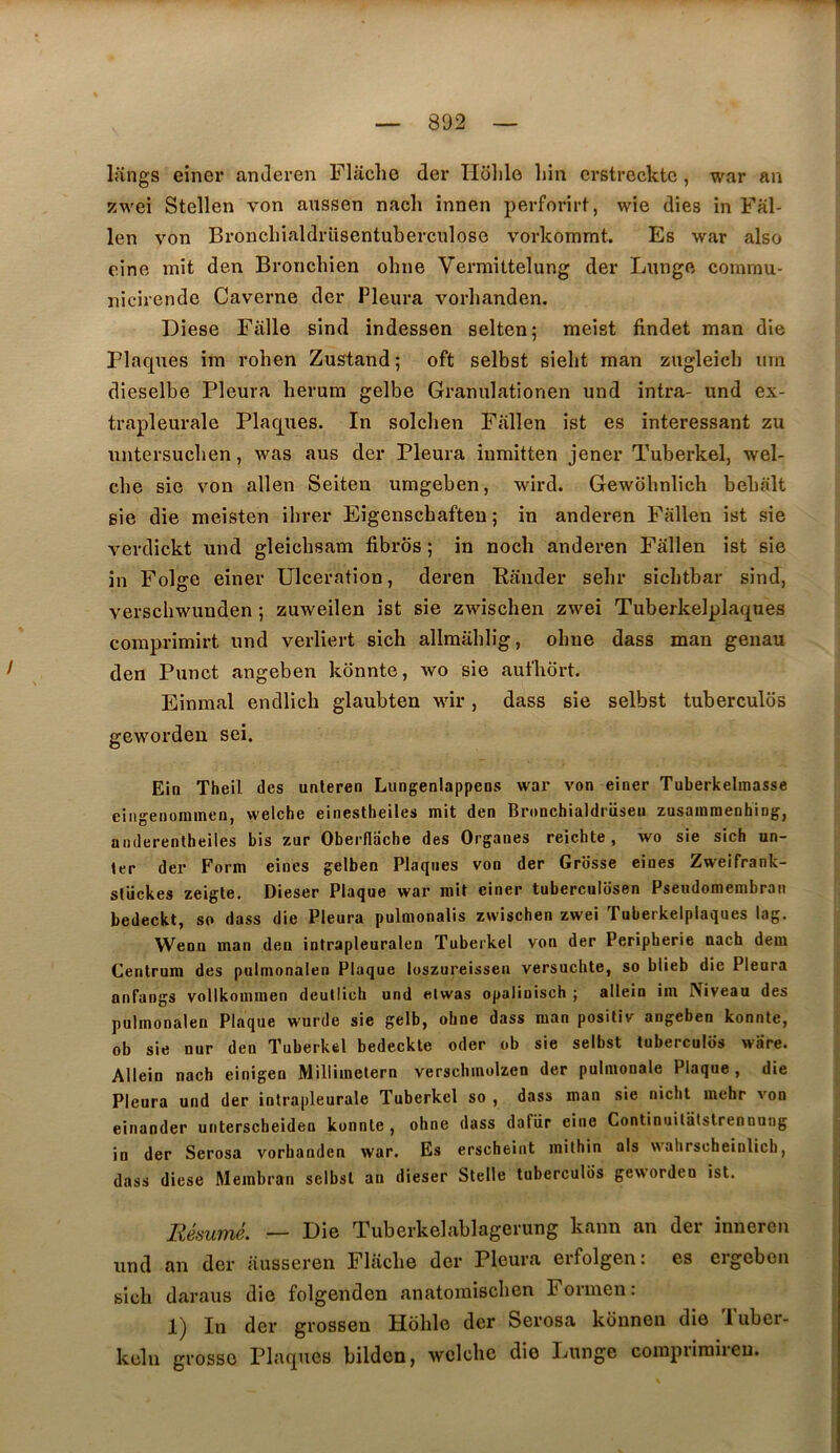 Itings einer anJeren Flâclie der Ilohlo liin crstreckte, war an 5!wei Stellen von aussen nach innen perforirf, wie dies in Fal- len von Broncliialdrüsentuberculose vorkommt. Es war also eine mit den Bronchien ohne Vermittelung der Lnnge commu- nicirende Caverne der Pleura vorhanden. Diese Fâlle sind indessen selten; raeist findet man die Plaques iin rohen Zustandj oft selbst sielit man zugleicb um dieselbe Pleura berum gelbe Granulationen und intra- und ex- trapleurale Plaques. In solchen Fallen ist es intéressant zu untersucben, was aus der Pleura iumitten jener Tuberkel, wel- che sie von allen Seiten umgeben, wird. Gewobnlich bebalt sie die meisten ihrer Eigenscbaften ; in anderen Fallen ist sie verdickt und gleicbsam fibros ; in noch anderen Fallen ist sie in Folge einer Ulcération, deren Bander sein* sicbtbar sind, verschwunden ; zuweilen ist sie zwischen zwei Tuberkelplaques comprimirt und verliert sich allmablig, obue dass man genau den Punct angeben kônnte, wo sie aufbort. Einmal endlicb glaubten wir , dass sie selbst tuberculds geworden sei. Ein Theil des unteren Lungenlappens war von einer Tuberkelmasse eingenorainen, welche einestheiles mit den Bronchialdriiseu zasararaenhing, anderentheiles bis zur Oberflacbe des Organes reichte , wo sie sich un- ter der Forni eines gelben Plaques von der Grosse eines Zweifrank- sliickes zeigte. Dieser Plaque war mit einer tuberculosen Pseudomembran bedeckt, so dass die Pleura pulmonalis zwischen zwei Tuberkelplaques lag. Wenn man den intrapleuralen Tuberkel von der Peripherie nach dem Centrum des pulmonalen Plaque luszureissen versucbte, so blieb die Pleura anfangs vollkommen deutlicli und eiwas opalinisch j allein im Niveau des pulmonalen Plaque wurde sie gelb, ohne dass man posiliv angeben konnte, ob sie nnr den Tuberkel bedeckte oder ob sie selbst tubercules ware. Allein nach einigen Millimelern verschmolzen der pulmonale Plaque, die Pleura und der intrapleurale Tuberkel so , dass man sie nicht mebr von einander untersebeiden konnte, ohne dass dafür eine Continuilatslrennung in der Serosa vorhanden war. Es erscheiat mithin als wahrscheinlicb, dass diese Membran selbst an dieser Sicile tuberculos geworden ist. Résumé. — I)ie Tuberkebvblagerung kann an der inneren und an der ausseren Fliicbe der Pleura erfolgen: es ergebon glcb daraus die folgenden anatomiseben Formen: 1) In der grossen Hoblo der Serosa konnen die Tuber- kcln grosso Plaques bilden, welcbe die Lunge compriraireu.