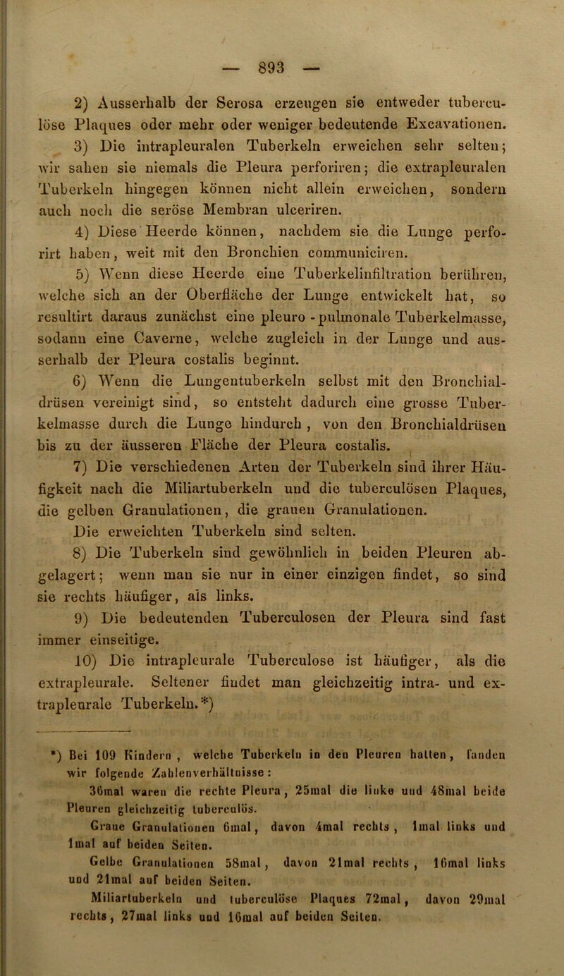 2) Ausserhalb der Serosa erzeiigen sie entweder tubercu- lose Plaques odor mebr oder weniger bedeutende Excavationen. 3) Die iiitrapleuralen Tuberkeln erweiclien sehr selteii; Avir salieu sie niemals die Pleura perforiren; die extrapleuraleri Tuberkeln hingegeu konnen nicbt allein erweiclien, sonderu aucli uocli die serose Membran ulceriren. 4) Diese Heerde konnen, nacbdera sie die Lunge perfo- rirt baben, weit mit den Broncbien communiciren. 5) Wenn diese Heerde eiue Tuberkeliufiltration berUbreu, welche sicb an der Oberflacbe der Lunge entwickelt bat, so resultirt daraus zunâcbst eine pleuro-pulmonale Tuberkelmasse, sodanu eine Caverne, Avelcbe zugleicb in der Lunge und aus- serbalb der Pleura costalis beginnt. 6) Wenn die Lungentuberkeln selbst mit den Broncbial- drüsen vereiuigt sind, so entstebt dadurcb eine grosse Tuber- kelmasse durch die Lunge bindurch , von den Broncbialdrüsen bis zu der ausseren Plâcbe der Pleura costalis. 7) Die verscbiedenen Arten der Tuberkeln sind ibrer Hau- figkeit nach die Miliartuberkeln und die tuberculosen Plaques, die gelben Granulationen, die grauen Granulationen. Die erweicbten Tuberkeln sind selten. 8) Die Tuberkeln sind gewobnlicb in beiden Pleuren ab- gelagert; wenn man sie nur in einer einzîgen findet, so sind sie redits baufiger, aïs links. 9) Die bedeutenden Tuberculosen der Pleura sind fast immer einseitige. 10) Die intrapleurale Tuberculose ist baufiger, als die extrapleurale. Seltener findet man gleicbzeitig intra- und ex- trapleurale Tuberkeln.*) *) Bei 109 Kindeni , welche Tuberkeln in deu Pleuren halten, laiiden wir folgende Zahlenverhiillnisse : 30mal wareii die rechte Pleura, 25inal die liiike uiid 4Smal beide Pleuren gleicbzeitig luberculiis. Graue Granulationen Oinal, davon 4mal recbts , linal links und linal auf beiden Seilen. Gelbe G ranulationen 58inal, davon 21mal redits, lOinal links und 21mal auf beiden Seiten. Miliartuberkeln und tuberculose Plaques 72mal, davon 29uial lecbts, 27iQal links und IGnial auf beiden Seilen.