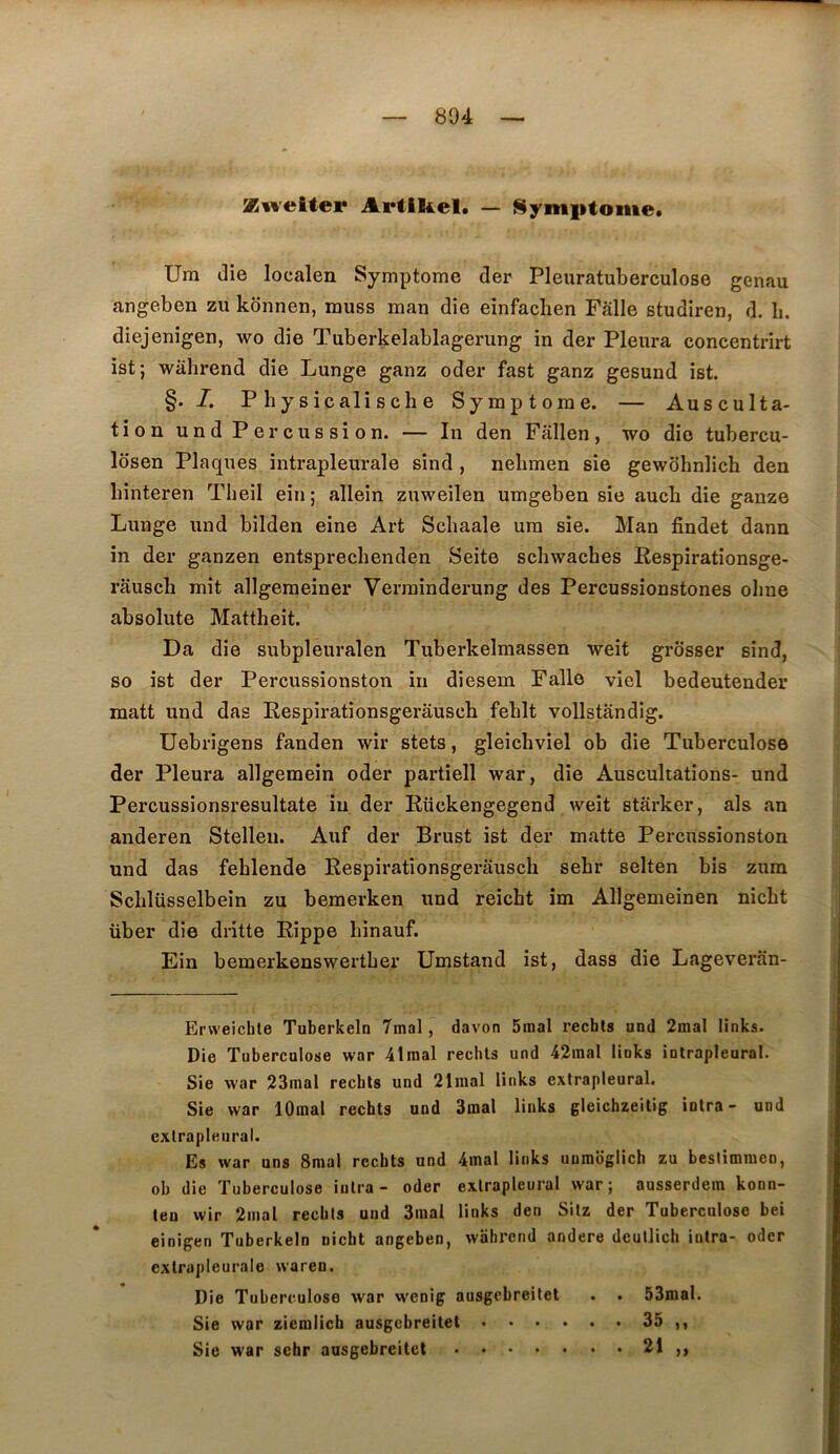 Z^veiter Artikel. — Symiitome* Um die localen Symptôme der Pleuratuberculose genau angeben zu kônnen, muss man die einfaclien Fâlle studiren, d. b. diejenigen, wo die Tuberkelablagerung in der Pleura concentrirt ist; wahrend die Lunge ganz oder fast ganz gesund ist. §. /. P h y s ic ali s ch e Symptôme. — Ausculta- tion und Percussion. — In den Fallen, wo die tubercu- losen Plaques intrapleiu-ale sind , nehmen sie gewohnîich den binteren Theil ein; allein zuweilen umgeben sie aucb die gauze Lunge und bilden eine Art Schaale um sie. Man findet dann in der ganzen entsprechenden Seite schwaches Eespirationsge- rausch mit allgeraeiner Verrainderung des Percussionstones oline absolute Mattheit. Da die subpleuralen Tuberkelmassen weit grosser sind, so ist der Percussionston in diesem Falle viel bedeutender niatt und das Respirationsgerâuscb feblt vollstandig. Uebrigens fanden wir stets, gleichviel ob die Tuberculose der Pleura allgemein oder partiell war, die Auscultations- und Percussionsresultate in der Rückengegend weit starker, als an anderen Stellen. Auf der Brust ist der matte Percussionston und das fehlende Respirationsgerausch sehr selten bis zum Sclilüsselbein zu bemerken und reicht im Allgemeinen nicht liber die di-itte Rippe hinauf. Ein bemerkenswertber Umstand ist, dass die Lageveran- Erweichle Tuberkeln 7mal, davon 5mal recbts und 2mal links. Die Tuberculose war 41inal rechls und 42inal links intrapleural. Sie war 23mal rechls und 21inal links extrapleural. Sie war lOmal recbts und 3mal links gleichzeitig intra- und cxtrapleural. Es war uns Snial recbts und 4mal links unmoglich zu bestimnicn, ob die Tuberculose iulra - oder exlrapleural war; ausserdera konn- len wir 2mal rechls und 3inal links den Sitz der Tuberculose bei einigen Tuberkeln nicht angeben, wahrend andere deullich intra- oder exlrapleurale waren. Die Tuberculose war wenig ausgcbreitet . . 53mal. Sie war ziemlich ausgcbreitet 35 ,, Sie war sehr ausgebreitet 21 ,,