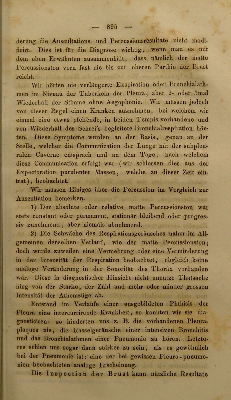 (lerung die Auscultations- und Percussionsresultate niclit modi- ficirt. Dies ist für die'Diagnose wiclitig, wenn man es mit dem eben Erwahnten zusammenhâlt, dass nâmlicb der matte Percussionston vorn fast nie bis zur oberen Parthie der Brust reicbt. Wir horten nie verlangerte Exspiratiou oder Broncbialatli- raen im Niveau der Tuberkeln der Pleura, aber 2- oder 3mal Wiederliall der Stiinme oline Aegophonie. Wir raüssen jedocli von dieser Eegel einen Kranken ausnebraen, bei welchem wir einmal eine etwas pfeifende, in beiden Tempis vorhandene und von Wiederhall des Scbrei’s begleitete Bronchialrespiration hor- ten. Diese Symptôme wurden an der Basis, genau an der Stelle, welcher die Communication der Lunge mit der subpleu- ralen Caverne entsprach und an dem Tage, nach welcliem diese Communication erfolgt war (wir schlossen dies ans der Expectoration purulenter Massen, welche zu dieser Zeit ein- trat ), beobachtet. Wir müssen Einiges über die Pei'cussion im Vergleich zur Auscultation bemerken. 1) Der absolute oder relative matte Percussionston war stets constant oder permanent, stationâr bleibend oder progres- siv zunehmend , aber niemals abnehmend. 2) Die Schwâche des Respirationsgerâusches nabm im All- gemeinen denselben Verlauf, wie der matte Percussionston; doch wurde zuweilen eine Vermehrung oder eine Verminderuiig in der lutensitât der Respiration beobachtet, obgleich keine analoge Veranderung in der Sonoritàt des Thorax vorhanden war. Diese in diagnostischer Hinsicht nicht unnütze Thatsache hing von der Stârke, der Zahl und mehr oder miuder grossen Intensitât der Athemzüge ab. Entstand im Verlaufe einer ausgebildeten Phthisis der Pleura eine intercurrirende Krankheit, so konnten wir sie dia- gnoBticiren; so hinderten uns z. B. die vorhandenen Pleura- plaques nie, die Rasseigerâusche einer intensiven Bronchitis und das Bronchialathraen einer Pneumonie zu hbren. Letzte- res schien uns sogar dann stârker zu sein, als es gewôhnlich bei der Pneumonie ist: eine der bei gewissen Pleuro-pneumo- nien beobachteten analoge Erscheinung. Die Inspection der Brust kann nützliche Resultate
