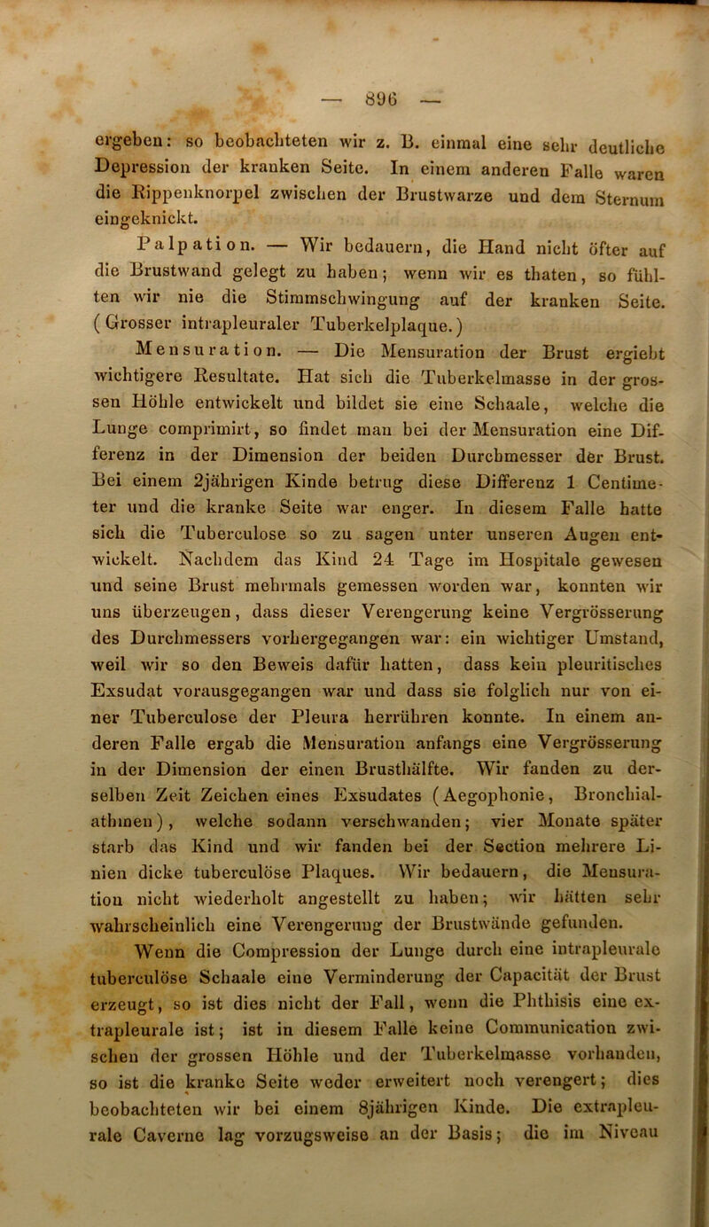 ergebeu; so beobacbteten wir z. B. einraal eine sebv deutliclie Dépréssion (1er kranken Seite. In einem anderen Pâlie waren die Rippenknorpel zwiscben der Brustwarze und dera Sternum eingeknickt. Palpation. — Wir bedauern, die Hand nicbt ôfter auf die Brustwand gelegt zu haben; wenn wir es thaten, so fübl- ten wir nie die Stimmscbwingung auf der kranken Seite. ( Grosser intrapleuraler Tuberkelplaque.) Mensuration. — Die Mensuration der Brust ergiebt wichtigere Resultate. Hat sich die Tuberkelmasse in der gros- sen Hdhle entwickelt und bildet sie eine Schaale, welche die Lunge comprimirt, so findet man bei der Mensuration eine Dif- ferenz in der Dimension der beiden Durchmesser der Brust. Bei einem 2jahrigen Kinde betrug diese Differenz 1 Centime- ter und die kranke Seite war enger. In diesem Falle batte sicb die Tuberculose so zu sagen unter unseren Augen ent- wickelt. Nacbdem das Kind 24 Tage im Hospitale gewesen und seine Brust raehrmals gemessen worden war, konnten wir uns überzeugen, dass dieser Verengerung keine Vergrosserung des Durcbmessers vorbergegangen war: ein wicbtiger Umstand, weil wir so den Beweis dafür liatten, dass kein pleuritisclies Exsudât vorausgegangen war und dass sie folglich nur von ei- ner Tuberculose der Pleura herrühren konnte. In einem an- deren Falle ergab die iMensuration anfangs eine Vergrosserung in der Dimension der einen Brustbalfte. Wir fanden zu der- selben Zeit Zeichen eînes Exsudâtes ( Aegophonie, Broncbial- atlunen), welche sodann verschwanden ; vier Monate spater starb das Kind und wir fanden bei der Section mehrere Li- nien dicke tuberculose Plaques. Wir bedauern, die Mensura- tion nicbt wiederbolt angestellt zu baben ; wir batten sebr wabrscbeinlicb eine Verengerung der Brustwande gefunden. Wenn die Compression der Lunge durcb eine intrapleurale tuberculose Schaale eine Verrainderung der Capacitat der Brust erzeugt, so ist dies nicbt der Fall, wenn die Pbtbisis eine ex- trapleurale ist; ist in diesem Falle keine Communication zwi- scben der grossen Hoble und der Tuberkelmasse vorbandcn, so ist die kranke Seite weder erweitert noch verengert ; dies beobacbteten wir bei einem Sjabrigen Kinde. Die extrapleu- rale Caverne lag vorzugsweise an der Basis ; die im Niveau