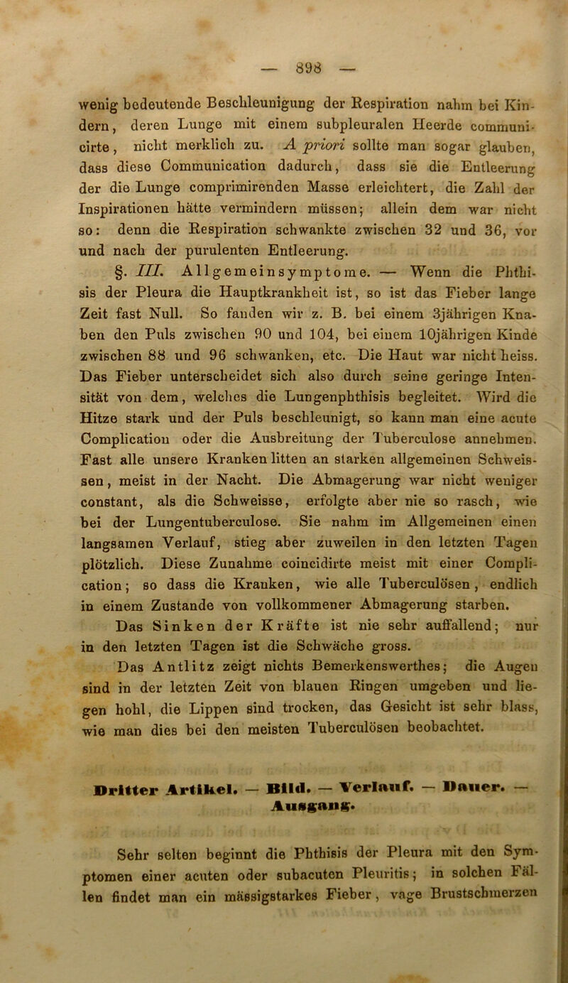 wenig bcdeutende Beschleunigung der Respiration nahin bei Kin- dern, deren Lunge mit einem subpleuralen Heerde communi- cirte, nicht merklich zu. A priori sollte man sogar glauben, dass diese Communication dadurch, dass sie die Entleerung der die Lunge comprimirenden Masse erleichtert, die Zabi der Inspirationen batte vermindern müssen; allein dem war nicht so: denn die Respiration schwankte zwiscben 32 und 36, vor und nacb der purulenten Entleerung. §. III. Allgemeinsymptome. — Wenn die Pbtbi- sis der Pleura die Hauptkrankbeit ist, so ist das Fieber lange Zeit fast Null. So fanden wir z. B. bei einem 3jàhrigen Kna- ben den Puis zwiscben 90 und 104, bei einem lOjabrigen Kinde zwiscben 88 und 96 scbwanken, etc. Die Haut war nicht beiss. Das Fieber unterscbeidet sich also durch seine geringe Inten- sitât von dem, welcbes die Lungenpbthisîs begleitet. Wird die Hitze stark und der Puis beschleunigt, so kann man eine acute Complication oder die Ausbreitung der Tuberculose annebmen. Fast aile unsere Kranken litten an starken allgemeinen Scbweis- sen, meist in der Nacbt. Die Abmagerung war nicht weniger constant, als die Scbweisse, erfolgte aber nie so rasch, wie bei der Lungentuberculose. Sie nahm im Allgemeinen einen langsamen Verlauf, stieg aber zuweilen in den letzten Tagen plotzlich. Diese Zunabme coincidirte meist mit einer Compli- cation; so dass die Kranken, wie aile Tuberculosen , endlich in einem Zustande von vollkommener Abmagerung starben. Das Sinken der Krâfte ist nie sebr auffallend; nur in den letzten Tagen ist die Schwacbe gross. Das Antlitz zeigt nichts Bemerkenswerthes; die Augeu sind in der letzten Zeit von blauen Ringen umgeben und lie- gen hobl, die Lippen sind trocken, das Gesicbt ist sebr blass, wie man dies bei den meisten Tuberculosen beobacbtet. Hrltter ArtlRel. — Blld. — Verlauf. — llaiier. — Aussang;. Sebr selten beginnt die Pbthisis der Pleura mit den Sym- ptomen einer acuten oder subacutcn Pleuritis ; in solcben Fal- len findet man ein massigstarkes Fieber, vage Brustscbmerzen