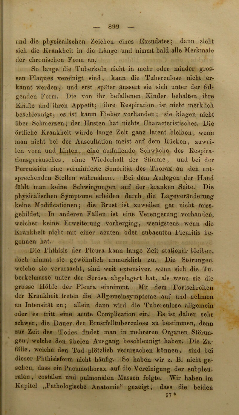 und die physicalischen Zeicliea eines Exsudâtes; dann zielit sich die Kranklieit in die Lange und nimmt bald aile Merkmale der chronisclien Form an. So lange die Tuberkeln nicht in mehr oder minder gros- sen Plaques vereinigt sind, kann die Tubeixulose nicht er- kannt werden, und erst spater aussert sie sich unter der fol- genden Form. Die von ihr befallenen Kinder behalten ihre Krâfte und ihren Appétit; ihre Respiration ist nicht inerklich heschleuuigt; es ist kaum Fieber vorhanden ; sie klagen nicht liber Schmerzen; der Husten bat nichts Characteristisches. Die ortliche Krankheit würde lange Zeit ganz latent bleiben, wenn raan nicht bei der Auscultation meist auf dem Rücken, zuwei- Icn vorn und hinten, eine auffallende Schwache des Respira- tionsgerausches, ohne Wiederhall der Stinime, und bei der Percussion eine verminderte Sonoritat des Thorax an den ent- sprechenden Stellen wahrnahme. Bei dem Auflegen der Hand fühlt man keine Schwingungen auf der kranken Seite. Die physicalischen Symptôme erleiden durch die Lageveranderung keine Modificationen ; die Brust ist zmveilen gar nicht miss- gebildet. In anderen Fallen ist eine Verengerung vorhanden, welcher keine Erweiterung vorherging, wenigstens wenn die Krankheit nicht mit einer acuten bder subacuten Pleuritis be- gonnen bat. Die Phthisis der Pleura kann lauge Zeit stationar bleiben, doch nimmt sie gewdhnlich unmerklich zu. Die Storungen, welche sie verursacht, sind weit exteusiver, wenn sich die 'Fu- berkelmassc unter der Serosa abgelagert hat, als wenn sie die grosse Hohle der Pleura einnimmt. Mit dem Fortschreiten der Krankheit treten die Allgemeinsymptorae auf und nehmeii an Intensitat zu ; allein dann wird die Tuberculose allgemein oder es tritt eine acute Complication ein. Es ist daher sehr schwer, die Dauer der Brustfelltuberculose zu bestimmen, denu zur Zeit des Todes findet man in mehreren Organen Storiin- gen, welche den übelen Ausgang beschleunigt haben. Die Zu- fiille, welche den Tod plotzlich verursachen kônnen, sind bei dieser Phthisisform nicht haufig. So haben wir z. B. nicht ge- sehen, dass ein Pneumothorax auf die Vereinigung der subpleu- ralen , costalen und pulmonalen Massen folgte. Wir haben ira Kapitel „PathologiBche Anatomie“ gezeigt, dass die beiden 57*